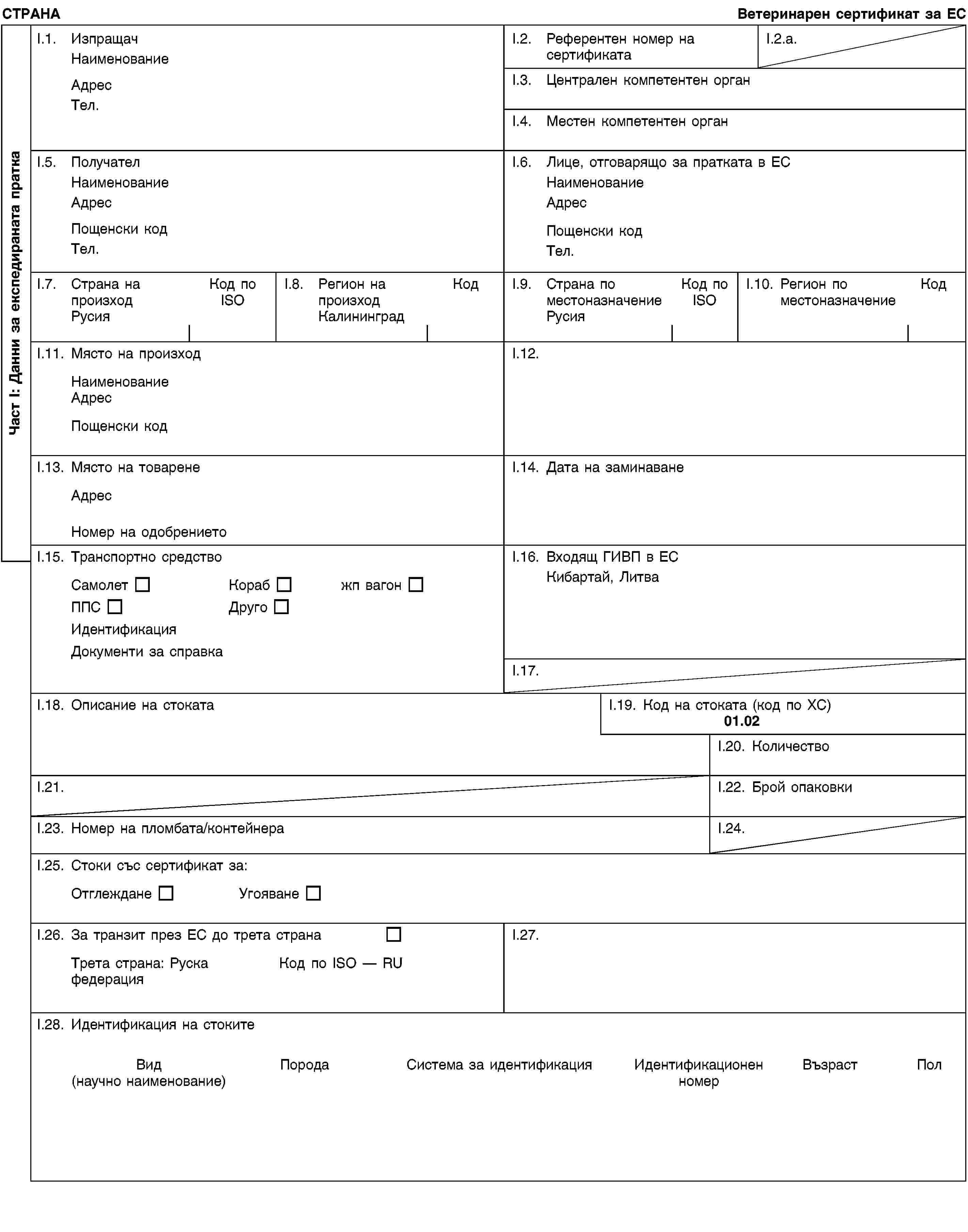 Част I: Данни за експедираната праткаСТРАНАВетеринарен сертификат за ЕСI.1. ИзпращачНаименованиеАдресТел.I.2. Референтен номер на сертификатаI.2.a.I.3. Централен компетентен органI.4. Местен компетентен органI.5. ПолучателНаименованиеАдресПощенски кодТел.I.6. Лице, отговарящо за пратката в ЕСНаименованиеАдресПощенски кодТел.I.7. Страна на произходРусияКод по ISOI.8. Регион на произходКалининградКодI.9. Страна по местоназначениеРусияКод по ISOI.10. Регион по местоназначениеКодI.11. Място на произходНаименованиеАдресПощенски кодI.12.I.13. Място на товаренеАдресНомер на одобрениетоI.14. Дата на заминаванеI.15. Транспортно средствоСамолетКорабжп вагонППСДругоИдентификацияДокументи за справкаI.16. Входящ ГИВП в ЕСКибартай, ЛитваI.17.I.18. Описание на стокатаI.19. Код на стоката (код по ХС)01.02I.20. КоличествоI.21.I.22. Брой опаковкиI.23. Номер на пломбата/контейнераI.24.I.25. Стоки със сертификат за:ОтглежданеУгояванеI.26. За транзит през ЕС до трета странаТрета страна: Руска федерацияКод по ISO — RUI.27.I.28. Идентификация на стокитеВид(научно наименование)ПородаСистема за идентификацияИдентификационен номерВъзрастПол