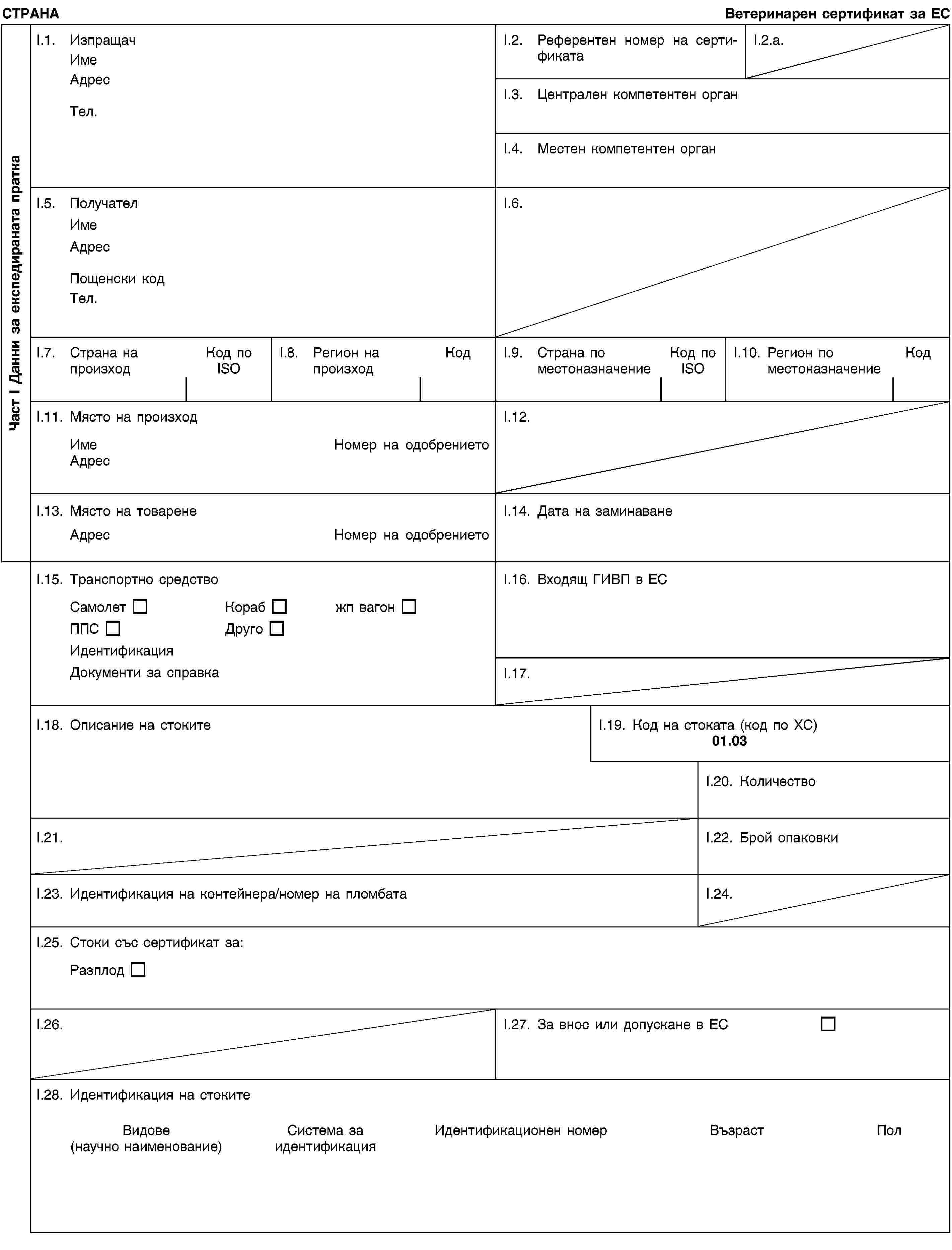 Част I Данни за експедираната праткаСТРАНАВетеринарен сертификат за ЕСI.1. ИзпращачИмеАдресТел.I.2. Референтен номер на сертификатаI.2.a.I.3. Централен компетентен органI.4. Местен компетентен органI.5. ПолучателИмеАдресПощенски кодТел.I.6.I.7. Страна на произходКод по ISOI.8. Регион на произходКодI.9. Страна по местоназначениеКод по ISOI.10. Регион по местоназначениеКодI.11. Място на произходИмеНомер на одобрениетоАдресI.12.I.13. Място на товаренеАдресНомер на одобрениетоI.14. Дата на заминаванеI.15. Транспортно средствоСамолетКорабжп вагонППСДругоИдентификацияДокументи за справкаI.16. Входящ ГИВП в ЕСI.17.I.18. Описание на стокитеI.19. Код на стоката (код по ХС)01.03I.20. КоличествоI.21.I.22. Брой опаковкиI.23. Идентификация на контейнера/номер на пломбатаI.24.I.25. Стоки със сертификат за:РазплодI.26.I.27. За внос или допускане в ЕСI.28. Идентификация на стокитеВидове(научно наименование)Система за идентификацияИдентификационен номерВъзрастПол