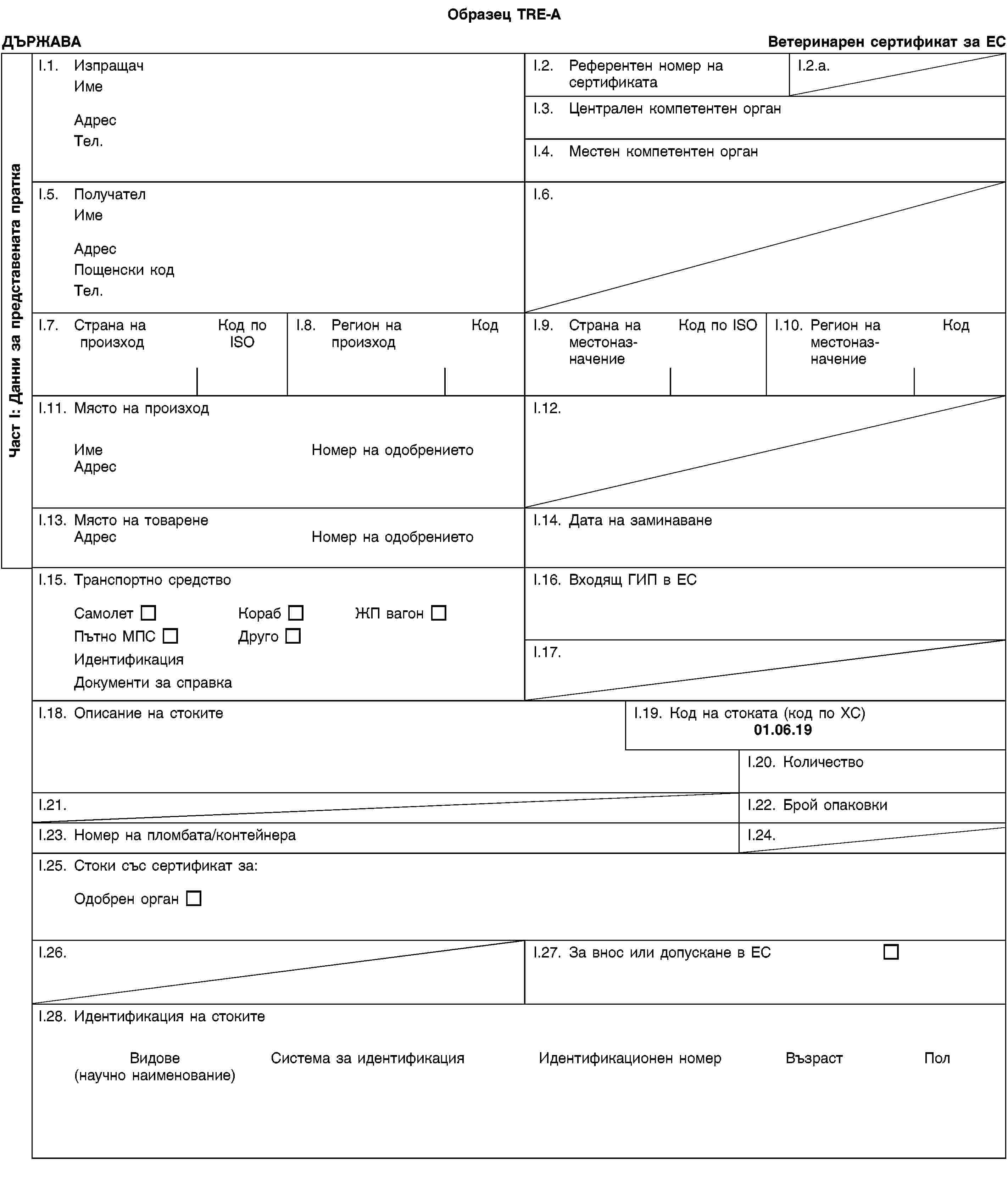 Част I: Данни за представената праткаОбразец TRE-AДЪРЖАВАВетеринарен сертификат за ЕСI.1. ИзпращачИмеАдресТел.I.2. Референтен номер на сертификатаI.2.a.I.3. Централен компетентен органI.4. Местен компетентен органI.5. ПолучателИмеАдресПощенски кодТел.I.6.I.7. Страна на произходКод по ISOI.8. Регион на произходКодI.9. Страна на местоназначениеКод по ISOI.10. Регион на местоназначениеКодI.11. Място на произходИмеНомер на одобрениетоАдресI.12.I.13. Място на товаренеАдресНомер на одобрениетоI.14. Дата на заминаванеI.15. Транспортно средствоСамолетКорабЖП вагонПътно МПСДругоИдентификацияДокументи за справкаI.16. Входящ ГИП в ЕСI.17.I.18. Описание на стокитеI.19. Код на стоката (код по ХС)01.06.19I.20. КоличествоI.21.I.22. Брой опаковкиI.23. Номер на пломбата/контейнераI.24.I.25. Стоки със сертификат за:Одобрен органI.26.I.27. За внос или допускане в ЕСI.28. Идентификация на стокитеВидове(научно наименование)Система за идентификацияИдентификационен номерВъзрастПол