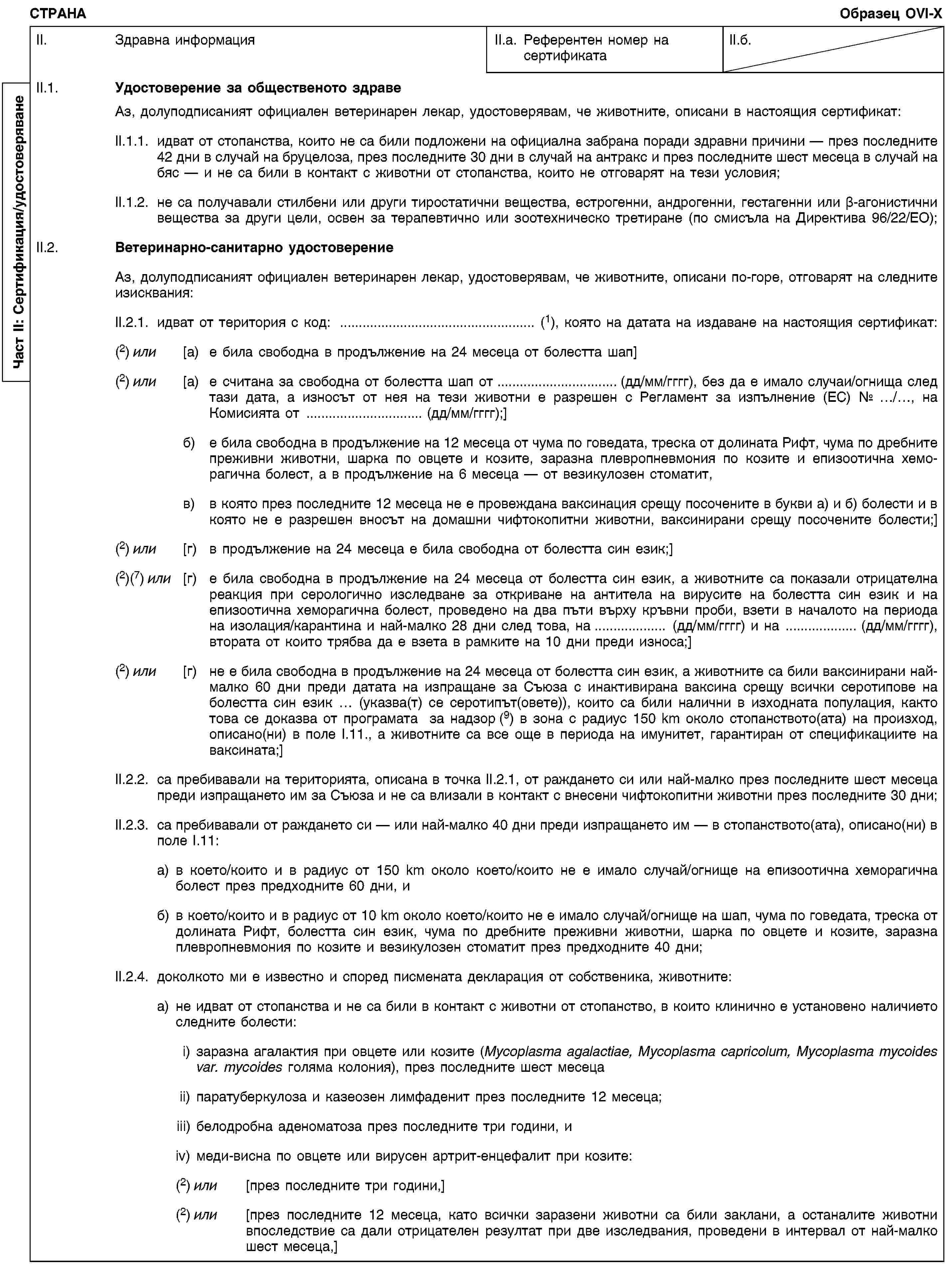 Част II: Сертификация/удостоверяванеСТРАНАОбразец OVI-XII. Здравна информацияII.a. Референтен номер на сертификатаII.б.II.1. Удостоверение за общественото здравеАз, долуподписаният официален ветеринарен лекар, удостоверявам, че животните, описани в настоящия сертификат:II.1.1. идват от стопанства, които не са били подложени на официална забрана поради здравни причини — през последните 42 дни в случай на бруцелоза, през последните 30 дни в случай на антракс и през последните шест месеца в случай на бяс — и не са били в контакт с животни от стопанства, които не отговарят на тези условия;II.1.2. не са получавали стилбени или други тиростатични вещества, естрогенни, андрогенни, гестагенни или β-агонистични вещества за други цели, освен за терапевтично или зоотехническо третиране (по смисъла на Директива 96/22/ЕО);II.2. Ветеринарно-санитарно удостоверениеАз, долуподписаният официален ветеринарен лекар, удостоверявам, че животните, описани по-горе, отговарят на следните изисквания:II.2.1. идват от територия с код: … (1), която на датата на издаване на настоящия сертификат:(2) или [a) е била свободна в продължение на 24 месеца от болестта шап](2) или [a) е считана за свободна от болестта шап от … (дд/мм/гггг), без да е имало случаи/огнища след тази дата, а износът от нея на тези животни е разрешен с Регламент за изпълнение (ЕС) № …/…, на Комисията от … (дд/мм/гггг);]б) е била свободна в продължение на 12 месеца от чума по говедата, треска от долината Рифт, чума по дребните преживни животни, шарка по овцете и козите, заразна плевропневмония по козите и епизоотична хеморагична болест, а в продължение на 6 месеца — от везикулозен стоматит,в) в която през последните 12 месеца не е провеждана ваксинация срещу посочените в букви а) и б) болести и в която не е разрешен вносът на домашни чифтокопитни животни, ваксинирани срещу посочените болести;](2) или [г) в продължение на 24 месеца е била свободна от болестта син език;](2)(7) или [г) е била свободна в продължение на 24 месеца от болестта син език, а животните са показали отрицателна реакция при серологично изследване за откриване на антитела на вирусите на болестта син език и на епизоотична хеморагична болест, проведено на два пъти върху кръвни проби, взети в началото на периода на изолация/карантина и най-малко 28 дни след това, на … (дд/мм/гггг) и на … (дд/мм/гггг), втората от които трябва да е взета в рамките на 10 дни преди износа;](2) или [г) не е била свободна в продължение на 24 месеца от болестта син език, а животните са били ваксинирани най-малко 60 дни преди датата на изпращане за Съюза с инактивирана ваксина срещу всички серотипове на болестта син език … (указва(т) се серотипът(овете)), които са били налични в изходната популация, както това се доказва от програмата за надзор (9) в зона с радиус 150 km около стопанството(ата) на произход, описано(ни) в поле I.11., а животните са все още в периода на имунитет, гарантиран от спецификациите на ваксината;]II.2.2. са пребивавали на територията, описана в точка II.2.1, от раждането си или най-малко през последните шест месеца преди изпращането им за Съюза и не са влизали в контакт с внесени чифтокопитни животни през последните 30 дни;II.2.3. са пребивавали от раждането си — или най-малко 40 дни преди изпращането им — в стопанството(ата), описано(ни) в поле I.11:a) в което/които и в радиус от 150 km около което/които не е имало случай/огнище на епизоотична хеморагична болест през предходните 60 дни, иб) в което/които и в радиус от 10 km около което/които не е имало случай/огнище на шап, чума по говедата, треска от долината Рифт, болестта син език, чума по дребните преживни животни, шарка по овцете и козите, заразна плевропневмония по козите и везикулозен стоматит през предходните 40 дни;II.2.4. доколкото ми е известно и според писмената декларация от собственика, животните:a) не идват от стопанства и не са били в контакт с животни от стопанство, в които клинично е установено наличието следните болести:i) заразна агалактия при овцете или козите (Mycoplasma agalactiae, Mycoplasma capricolum, Mycoplasma mycoides var. mycoides голяма колония), през последните шест месецаii) паратуберкулоза и казеозен лимфаденит през последните 12 месеца;iii) белодробна аденоматоза през последните три години, иiv) меди-висна по овцете или вирусен артрит-енцефалит при козите:(2) или [през последните три години,](2) или [през последните 12 месеца, като всички заразени животни са били заклани, а останалите животни впоследствие са дали отрицателен резултат при две изследвания, проведени в интервал от най-малко шест месеца,]