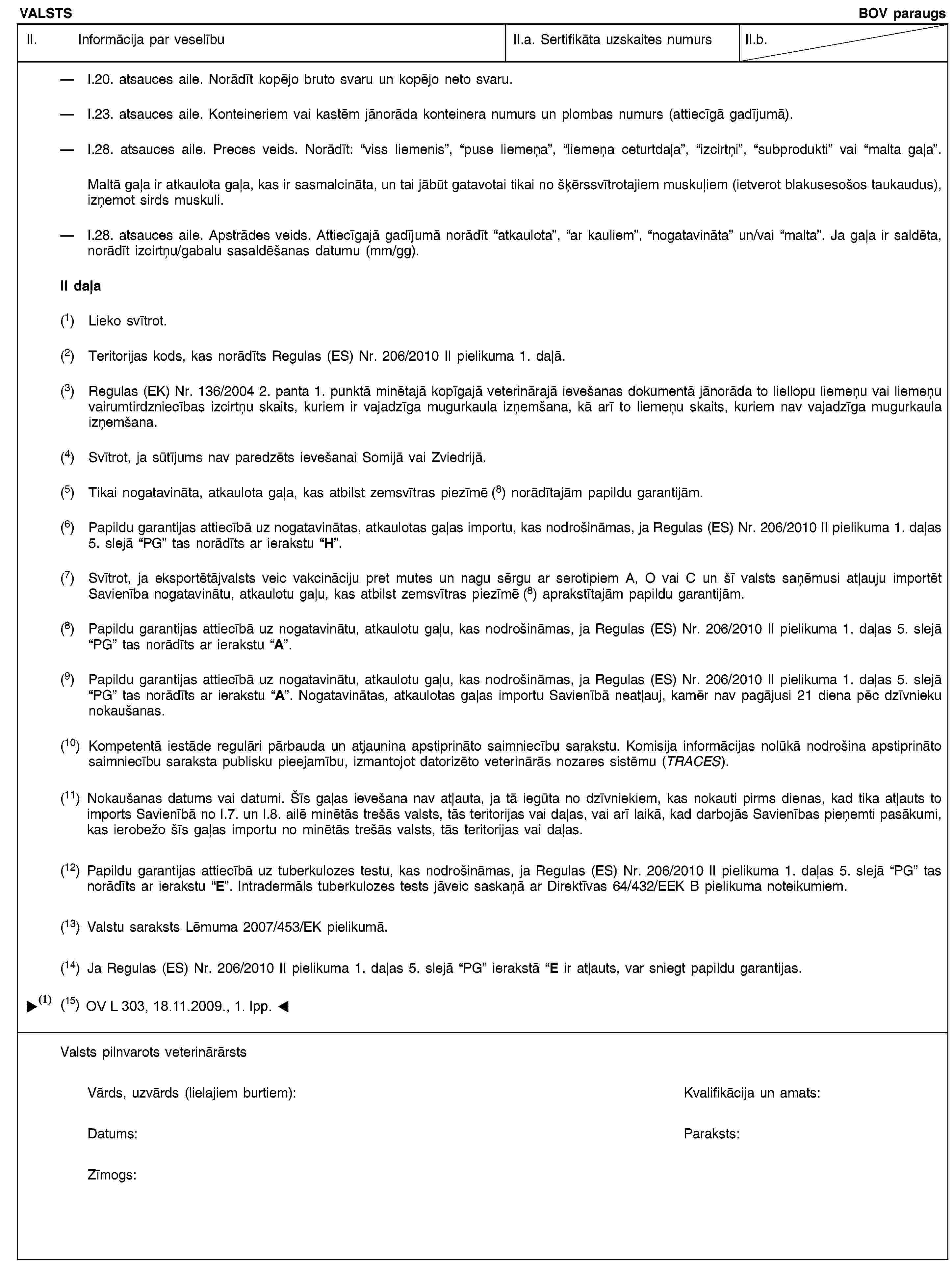 VALSTSBOV paraugsII. Informācija par veselībuII.a. Sertifikāta uzskaites numursII.b.I.20. atsauces aile. Norādīt kopējo bruto svaru un kopējo neto svaru.I.23. atsauces aile. Konteineriem vai kastēm jānorāda konteinera numurs un plombas numurs (attiecīgā gadījumā).I.28. atsauces aile. Preces veids. Norādīt: “viss liemenis”, “puse liemeņa”, “liemeņa ceturtdaļa”, “izcirtņi”, “subprodukti” vai “malta gaļa”.Maltā gaļa ir atkaulota gaļa, kas ir sasmalcināta, un tai jābūt gatavotai tikai no šķērssvītrotajiem muskuļiem (ietverot blakusesošos taukaudus), izņemot sirds muskuli.I.28. atsauces aile. Apstrādes veids. Attiecīgajā gadījumā norādīt “atkaulota”, “ar kauliem”, “nogatavināta” un/vai “malta”. Ja gaļa ir saldēta, norādīt izcirtņu/gabalu sasaldēšanas datumu (mm/gg).II daļa(1) Lieko svītrot.(2) Teritorijas kods, kas norādīts Regulas (ES) Nr. 206/2010 II pielikuma 1. daļā.(3) Regulas (EK) Nr. 136/2004 2. panta 1. punktā minētajā kopīgajā veterinārajā ievešanas dokumentā jānorāda to liellopu liemeņu vai liemeņu vairumtirdzniecības izcirtņu skaits, kuriem ir vajadzīga mugurkaula izņemšana, kā arī to liemeņu skaits, kuriem nav vajadzīga mugurkaula izņemšana.(4) Svītrot, ja sūtījums nav paredzēts ievešanai Somijā vai Zviedrijā.(5) Tikai nogatavināta, atkaulota gaļa, kas atbilst zemsvītras piezīmē (8) norādītajām papildu garantijām.(6) Papildu garantijas attiecībā uz nogatavinātas, atkaulotas gaļas importu, kas nodrošināmas, ja Regulas (ES) Nr. 206/2010 II pielikuma 1. daļas 5. slejā “PG” tas norādīts ar ierakstu “H”.(7) Svītrot, ja eksportētājvalsts veic vakcināciju pret mutes un nagu sērgu ar serotipiem A, O vai C un šī valsts saņēmusi atļauju importēt Savienība nogatavinātu, atkaulotu gaļu, kas atbilst zemsvītras piezīmē (8) aprakstītajām papildu garantijām.(8) Papildu garantijas attiecībā uz nogatavinātu, atkaulotu gaļu, kas nodrošināmas, ja Regulas (ES) Nr. 206/2010 II pielikuma 1. daļas 5. slejā “PG” tas norādīts ar ierakstu “A”.(9) Papildu garantijas attiecībā uz nogatavinātu, atkaulotu gaļu, kas nodrošināmas, ja Regulas (ES) Nr. 206/2010 II pielikuma 1. daļas 5. slejā “PG” tas norādīts ar ierakstu “A”. Nogatavinātas, atkaulotas gaļas importu Savienībā neatļauj, kamēr nav pagājusi 21 diena pēc dzīvnieku nokaušanas.(10) Kompetentā iestāde regulāri pārbauda un atjaunina apstiprināto saimniecību sarakstu. Komisija informācijas nolūkā nodrošina apstiprināto saimniecību saraksta publisku pieejamību, izmantojot datorizēto veterinārās nozares sistēmu (TRACES).(11) Nokaušanas datums vai datumi. Šīs gaļas ievešana nav atļauta, ja tā iegūta no dzīvniekiem, kas nokauti pirms dienas, kad tika atļauts to imports Savienībā no I.7. un I.8. ailē minētās trešās valsts, tās teritorijas vai daļas, vai arī laikā, kad darbojās Savienības pieņemti pasākumi, kas ierobežo šīs gaļas importu no minētās trešās valsts, tās teritorijas vai daļas.(12) Papildu garantijas attiecībā uz tuberkulozes testu, kas nodrošināmas, ja Regulas (ES) Nr. 206/2010 II pielikuma 1. daļas 5. slejā “PG” tas norādīts ar ierakstu “E”. Intradermāls tuberkulozes tests jāveic saskaņā ar Direktīvas 64/432/EEK B pielikuma noteikumiem.(13) Valstu saraksts Lēmuma 2007/453/EK pielikumā.(14) Ja Regulas (ES) Nr. 206/2010 II pielikuma 1. daļas 5. slejā “PG” ierakstā “E ir atļauts, var sniegt papildu garantijas.Valsts pilnvarots veterinārārstsVārds, uzvārds (lielajiem burtiem):Kvalifikācija un amats:Datums:Paraksts:Zīmogs: