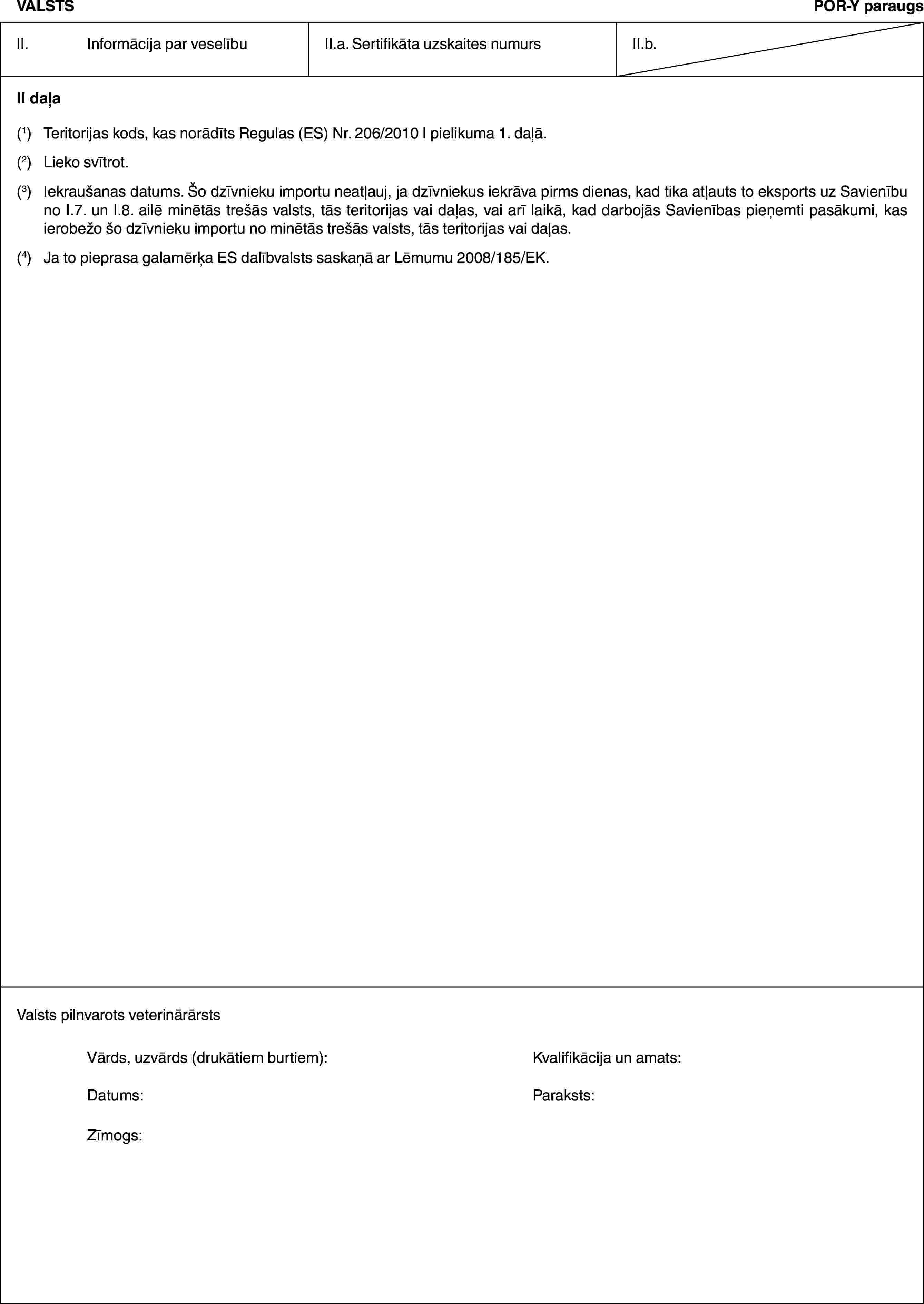 VALSTSPOR-Y paraugsII. Informācija par veselībuII.a. Sertifikāta uzskaites numursII.b.II daļa(1) Teritorijas kods, kas norādīts Regulas (ES) Nr. 206/2010 I pielikuma 1. daļā.(2) Lieko svītrot.(3) Iekraušanas datums. Šo dzīvnieku importu neatļauj, ja dzīvniekus iekrāva pirms dienas, kad tika atļauts to eksports uz Savienību no I.7. un I.8. ailē minētās trešās valsts, tās teritorijas vai daļas, vai arī laikā, kad darbojās Savienības pieņemti pasākumi, kas ierobežo šo dzīvnieku importu no minētās trešās valsts, tās teritorijas vai daļas.(4) Ja to pieprasa galamērķa ES dalībvalsts saskaņā ar Lēmumu 2008/185/EK.Valsts pilnvarots veterinārārstsVārds, uzvārds (drukātiem burtiem): Kvalifikācija un amats:Datums: Paraksts:Zīmogs: