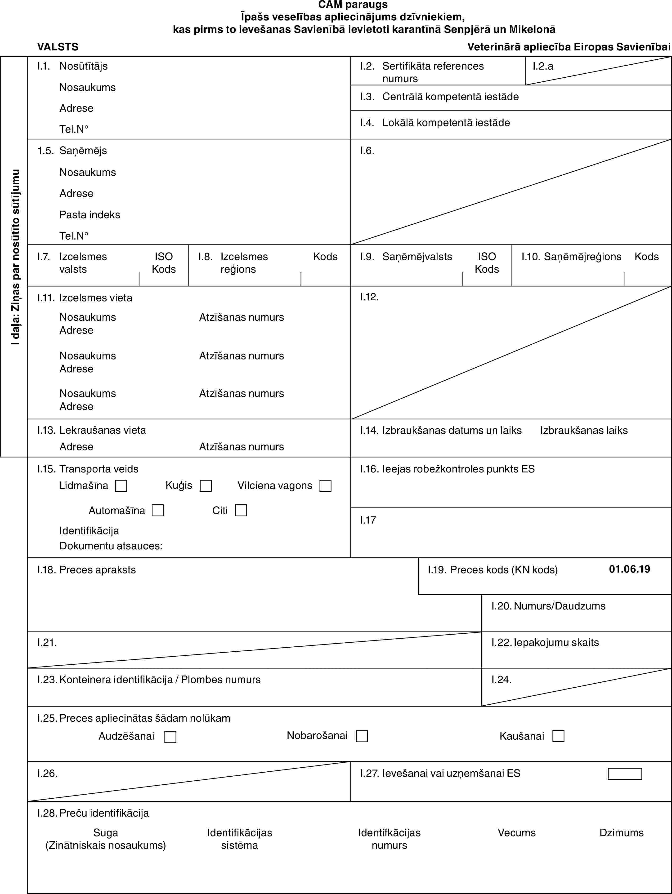 CAM paraugsĪpašs veselības apliecinājums dzīvniekiem, kas pirms to ievešanas Savienībā ievietoti karantīnā Senpjērā un MikelonāVALSTSVeterinārā apliecība Eiropas SavienībaiI daļa: Ziņas par nosūtīto sūtījumuI.1. NosūtītājsNosaukumsAdreseTel.N°I.2. Sertifikāta references numursI.2.aI.3. Centrālā kompetentā iestādeI.4. Lokālā kompetentā iestāde1.5. SaņēmējsNosaukumsAdresePasta indeksTel.N°I.6.I.7. Izcelsmes valstsISO KodsI.8. Izcelsmes reģionsKodsI.9. SaņēmējvalstsISO KodsI.10. SaņēmējreģionsKodsI.11. Izcelsmes vietaNosaukumsAdreseNosaukumsAdreseNosaukumsAdreseAtzīšanas numursAtzīšanas numursAtzīšanas numursI.12.I.13. Lekraušanas vietaAdreseAtzīšanas numursI.14. Izbraukšanas datums un laiksIzbraukšanas laiksI.15. Transporta veidsLidmašīnaKuģisVilciena vagonsAutomašīnaCitiIdentifikācijaDokumentu atsauces:I.16. Ieejas robežkontroles punkts ESI.17I.18. Preces aprakstsI.19. Preces kods (KN kods)01.06.19I.20. Numurs/DaudzumsI.21.I.22. Iepakojumu skaitsI.23. Konteinera identifikācija / Plombes numursI.24.I.25. Preces apliecinātas šādam nolūkamAudzēšanaiNobarošanaiKaušanaiI.26.I.27. Ievešanai vai uzņemšanai ESI.28. Preču identifikācijaSuga (Zinātniskais nosaukums)Identifikācijas sistēmaIdentifkācijas numursVecumsDzimums