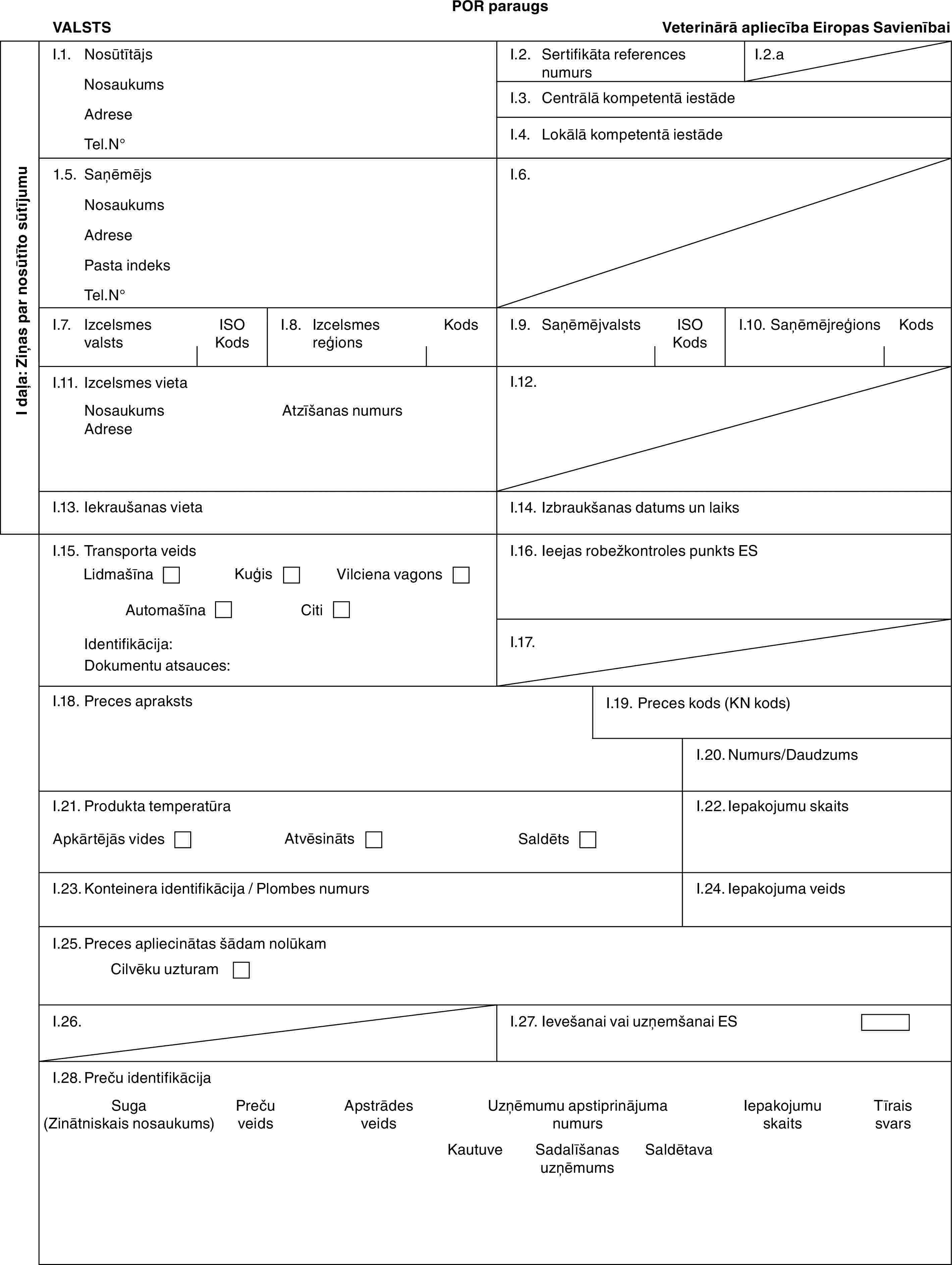 POR paraugsVALSTSVeterinārā apliecība Eiropas SavienībaiI daļa: Ziņas par nosūtīto sūtījumuI.1. NosūtītājsNosaukumsAdreseTel.N°I.2. Sertifikāta references numursI.2.aI.3. Centrālā kompetentā iestādeI.4. Lokālā kompetentā iestāde1.5. SaņēmējsNosaukumsAdresePasta indeksTel.N°I.6.I.7. Izcelsmes valstsISO KodsI.8. Izcelsmes reģionsKodsI.9. SaņēmējvalstsISO KodsI.10. SaņēmējreģionsKodsI.11. Izcelsmes vietaNosaukumsAdreseAtzīšanas numursI.12.I.13. Iekraušanas vietaI.14. Izbraukšanas datums un laiksI.15. Transporta veidsLidmašīnaKuģisVilciena vagonsAutomašīnaCitiIdentifikācija:Dokumentu atsauces:I.16. Ieejas robežkontroles punkts ESI.17.I.18. Preces aprakstsI.19. Preces kods (KN kods)I.20. Numurs/DaudzumsI.21. Produkta temperatūraApkārtējās videsAtvēsinātsSaldētsI.22. Iepakojumu skaitsI.23. Konteinera identifikācija / Plombes numursI.24. Iepakojuma veidsI.25. Preces apliecinātas šādam nolūkamCilvēku uzturamI.26.I.27. Ievešanai vai uzņemšanai ESI.28. Preču identifikācijaSuga (Zinātniskais nosaukums)Preču veidsApstrādes veidsUzņēmumu apstiprinājuma numursIepakojumu skaitsTīrais svarsKautuveSadalīšanas uzņēmumsSaldētava