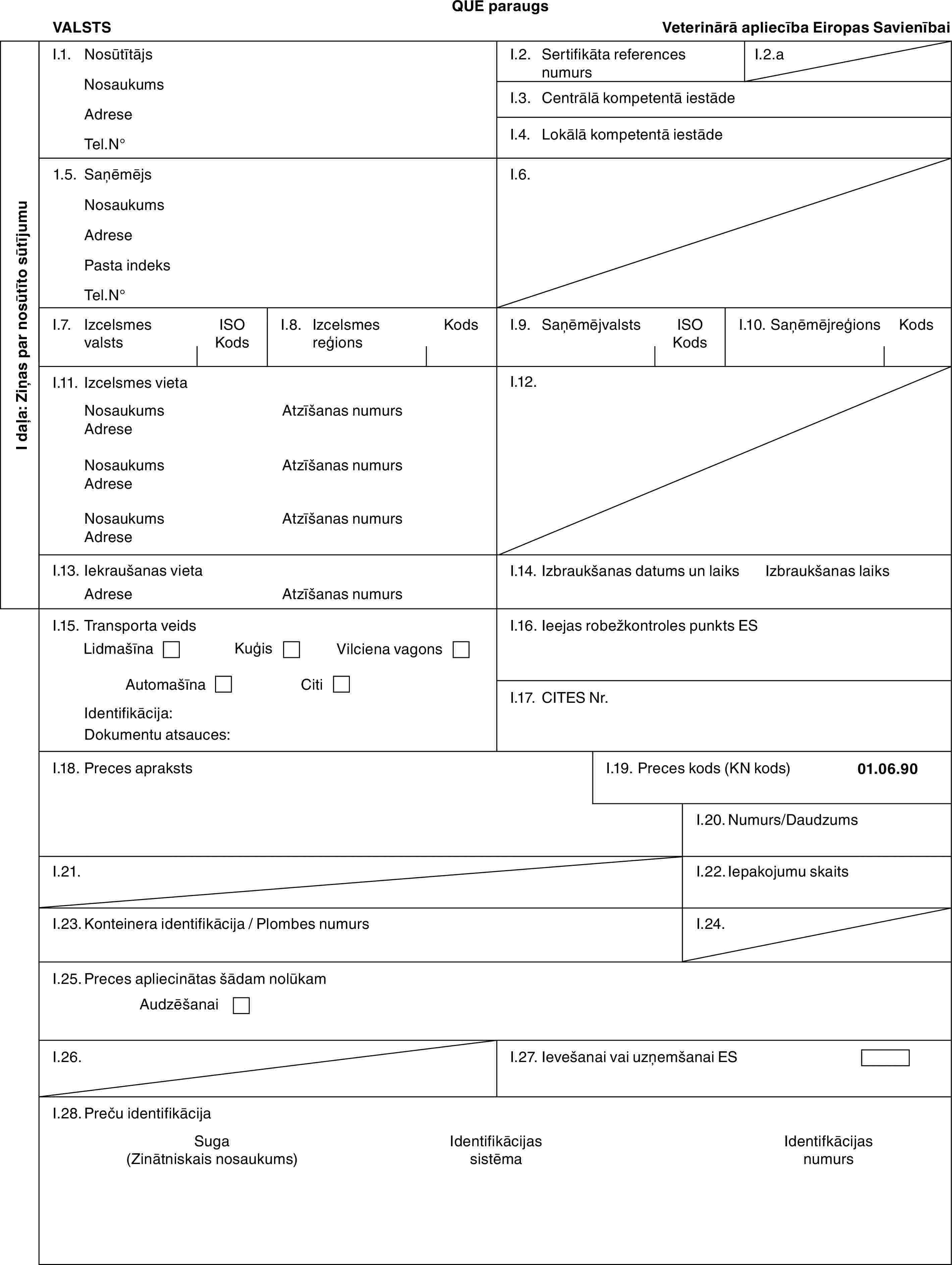 QUE paraugsVALSTSVeterinārā apliecība Eiropas SavienībaiI daļa: Ziņas par nosūtīto sūtījumuI.1. NosūtītājsNosaukumsAdreseTel.N°I.2. Sertifikāta references numursI.2.aI.3. Centrālā kompetentā iestādeI.4. Lokālā kompetentā iestāde1.5. SaņēmējsNosaukumsAdresePasta indeksTel.N°I.6.I.7. Izcelsmes valstsISO KodsI.8. Izcelsmes reģionsKodsI.9. SaņēmējvalstsISO KodsI.10. SaņēmējreģionsKodsI.11. Izcelsmes vietaNosaukumsAdreseNosaukumsAdreseNosaukumsAdreseAtzīšanas numursAtzīšanas numursAtzīšanas numursI.12.I.13. Iekraušanas vietaAdreseAtzīšanas numursI.14. Izbraukšanas datums un laiksIzbraukšanas laiksI.15. Transporta veidsLidmašīnaKuģisVilciena vagonsAutomašīnaCitiIdentifikācija:Dokumentu atsauces:I.16. Ieejas robežkontroles punkts ESI.17. CITES Nr.I.18. Preces aprakstsI.19. Preces kods (KN kods)01.06.90I.20. Numurs/DaudzumsI.21.I.22. Iepakojumu skaitsI.23. Konteinera identifikācija / Plombes numursI.24.I.25. Preces apliecinātas šādam nolūkamAudzēšanaiI.26.I.27. Ievešanai vai uzņemšanai ESI.28. Preču identifikācijaSuga (Zinātniskais nosaukums)Identifikācijas sistēmaIdentifkācijas numurs