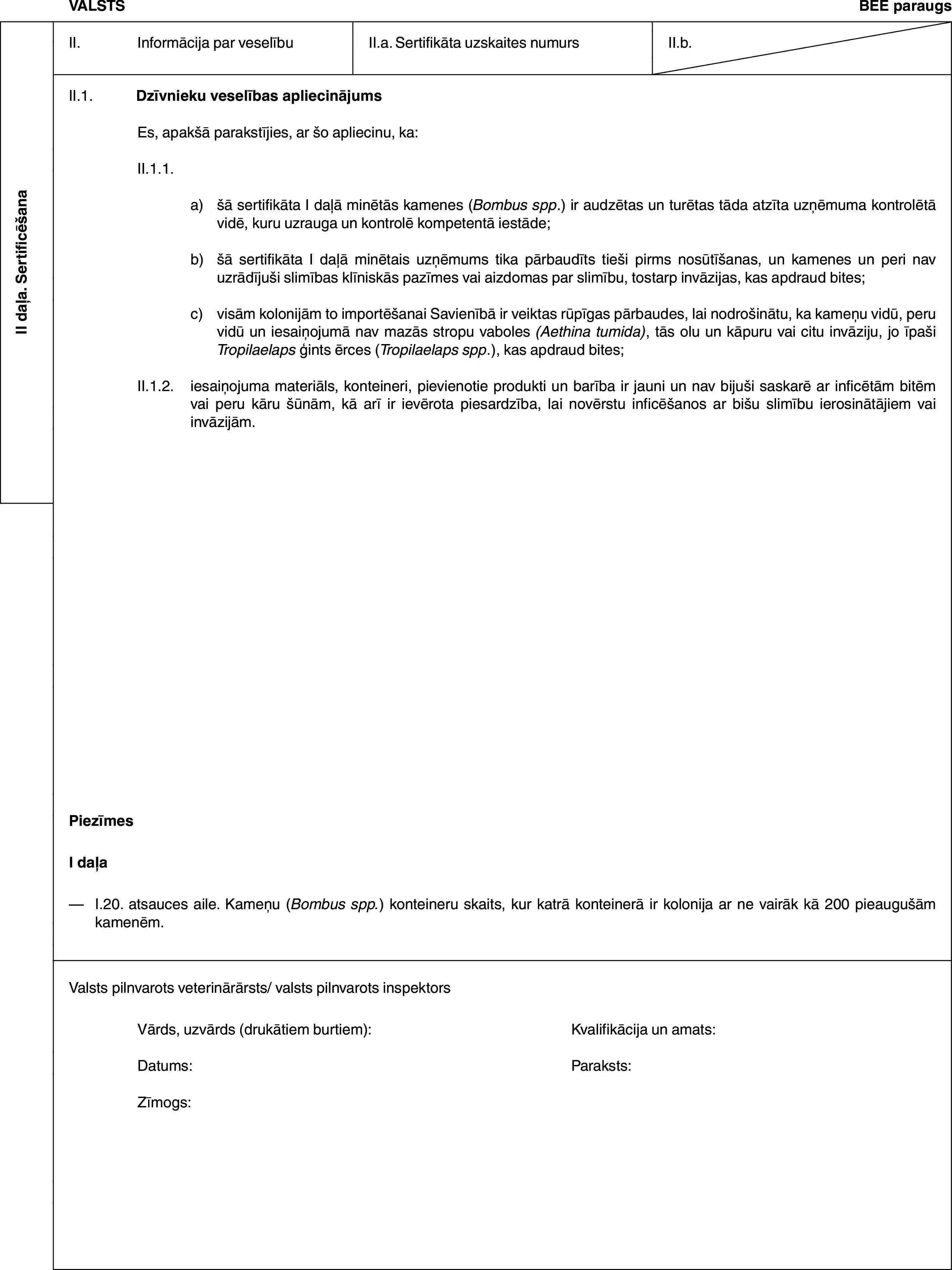 II daļa. SertificēšanaVALSTSBEE paraugsII. Informācija par veselībuII.a. Sertifikāta uzskaites numursII.b.II.1. Dzīvnieku veselības apliecinājumsEs, apakšā parakstījies, ar šo apliecinu, ka:II.1.1.a) šā sertifikāta I daļā minētās kamenes (Bombus spp.) ir audzētas un turētas tāda atzīta uzņēmuma kontrolētā vidē, kuru uzrauga un kontrolē kompetentā iestāde;b) šā sertifikāta I daļā minētais uzņēmums tika pārbaudīts tieši pirms nosūtīšanas, un kamenes un peri nav uzrādījuši slimības klīniskās pazīmes vai aizdomas par slimību, tostarp invāzijas, kas apdraud bites;c) visām kolonijām to importēšanai Savienībā ir veiktas rūpīgas pārbaudes, lai nodrošinātu, ka kameņu vidū, peru vidū un iesaiņojumā nav mazās stropu vaboles (Aethina tumida), tās olu un kāpuru vai citu invāziju, jo īpaši Tropilaelaps ģints ērces (Tropilaelaps spp.), kas apdraud bites;II.1.2. iesaiņojuma materiāls, konteineri, pievienotie produkti un barība ir jauni un nav bijuši saskarē ar inficētām bitēm vai peru kāru šūnām, kā arī ir ievērota piesardzība, lai novērstu inficēšanos ar bišu slimību ierosinātājiem vai invāzijām.PiezīmesI daļa— I.20. atsauces aile. Kameņu (Bombus spp.) konteineru skaits, kur katrā konteinerā ir kolonija ar ne vairāk kā 200 pieaugušām kamenēm.Valsts pilnvarots veterinārārsts/ valsts pilnvarots inspektorsVārds, uzvārds (drukātiem burtiem): Kvalifikācija un amats:Datums: Paraksts:Zīmogs: