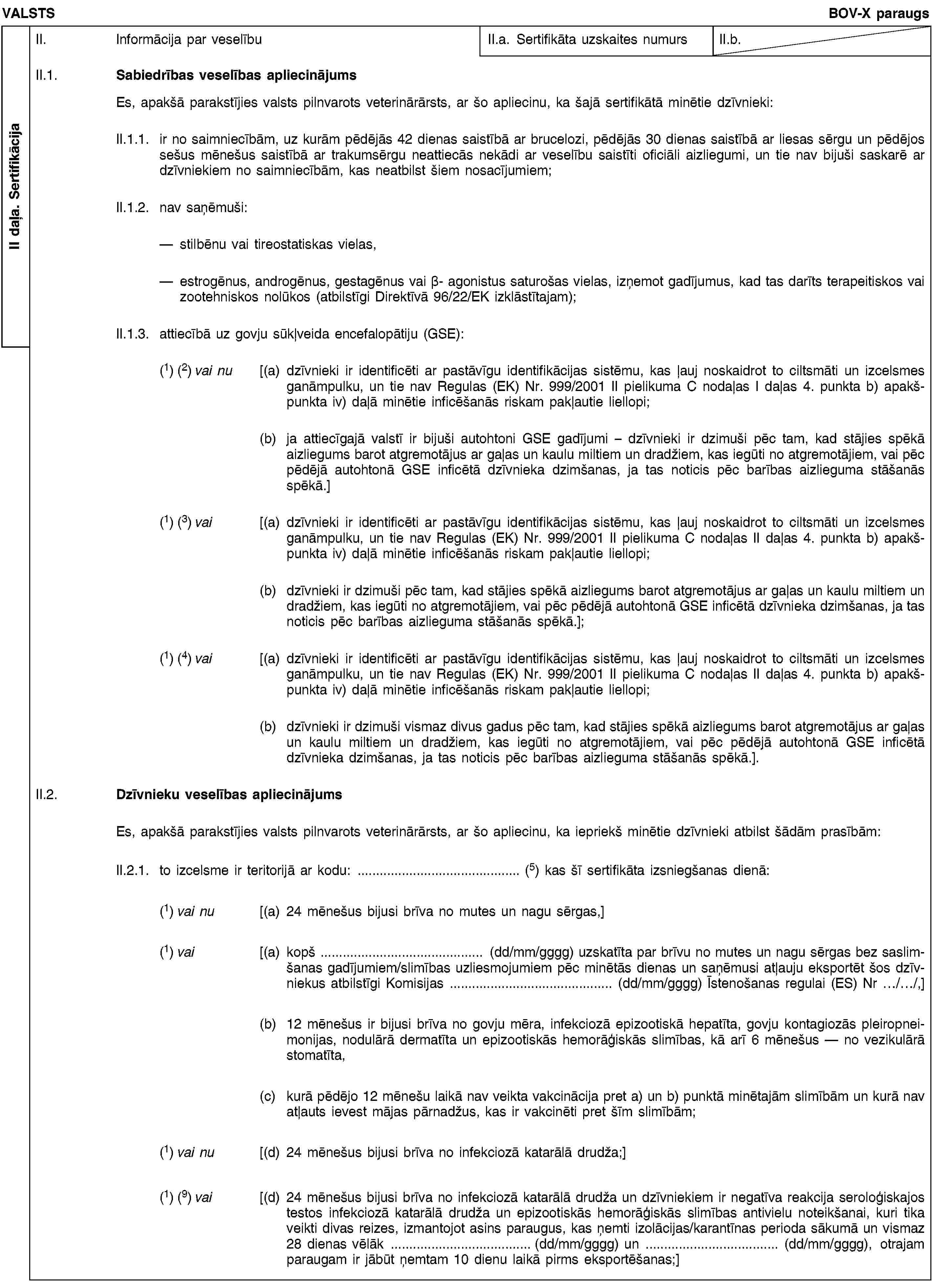 II daļa. SertifikācijaVALSTSBOV-X paraugsII. Informācija par veselībuII.a. Sertifikāta uzskaites numursII.b.II.1. Sabiedrības veselības apliecinājumsEs, apakšā parakstījies valsts pilnvarots veterinārārsts, ar šo apliecinu, ka šajā sertifikātā minētie dzīvnieki:II.1.1. ir no saimniecībām, uz kurām pēdējās 42 dienas saistībā ar brucelozi, pēdējās 30 dienas saistībā ar liesas sērgu un pēdējos sešus mēnešus saistībā ar trakumsērgu neattiecās nekādi ar veselību saistīti oficiāli aizliegumi, un tie nav bijuši saskarē ar dzīvniekiem no saimniecībām, kas neatbilst šiem nosacījumiem;II.1.2. nav saņēmuši:stilbēnu vai tireostatiskas vielas,estrogēnus, androgēnus, gestagēnus vai β- agonistus saturošas vielas, izņemot gadījumus, kad tas darīts terapeitiskos vai zootehniskos nolūkos (atbilstīgi Direktīvā 96/22/EK izklāstītajam);II.1.3. attiecībā uz govju sūkļveida encefalopātiju (GSE):(1) (2) vai nu [(a) dzīvnieki ir identificēti ar pastāvīgu identifikācijas sistēmu, kas ļauj noskaidrot to ciltsmāti un izcelsmes ganāmpulku, un tie nav Regulas (EK) Nr. 999/2001 II pielikuma C nodaļas I daļas 4. punkta b) apakšpunkta iv) daļā minētie inficēšanās riskam pakļautie liellopi;(b) ja attiecīgajā valstī ir bijuši autohtoni GSE gadījumi – dzīvnieki ir dzimuši pēc tam, kad stājies spēkā aizliegums barot atgremotājus ar gaļas un kaulu miltiem un dradžiem, kas iegūti no atgremotājiem, vai pēc pēdējā autohtonā GSE inficētā dzīvnieka dzimšanas, ja tas noticis pēc barības aizlieguma stāšanās spēkā.](1) (3) vai [(a) dzīvnieki ir identificēti ar pastāvīgu identifikācijas sistēmu, kas ļauj noskaidrot to ciltsmāti un izcelsmes ganāmpulku, un tie nav Regulas (EK) Nr. 999/2001 II pielikuma C nodaļas II daļas 4. punkta b) apakšpunkta iv) daļā minētie inficēšanās riskam pakļautie liellopi;(b) dzīvnieki ir dzimuši pēc tam, kad stājies spēkā aizliegums barot atgremotājus ar gaļas un kaulu miltiem un dradžiem, kas iegūti no atgremotājiem, vai pēc pēdējā autohtonā GSE inficētā dzīvnieka dzimšanas, ja tas noticis pēc barības aizlieguma stāšanās spēkā.];(1) (4) vai [(a) dzīvnieki ir identificēti ar pastāvīgu identifikācijas sistēmu, kas ļauj noskaidrot to ciltsmāti un izcelsmes ganāmpulku, un tie nav Regulas (EK) Nr. 999/2001 II pielikuma C nodaļas II daļas 4. punkta b) apakšpunkta iv) daļā minētie inficēšanās riskam pakļautie liellopi;(b) dzīvnieki ir dzimuši vismaz divus gadus pēc tam, kad stājies spēkā aizliegums barot atgremotājus ar gaļas un kaulu miltiem un dradžiem, kas iegūti no atgremotājiem, vai pēc pēdējā autohtonā GSE inficētā dzīvnieka dzimšanas, ja tas noticis pēc barības aizlieguma stāšanās spēkā.].II.2. Dzīvnieku veselības apliecinājumsEs, apakšā parakstījies valsts pilnvarots veterinārārsts, ar šo apliecinu, ka iepriekš minētie dzīvnieki atbilst šādām prasībām:II.2.1. to izcelsme ir teritorijā ar kodu: … (5) kas šī sertifikāta izsniegšanas dienā:(1) vai nu [(a) 24 mēnešus bijusi brīva no mutes un nagu sērgas,](1) vai [(a) kopš … (dd/mm/gggg) uzskatīta par brīvu no mutes un nagu sērgas bez saslimšanas gadījumiem/slimības uzliesmojumiem pēc minētās dienas un saņēmusi atļauju eksportēt šos dzīvniekus atbilstīgi Komisijas … (dd/mm/gggg) Īstenošanas regulai (ES) Nr …/…/,](b) 12 mēnešus ir bijusi brīva no govju mēra, infekciozā epizootiskā hepatīta, govju kontagiozās pleiropneimonijas, nodulārā dermatīta un epizootiskās hemorāģiskās slimības, kā arī 6 mēnešus — no vezikulārā stomatīta,(c) kurā pēdējo 12 mēnešu laikā nav veikta vakcinācija pret a) un b) punktā minētajām slimībām un kurā nav atļauts ievest mājas pārnadžus, kas ir vakcinēti pret šīm slimībām;(1) vai nu [(d) 24 mēnešus bijusi brīva no infekciozā katarālā drudža;](1) (9) vai [(d) 24 mēnešus bijusi brīva no infekciozā katarālā drudža un dzīvniekiem ir negatīva reakcija seroloģiskajos testos infekciozā katarālā drudža un epizootiskās hemorāģiskās slimības antivielu noteikšanai, kuri tika veikti divas reizes, izmantojot asins paraugus, kas ņemti izolācijas/karantīnas perioda sākumā un vismaz 28 dienas vēlāk … (dd/mm/gggg) un … (dd/mm/gggg), otrajam paraugam ir jābūt ņemtam 10 dienu laikā pirms eksportēšanas;]