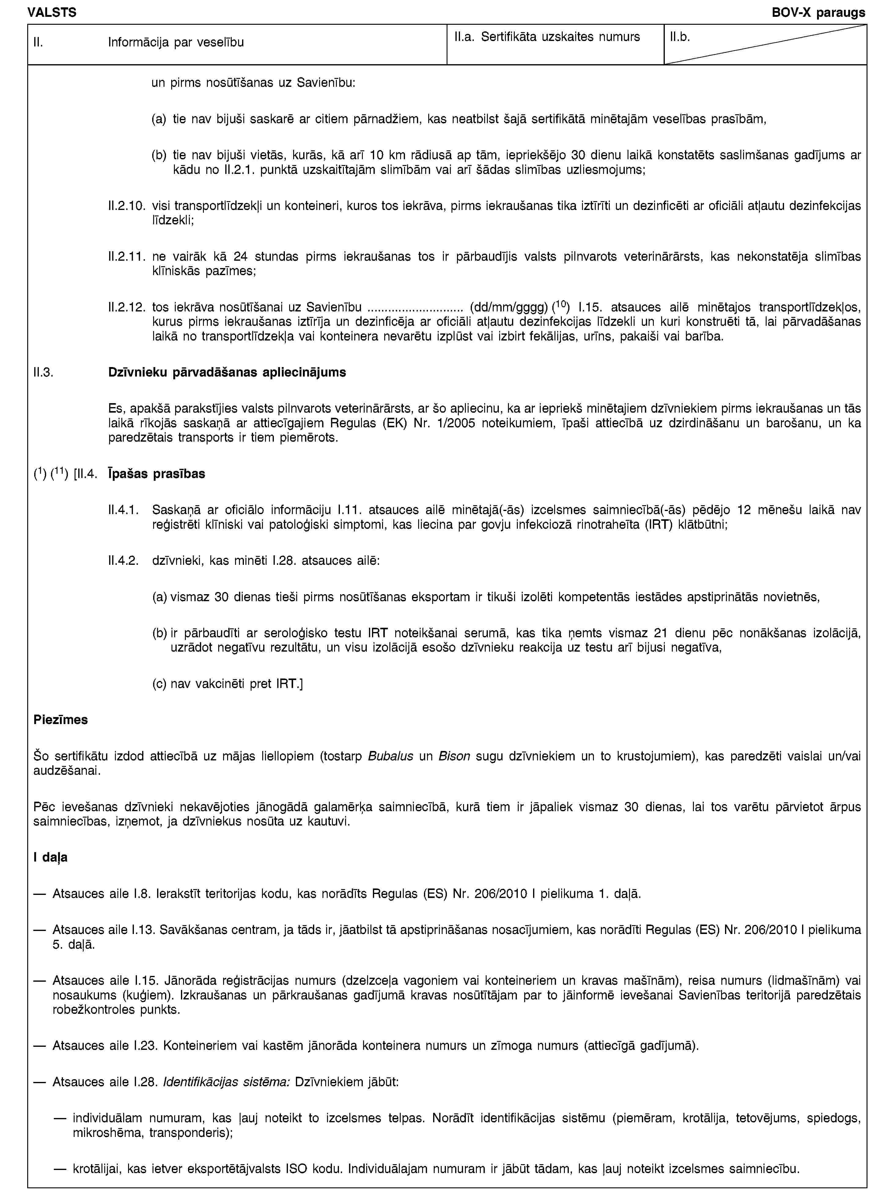 VALSTSBOV-X paraugsII. Informācija par veselībuII.a. Sertifikāta uzskaites numursII.b.un pirms nosūtīšanas uz Savienību:(a) tie nav bijuši saskarē ar citiem pārnadžiem, kas neatbilst šajā sertifikātā minētajām veselības prasībām,(b) tie nav bijuši vietās, kurās, kā arī 10 km rādiusā ap tām, iepriekšējo 30 dienu laikā konstatēts saslimšanas gadījums ar kādu no II.2.1. punktā uzskaitītajām slimībām vai arī šādas slimības uzliesmojums;II.2.10. visi transportlīdzekļi un konteineri, kuros tos iekrāva, pirms iekraušanas tika iztīrīti un dezinficēti ar oficiāli atļautu dezinfekcijas līdzekli;II.2.11. ne vairāk kā 24 stundas pirms iekraušanas tos ir pārbaudījis valsts pilnvarots veterinārārsts, kas nekonstatēja slimības klīniskās pazīmes;II.2.12. tos iekrāva nosūtīšanai uz Savienību … (dd/mm/gggg) (10) I.15. atsauces ailē minētajos transportlīdzekļos, kurus pirms iekraušanas iztīrīja un dezinficēja ar oficiāli atļautu dezinfekcijas līdzekli un kuri konstruēti tā, lai pārvadāšanas laikā no transportlīdzekļa vai konteinera nevarētu izplūst vai izbirt fekālijas, urīns, pakaiši vai barība.II.3. Dzīvnieku pārvadāšanas apliecinājumsEs, apakšā parakstījies valsts pilnvarots veterinārārsts, ar šo apliecinu, ka ar iepriekš minētajiem dzīvniekiem pirms iekraušanas un tās laikā rīkojās saskaņā ar attiecīgajiem Regulas (EK) Nr. 1/2005 noteikumiem, īpaši attiecībā uz dzirdināšanu un barošanu, un ka paredzētais transports ir tiem piemērots.(1) (11) [II.4. Īpašas prasībasII.4.1. Saskaņā ar oficiālo informāciju I.11. atsauces ailē minētajā(-ās) izcelsmes saimniecībā(-ās) pēdējo 12 mēnešu laikā nav reģistrēti klīniski vai patoloģiski simptomi, kas liecina par govju infekciozā rinotraheīta (IRT) klātbūtni;II.4.2. dzīvnieki, kas minēti I.28. atsauces ailē:(a) vismaz 30 dienas tieši pirms nosūtīšanas eksportam ir tikuši izolēti kompetentās iestādes apstiprinātās novietnēs,(b) ir pārbaudīti ar seroloģisko testu IRT noteikšanai serumā, kas tika ņemts vismaz 21 dienu pēc nonākšanas izolācijā, uzrādot negatīvu rezultātu, un visu izolācijā esošo dzīvnieku reakcija uz testu arī bijusi negatīva,(c) nav vakcinēti pret IRT.]PiezīmesŠo sertifikātu izdod attiecībā uz mājas liellopiem (tostarp Bubalus un Bison sugu dzīvniekiem un to krustojumiem), kas paredzēti vaislai un/vai audzēšanai.Pēc ievešanas dzīvnieki nekavējoties jānogādā galamērķa saimniecībā, kurā tiem ir jāpaliek vismaz 30 dienas, lai tos varētu pārvietot ārpus saimniecības, izņemot, ja dzīvniekus nosūta uz kautuvi.I daļaAtsauces aile I.8. Ierakstīt teritorijas kodu, kas norādīts Regulas (ES) Nr. 206/2010 I pielikuma 1. daļā.Atsauces aile I.13. Savākšanas centram, ja tāds ir, jāatbilst tā apstiprināšanas nosacījumiem, kas norādīti Regulas (ES) Nr. 206/2010 I pielikuma 5. daļā.Atsauces aile I.15. Jānorāda reģistrācijas numurs (dzelzceļa vagoniem vai konteineriem un kravas mašīnām), reisa numurs (lidmašīnām) vai nosaukums (kuģiem). Izkraušanas un pārkraušanas gadījumā kravas nosūtītājam par to jāinformē ievešanai Savienības teritorijā paredzētais robežkontroles punkts.Atsauces aile I.23. Konteineriem vai kastēm jānorāda konteinera numurs un zīmoga numurs (attiecīgā gadījumā).Atsauces aile I.28. Identifikācijas sistēma: Dzīvniekiem jābūt:individuālam numuram, kas ļauj noteikt to izcelsmes telpas. Norādīt identifikācijas sistēmu (piemēram, krotālija, tetovējums, spiedogs, mikroshēma, transponderis);krotālijai, kas ietver eksportētājvalsts ISO kodu. Individuālajam numuram ir jābūt tādam, kas ļauj noteikt izcelsmes saimniecību.