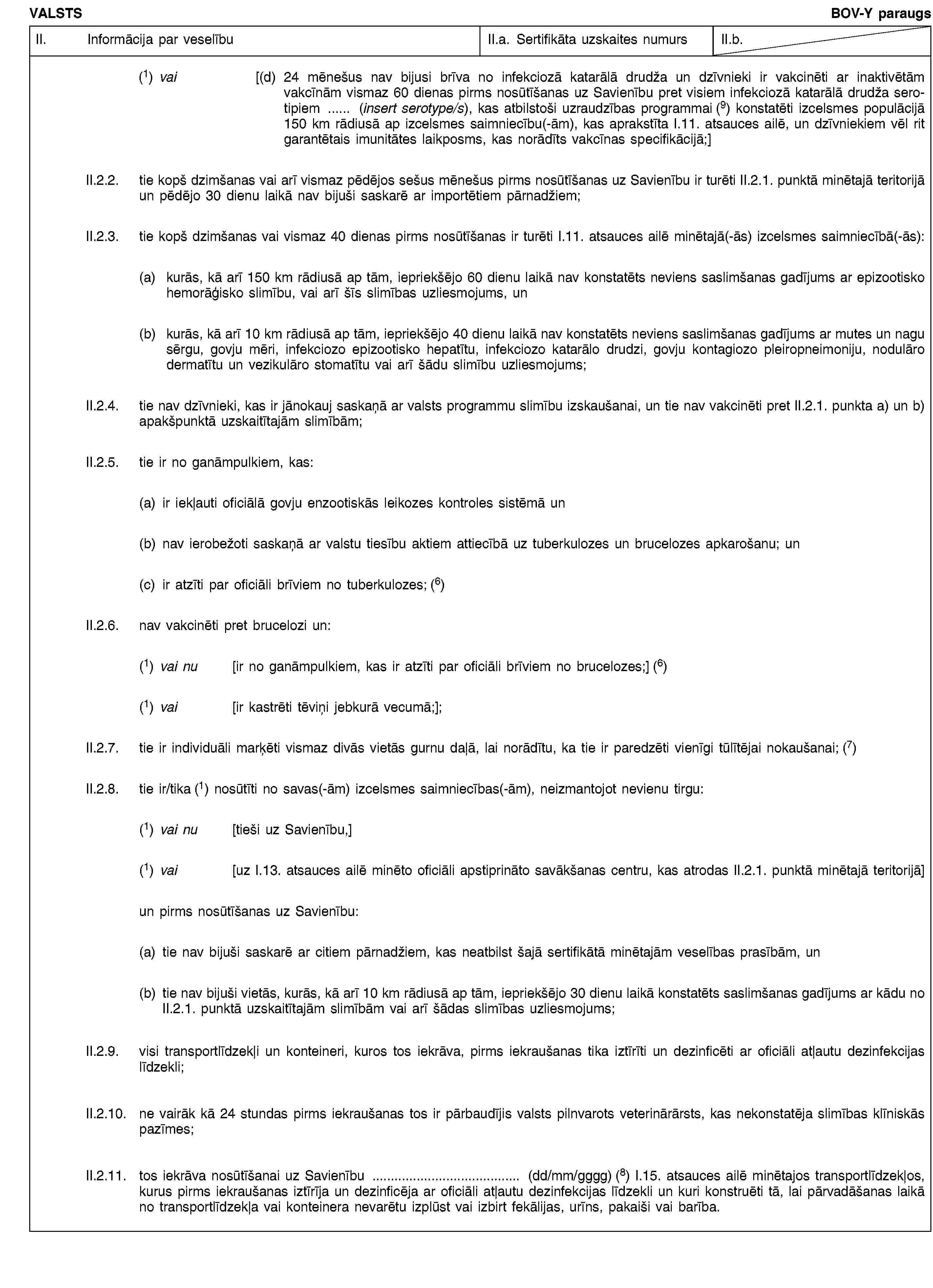 VALSTSBOV-Y paraugsII. Informācija par veselībuII.a. Sertifikāta uzskaites numursII.b.(1) vai [(d) 24 mēnešus nav bijusi brīva no infekciozā katarālā drudža un dzīvnieki ir vakcinēti ar inaktivētām vakcīnām vismaz 60 dienas pirms nosūtīšanas uz Savienību pret visiem infekciozā katarālā drudža serotipiem … (insert serotype/s), kas atbilstoši uzraudzības programmai (9) konstatēti izcelsmes populācijā 150 km rādiusā ap izcelsmes saimniecību(-ām), kas aprakstīta I.11. atsauces ailē, un dzīvniekiem vēl rit garantētais imunitātes laikposms, kas norādīts vakcīnas specifikācijā;]II.2.2. tie kopš dzimšanas vai arī vismaz pēdējos sešus mēnešus pirms nosūtīšanas uz Savienību ir turēti II.2.1. punktā minētajā teritorijā un pēdējo 30 dienu laikā nav bijuši saskarē ar importētiem pārnadžiem;II.2.3. tie kopš dzimšanas vai vismaz 40 dienas pirms nosūtīšanas ir turēti I.11. atsauces ailē minētajā(-ās) izcelsmes saimniecībā(-ās):(a) kurās, kā arī 150 km rādiusā ap tām, iepriekšējo 60 dienu laikā nav konstatēts neviens saslimšanas gadījums ar epizootisko hemorāģisko slimību, vai arī šīs slimības uzliesmojums, un(b) kurās, kā arī 10 km rādiusā ap tām, iepriekšējo 40 dienu laikā nav konstatēts neviens saslimšanas gadījums ar mutes un nagu sērgu, govju mēri, infekciozo epizootisko hepatītu, infekciozo katarālo drudzi, govju kontagiozo pleiropneimoniju, nodulāro dermatītu un vezikulāro stomatītu vai arī šādu slimību uzliesmojums;II.2.4. tie nav dzīvnieki, kas ir jānokauj saskaņā ar valsts programmu slimību izskaušanai, un tie nav vakcinēti pret II.2.1. punkta a) un b) apakšpunktā uzskaitītajām slimībām;II.2.5. tie ir no ganāmpulkiem, kas:(a) ir iekļauti oficiālā govju enzootiskās leikozes kontroles sistēmā un(b) nav ierobežoti saskaņā ar valstu tiesību aktiem attiecībā uz tuberkulozes un brucelozes apkarošanu; un(c) ir atzīti par oficiāli brīviem no tuberkulozes; (6)II.2.6. nav vakcinēti pret brucelozi un:(1) vai nu [ir no ganāmpulkiem, kas ir atzīti par oficiāli brīviem no brucelozes;] (6)(1) vai [ir kastrēti tēviņi jebkurā vecumā;];II.2.7. tie ir individuāli marķēti vismaz divās vietās gurnu daļā, lai norādītu, ka tie ir paredzēti vienīgi tūlītējai nokaušanai; (7)II.2.8. tie ir/tika (1) nosūtīti no savas(-ām) izcelsmes saimniecības(-ām), neizmantojot nevienu tirgu:(1) vai nu [tieši uz Savienību,](1) vai [uz I.13. atsauces ailē minēto oficiāli apstiprināto savākšanas centru, kas atrodas II.2.1. punktā minētajā teritorijā]un pirms nosūtīšanas uz Savienību:(a) tie nav bijuši saskarē ar citiem pārnadžiem, kas neatbilst šajā sertifikātā minētajām veselības prasībām, un(b) tie nav bijuši vietās, kurās, kā arī 10 km rādiusā ap tām, iepriekšējo 30 dienu laikā konstatēts saslimšanas gadījums ar kādu no II.2.1. punktā uzskaitītajām slimībām vai arī šādas slimības uzliesmojums;II.2.9. visi transportlīdzekļi un konteineri, kuros tos iekrāva, pirms iekraušanas tika iztīrīti un dezinficēti ar oficiāli atļautu dezinfekcijas līdzekli;II.2.10. ne vairāk kā 24 stundas pirms iekraušanas tos ir pārbaudījis valsts pilnvarots veterinārārsts, kas nekonstatēja slimības klīniskās pazīmes;II.2.11. tos iekrāva nosūtīšanai uz Savienību … (dd/mm/gggg) (8) I.15. atsauces ailē minētajos transportlīdzekļos, kurus pirms iekraušanas iztīrīja un dezinficēja ar oficiāli atļautu dezinfekcijas līdzekli un kuri konstruēti tā, lai pārvadāšanas laikā no transportlīdzekļa vai konteinera nevarētu izplūst vai izbirt fekālijas, urīns, pakaiši vai barība.