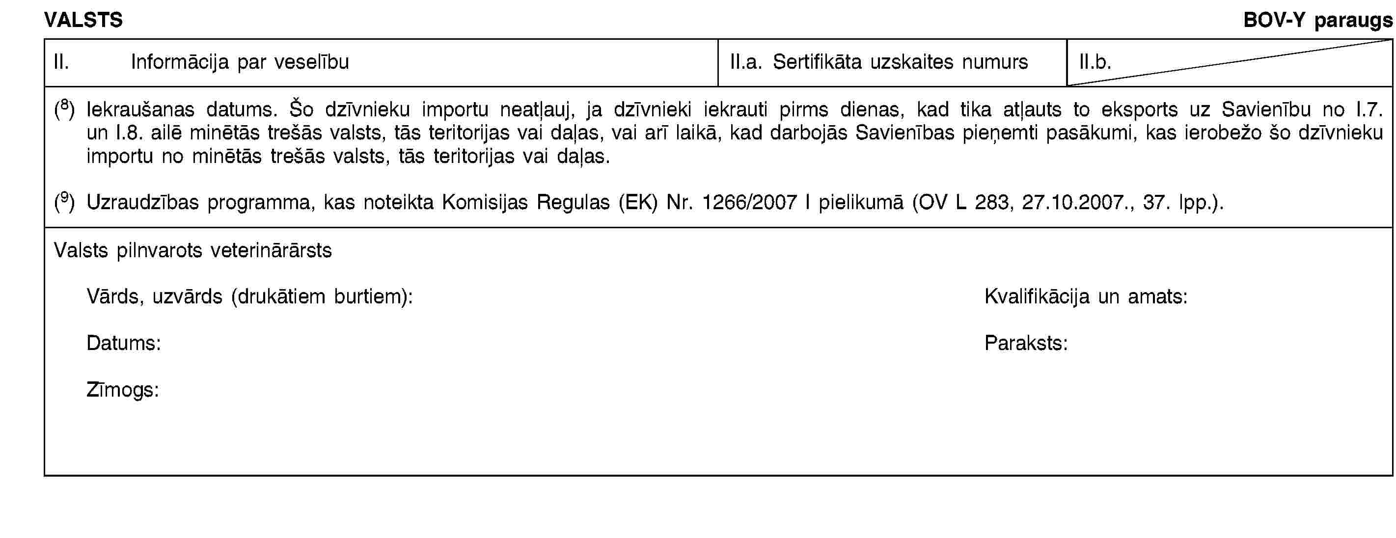 VALSTSBOV-Y paraugsII. Informācija par veselībuII.a. Sertifikāta uzskaites numursII.b.(8) Iekraušanas datums. Šo dzīvnieku importu neatļauj, ja dzīvnieki iekrauti pirms dienas, kad tika atļauts to eksports uz Savienību no I.7. un I.8. ailē minētās trešās valsts, tās teritorijas vai daļas, vai arī laikā, kad darbojās Savienības pieņemti pasākumi, kas ierobežo šo dzīvnieku importu no minētās trešās valsts, tās teritorijas vai daļas.(9) Uzraudzības programma, kas noteikta Komisijas Regulas (EK) Nr. 1266/2007 I pielikumā (OV L 283, 27.10.2007., 37. lpp.).Valsts pilnvarots veterinārārstsVārds, uzvārds (drukātiem burtiem):Kvalifikācija un amats:Datums:Paraksts:Zīmogs: