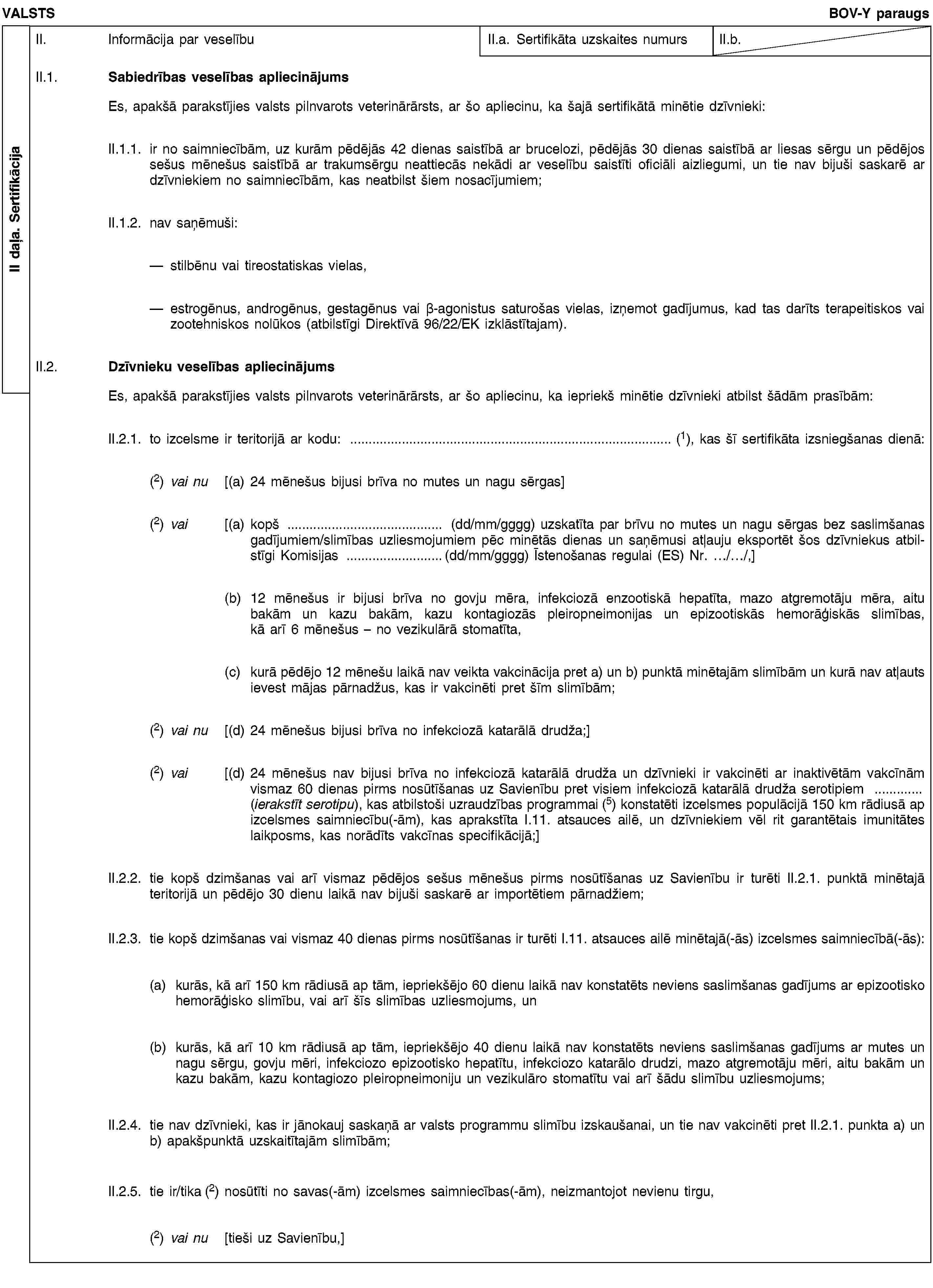 II daļa. SertifikācijaVALSTSBOV-Y paraugsII. Informācija par veselībuII.a. Sertifikāta uzskaites numursII.b.II.1. Sabiedrības veselības apliecinājumsEs, apakšā parakstījies valsts pilnvarots veterinārārsts, ar šo apliecinu, ka šajā sertifikātā minētie dzīvnieki:II.1.1. ir no saimniecībām, uz kurām pēdējās 42 dienas saistībā ar brucelozi, pēdējās 30 dienas saistībā ar liesas sērgu un pēdējos sešus mēnešus saistībā ar trakumsērgu neattiecās nekādi ar veselību saistīti oficiāli aizliegumi, un tie nav bijuši saskarē ar dzīvniekiem no saimniecībām, kas neatbilst šiem nosacījumiem;II.1.2. nav saņēmuši:stilbēnu vai tireostatiskas vielas,estrogēnus, androgēnus, gestagēnus vai β-agonistus saturošas vielas, izņemot gadījumus, kad tas darīts terapeitiskos vai zootehniskos nolūkos (atbilstīgi Direktīvā 96/22/EK izklāstītajam).II.2. Dzīvnieku veselības apliecinājumsEs, apakšā parakstījies valsts pilnvarots veterinārārsts, ar šo apliecinu, ka iepriekš minētie dzīvnieki atbilst šādām prasībām:II.2.1. to izcelsme ir teritorijā ar kodu: … (1), kas šī sertifikāta izsniegšanas dienā:(2) vai nu [(a) 24 mēnešus bijusi brīva no mutes un nagu sērgas](2) vai [(a) kopš … (dd/mm/gggg) uzskatīta par brīvu no mutes un nagu sērgas bez saslimšanas gadījumiem/slimības uzliesmojumiem pēc minētās dienas un saņēmusi atļauju eksportēt šos dzīvniekus atbilstīgi Komisijas …(dd/mm/gggg) Īstenošanas regulai (ES) Nr. …/…/,](b) 12 mēnešus ir bijusi brīva no govju mēra, infekciozā enzootiskā hepatīta, mazo atgremotāju mēra, aitu bakām un kazu bakām, kazu kontagiozās pleiropneimonijas un epizootiskās hemorāģiskās slimības, kā arī 6 mēnešus – no vezikulārā stomatīta,(c) kurā pēdējo 12 mēnešu laikā nav veikta vakcinācija pret a) un b) punktā minētajām slimībām un kurā nav atļauts ievest mājas pārnadžus, kas ir vakcinēti pret šīm slimībām;(2) vai nu [(d) 24 mēnešus bijusi brīva no infekciozā katarālā drudža;](2) vai [(d) 24 mēnešus nav bijusi brīva no infekciozā katarālā drudža un dzīvnieki ir vakcinēti ar inaktivētām vakcīnām vismaz 60 dienas pirms nosūtīšanas uz Savienību pret visiem infekciozā katarālā drudža serotipiem … (ierakstīt serotipu), kas atbilstoši uzraudzības programmai (5) konstatēti izcelsmes populācijā 150 km rādiusā ap izcelsmes saimniecību(-ām), kas aprakstīta I.11. atsauces ailē, un dzīvniekiem vēl rit garantētais imunitātes laikposms, kas norādīts vakcīnas specifikācijā;]II.2.2. tie kopš dzimšanas vai arī vismaz pēdējos sešus mēnešus pirms nosūtīšanas uz Savienību ir turēti II.2.1. punktā minētajā teritorijā un pēdējo 30 dienu laikā nav bijuši saskarē ar importētiem pārnadžiem;II.2.3. tie kopš dzimšanas vai vismaz 40 dienas pirms nosūtīšanas ir turēti I.11. atsauces ailē minētajā(-ās) izcelsmes saimniecībā(-ās):(a) kurās, kā arī 150 km rādiusā ap tām, iepriekšējo 60 dienu laikā nav konstatēts neviens saslimšanas gadījums ar epizootisko hemorāģisko slimību, vai arī šīs slimības uzliesmojums, un(b) kurās, kā arī 10 km rādiusā ap tām, iepriekšējo 40 dienu laikā nav konstatēts neviens saslimšanas gadījums ar mutes un nagu sērgu, govju mēri, infekciozo epizootisko hepatītu, infekciozo katarālo drudzi, mazo atgremotāju mēri, aitu bakām un kazu bakām, kazu kontagiozo pleiropneimoniju un vezikulāro stomatītu vai arī šādu slimību uzliesmojums;II.2.4. tie nav dzīvnieki, kas ir jānokauj saskaņā ar valsts programmu slimību izskaušanai, un tie nav vakcinēti pret II.2.1. punkta a) un b) apakšpunktā uzskaitītajām slimībām;II.2.5. tie ir/tika (2) nosūtīti no savas(-ām) izcelsmes saimniecības(-ām), neizmantojot nevienu tirgu,(2) vai nu [tieši uz Savienību,]