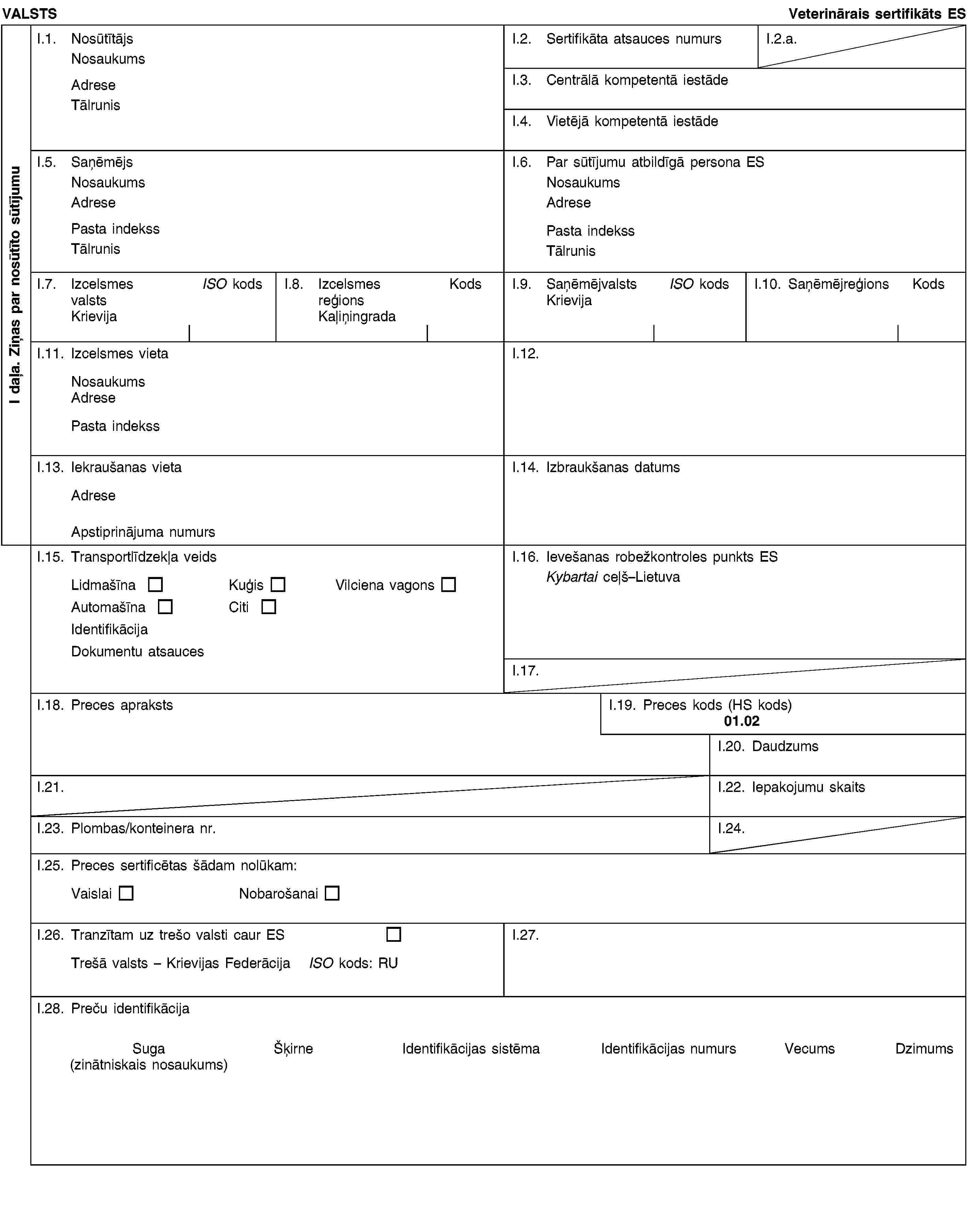 I daļa. Ziņas par nosūtīto sūtījumuVALSTSVeterinārais sertifikāts ESI.1. NosūtītājsNosaukumsAdreseTālrunisI.2. Sertifikāta atsauces numursI.2.a.I.3. Centrālā kompetentā iestādeI.4. Vietējā kompetentā iestādeI.5. SaņēmējsNosaukumsAdresePasta indekssTālrunisI.6. Par sūtījumu atbildīgā persona ESNosaukumsAdresePasta indekssTālrunisI.7. Izcelsmes valstsKrievijaISO kodsI.8. Izcelsmes reģionsKaļiņingradaKodsI.9. SaņēmējvalstsKrievijaISO kodsI.10. SaņēmējreģionsKodsI.11. Izcelsmes vietaNosaukumsAdresePasta indekssI.12.I.13. Iekraušanas vietaAdreseApstiprinājuma numursI.14. Izbraukšanas datumsI.15. Transportlīdzekļa veidsLidmašīnaKuģisVilciena vagonsAutomašīnaCitiIdentifikācijaDokumentu atsaucesI.16. Ievešanas robežkontroles punkts ESKybartai ceļš–LietuvaI.17.I.18. Preces aprakstsI.19. Preces kods (HS kods)01.02I.20. DaudzumsI.21.I.22. Iepakojumu skaitsI.23. Plombas/konteinera nr.I.24.I.25. Preces sertificētas šādam nolūkam:VaislaiNobarošanaiI.26. Tranzītam uz trešo valsti caur ESTrešā valsts – Krievijas FederācijaISO kods: RUI.27.I.28. Preču identifikācijaSuga(zinātniskais nosaukums)ŠķirneIdentifikācijas sistēmaIdentifikācijas numursVecumsDzimums