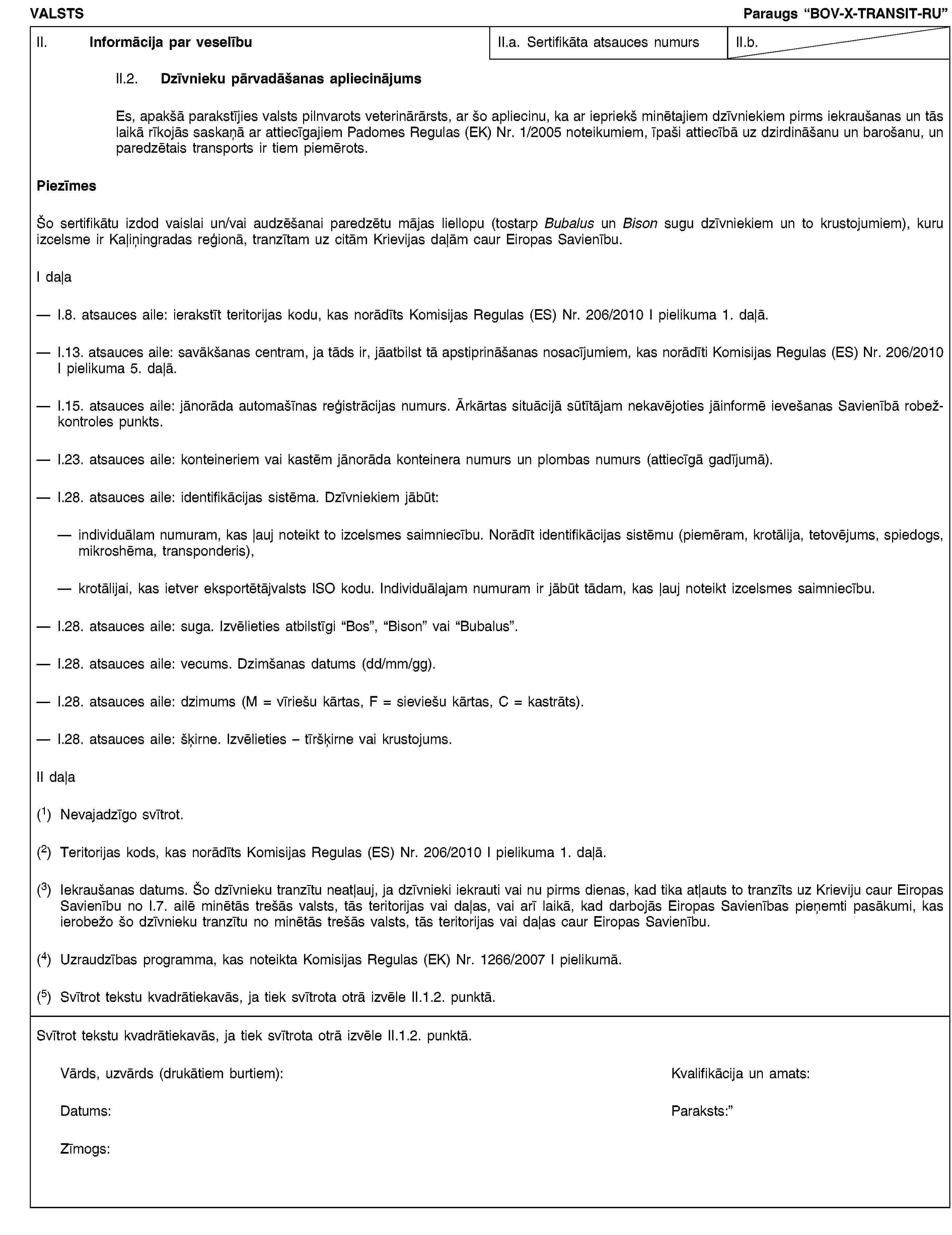 VALSTSParaugs “BOV-X-TRANSIT-RU”II. Informācija par veselībuII.a. Sertifikāta atsauces numursII.b.II.2. Dzīvnieku pārvadāšanas apliecinājumsEs, apakšā parakstījies valsts pilnvarots veterinārārsts, ar šo apliecinu, ka ar iepriekš minētajiem dzīvniekiem pirms iekraušanas un tās laikā rīkojās saskaņā ar attiecīgajiem Padomes Regulas (EK) Nr. 1/2005 noteikumiem, īpaši attiecībā uz dzirdināšanu un barošanu, un paredzētais transports ir tiem piemērots.PiezīmesŠo sertifikātu izdod vaislai un/vai audzēšanai paredzētu mājas liellopu (tostarp Bubalus un Bison sugu dzīvniekiem un to krustojumiem), kuru izcelsme ir Kaļiņingradas reģionā, tranzītam uz citām Krievijas daļām caur Eiropas Savienību.I daļaI.8. atsauces aile: ierakstīt teritorijas kodu, kas norādīts Komisijas Regulas (ES) Nr. 206/2010 I pielikuma 1. daļā.I.13. atsauces aile: savākšanas centram, ja tāds ir, jāatbilst tā apstiprināšanas nosacījumiem, kas norādīti Komisijas Regulas (ES) Nr. 206/2010 I pielikuma 5. daļā.I.15. atsauces aile: jānorāda automašīnas reģistrācijas numurs. Ārkārtas situācijā sūtītājam nekavējoties jāinformē ievešanas Savienībā robežkontroles punkts.I.23. atsauces aile: konteineriem vai kastēm jānorāda konteinera numurs un plombas numurs (attiecīgā gadījumā).I.28. atsauces aile: identifikācijas sistēma. Dzīvniekiem jābūt:individuālam numuram, kas ļauj noteikt to izcelsmes saimniecību. Norādīt identifikācijas sistēmu (piemēram, krotālija, tetovējums, spiedogs, mikroshēma, transponderis),krotālijai, kas ietver eksportētājvalsts ISO kodu. Individuālajam numuram ir jābūt tādam, kas ļauj noteikt izcelsmes saimniecību.I.28. atsauces aile: suga. Izvēlieties atbilstīgi “Bos”, “Bison” vai “Bubalus”.I.28. atsauces aile: vecums. Dzimšanas datums (dd/mm/gg).I.28. atsauces aile: dzimums (M = vīriešu kārtas, F = sieviešu kārtas, C = kastrāts).I.28. atsauces aile: šķirne. Izvēlieties – tīršķirne vai krustojums.II daļa(1) Nevajadzīgo svītrot.(2) Teritorijas kods, kas norādīts Komisijas Regulas (ES) Nr. 206/2010 I pielikuma 1. daļā.(3) Iekraušanas datums. Šo dzīvnieku tranzītu neatļauj, ja dzīvnieki iekrauti vai nu pirms dienas, kad tika atļauts to tranzīts uz Krieviju caur Eiropas Savienību no I.7. ailē minētās trešās valsts, tās teritorijas vai daļas, vai arī laikā, kad darbojās Eiropas Savienības pieņemti pasākumi, kas ierobežo šo dzīvnieku tranzītu no minētās trešās valsts, tās teritorijas vai daļas caur Eiropas Savienību.(4) Uzraudzības programma, kas noteikta Komisijas Regulas (EK) Nr. 1266/2007 I pielikumā.(5) Svītrot tekstu kvadrātiekavās, ja tiek svītrota otrā izvēle II.1.2. punktā.Svītrot tekstu kvadrātiekavās, ja tiek svītrota otrā izvēle II.1.2. punktā.Vārds, uzvārds (drukātiem burtiem):Kvalifikācija un amats:Datums:Paraksts:Zīmogs: