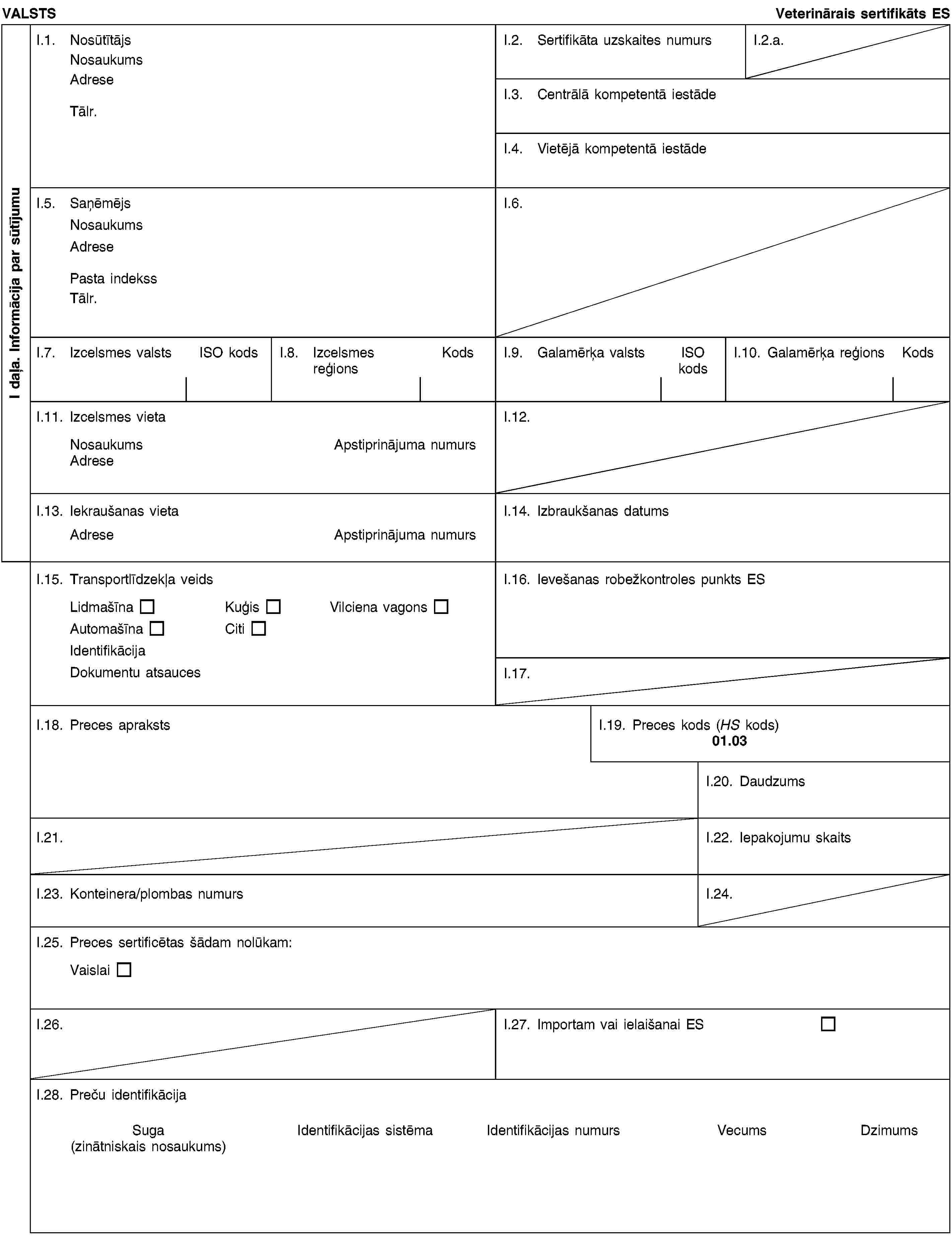 I daļa. Informācija par sūtījumuVALSTSVeterinārais sertifikāts ESI.1. NosūtītājsNosaukumsAdreseTālr.I.2. Sertifikāta uzskaites numursI.2.a.I.3. Centrālā kompetentā iestādeI.4. Vietējā kompetentā iestādeI.5. SaņēmējsNosaukumsAdresePasta indekssTālr.I.6.I.7. Izcelsmes valstsISO kodsI.8. Izcelsmes reģionsKodsI.9. Galamērķa valstsISO kodsI.10. Galamērķa reģionsKodsI.11. Izcelsmes vietaNosaukumsApstiprinājuma numursAdreseI.12.I.13. Iekraušanas vietaAdreseApstiprinājuma numursI.14. Izbraukšanas datumsI.15. Transportlīdzekļa veidsLidmašīnaKuģisVilciena vagonsAutomašīnaCitiIdentifikācijaDokumentu atsaucesI.16. Ievešanas robežkontroles punkts ESI.17.I.18. Preces aprakstsI.19. Preces kods (HS kods)01.03I.20. DaudzumsI.21.I.22. Iepakojumu skaitsI.23. Konteinera/plombas numursI.24.I.25. Preces sertificētas šādam nolūkam:VaislaiI.26.I.27. Importam vai ielaišanai ESI.28. Preču identifikācijaSuga(zinātniskais nosaukums)Identifikācijas sistēmaIdentifikācijas numursVecumsDzimums