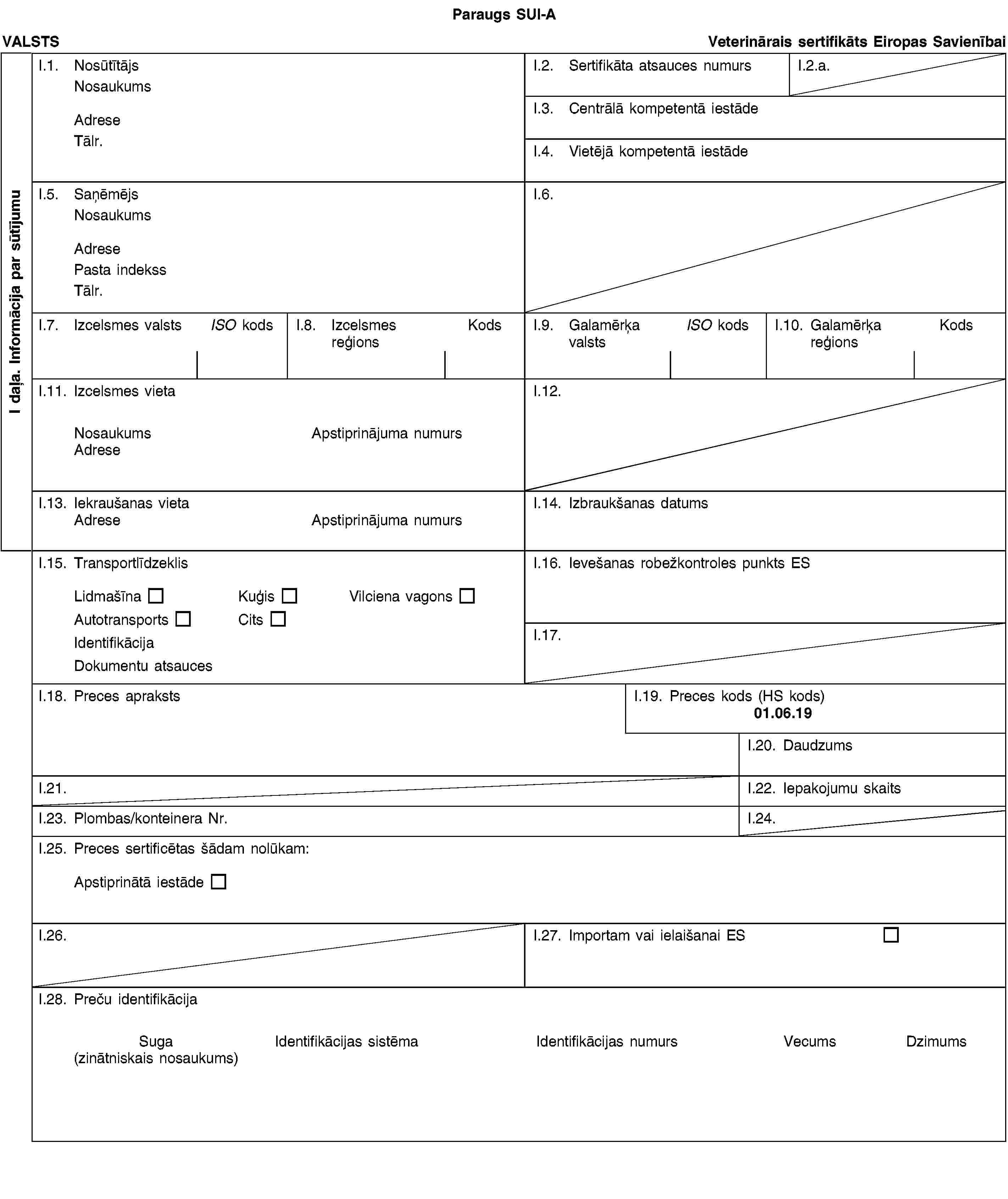 I daļa. Informācija par sūtījumuParaugs SUI-AVALSTSVeterinārais sertifikāts Eiropas SavienībaiI.1. NosūtītājsNosaukumsAdreseTālr.I.2. Sertifikāta atsauces numursI.2.a.I.3. Centrālā kompetentā iestādeI.4. Vietējā kompetentā iestādeI.5. SaņēmējsNosaukumsAdresePasta indekssTālr.I.6.I.7. Izcelsmes valstsISO kodsI.8. Izcelsmes reģionsKodsI.9. Galamērķa valstsISO kodsI.10. Galamērķa reģionsKodsI.11. Izcelsmes vietaNosaukumsApstiprinājuma numursAdreseI.12.I.13. Iekraušanas vietaAdreseApstiprinājuma numursI.14. Izbraukšanas datumsI.15. TransportlīdzeklisLidmašīnaKuģisVilciena vagonsAutotransportsCitsIdentifikācijaDokumentu atsaucesI.16. Ievešanas robežkontroles punkts ESI.17.I.18. Preces aprakstsI.19. Preces kods (HS kods)01.06.19I.20. DaudzumsI.21.I.22. Iepakojumu skaitsI.23. Plombas/konteinera Nr.I.24.I.25. Preces sertificētas šādam nolūkam:Apstiprinātā iestādeI.26.I.27. Importam vai ielaišanai ESI.28. Preču identifikācijaSuga(zinātniskais nosaukums)Identifikācijas sistēmaIdentifikācijas numursVecumsDzimums