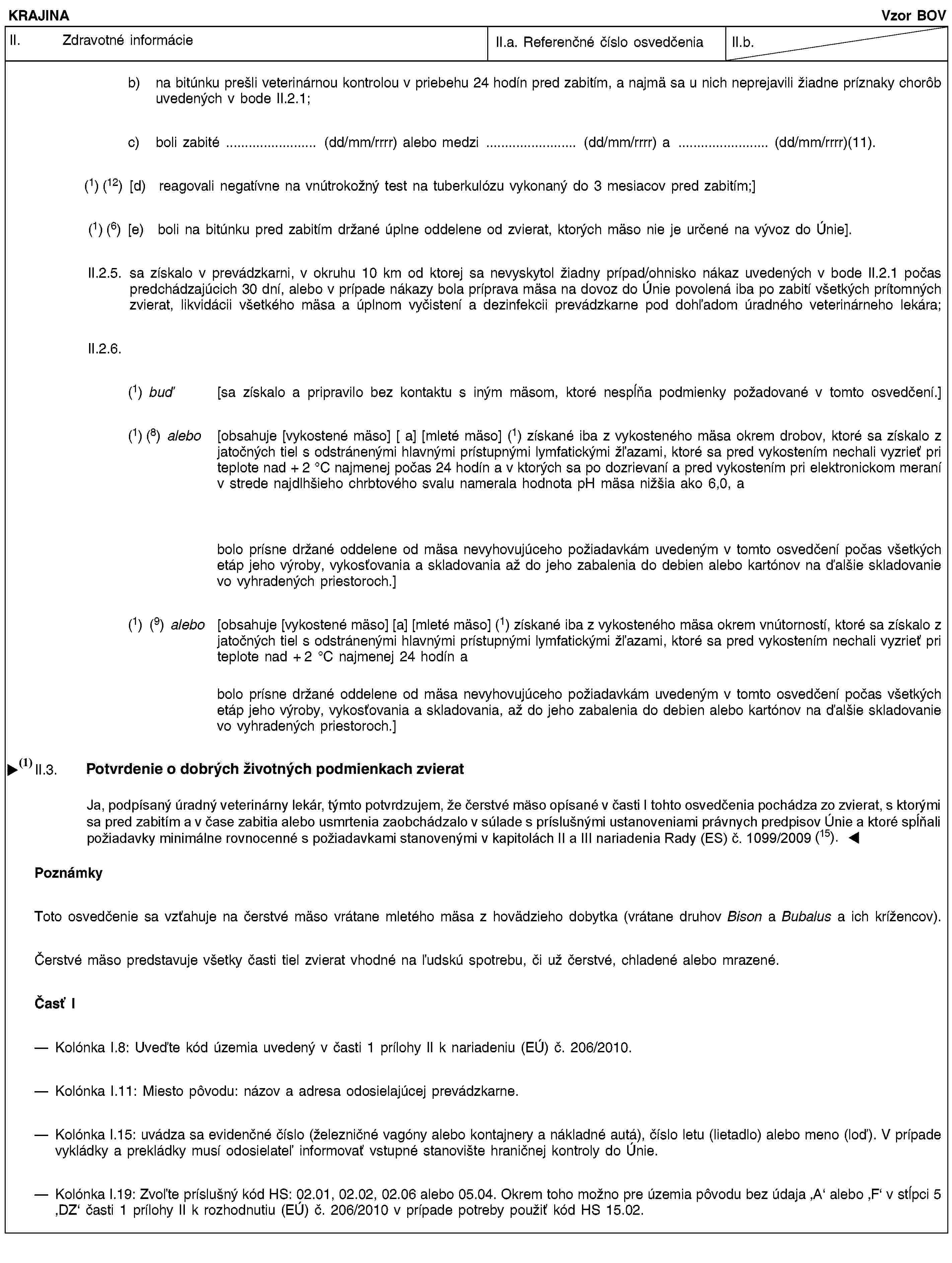 KRAJINAVzor BOVII. Zdravotné informácieII.a. Referenčné číslo osvedčeniaII.b.b) na bitúnku prešli veterinárnou kontrolou v priebehu 24 hodín pred zabitím, a najmä sa u nich neprejavili žiadne príznaky chorôb uvedených v bode II.2.1;c) boli zabité … (dd/mm/rrrr) alebo medzi … (dd/mm/rrrr) a … (dd/mm/rrrr)(11).(1) (12) [d) reagovali negatívne na vnútrokožný test na tuberkulózu vykonaný do 3 mesiacov pred zabitím;](1) (6) [e) boli na bitúnku pred zabitím držané úplne oddelene od zvierat, ktorých mäso nie je určené na vývoz do Únie].II.2.5. sa získalo v prevádzkarni, v okruhu 10 km od ktorej sa nevyskytol žiadny prípad/ohnisko nákaz uvedených v bode II.2.1 počas predchádzajúcich 30 dní, alebo v prípade nákazy bola príprava mäsa na dovoz do Únie povolená iba po zabití všetkých prítomných zvierat, likvidácii všetkého mäsa a úplnom vyčistení a dezinfekcii prevádzkarne pod dohľadom úradného veterinárneho lekára;II.2.6.(1) buď [sa získalo a pripravilo bez kontaktu s iným mäsom, ktoré nespĺňa podmienky požadované v tomto osvedčení.](1) (8) alebo [obsahuje [vykostené mäso] [ a] [mleté mäso] (1) získané iba z vykosteného mäsa okrem drobov, ktoré sa získalo z jatočných tiel s odstránenými hlavnými prístupnými lymfatickými žľazami, ktoré sa pred vykostením nechali vyzrieť pri teplote nad + 2 °C najmenej počas 24 hodín a v ktorých sa po dozrievaní a pred vykostením pri elektronickom meraní v strede najdlhšieho chrbtového svalu namerala hodnota pH mäsa nižšia ako 6,0, abolo prísne držané oddelene od mäsa nevyhovujúceho požiadavkám uvedeným v tomto osvedčení počas všetkých etáp jeho výroby, vykosťovania a skladovania až do jeho zabalenia do debien alebo kartónov na ďalšie skladovanie vo vyhradených priestoroch.](1) (9) alebo [obsahuje [vykostené mäso] [a] [mleté mäso] (1) získané iba z vykosteného mäsa okrem vnútorností, ktoré sa získalo z jatočných tiel s odstránenými hlavnými prístupnými lymfatickými žľazami, ktoré sa pred vykostením nechali vyzrieť pri teplote nad + 2 °C najmenej 24 hodín abolo prísne držané oddelene od mäsa nevyhovujúceho požiadavkám uvedeným v tomto osvedčení počas všetkých etáp jeho výroby, vykosťovania a skladovania, až do jeho zabalenia do debien alebo kartónov na ďalšie skladovanie vo vyhradených priestoroch.]II.3. Potvrdenie týkajúce sa životných podmienok zvieratJa, dolupodpísaný úradný veterinárny lekár, týmto potvrdzujem, že čerstvé mäso opísané v časti I je získané zo zvierat, s ktorými sa pred zabitím a v čase zabitia alebo usmrtenia zaobchádzalo na bitúnku v súlade s príslušnými ustanoveniami právnych predpisov Únie.PoznámkyToto osvedčenie sa vzťahuje na čerstvé mäso vrátane mletého mäsa z hovädzieho dobytka (vrátane druhov Bison a Bubalus a ich krížencov).Čerstvé mäso predstavuje všetky časti tiel zvierat vhodné na ľudskú spotrebu, či už čerstvé, chladené alebo mrazené.Časť IKolónka I.8: Uveďte kód územia uvedený v časti 1 prílohy II k nariadeniu (EÚ) č. 206/2010.Kolónka I.11: Miesto pôvodu: názov a adresa odosielajúcej prevádzkarne.Kolónka I.15: uvádza sa evidenčné číslo (železničné vagóny alebo kontajnery a nákladné autá), číslo letu (lietadlo) alebo meno (loď). V prípade vykládky a prekládky musí odosielateľ informovať vstupné stanovište hraničnej kontroly do Únie.Kolónka I.19: Zvoľte príslušný kód HS: 02.01, 02.02, 02.06 alebo 05.04. Okrem toho možno pre územia pôvodu bez údaja ‚A’ alebo ‚F’ v stĺpci 5 ‚DZ’ časti 1 prílohy II k rozhodnutiu (EÚ) č. 206/2010 v prípade potreby použiť kód HS 15.02.