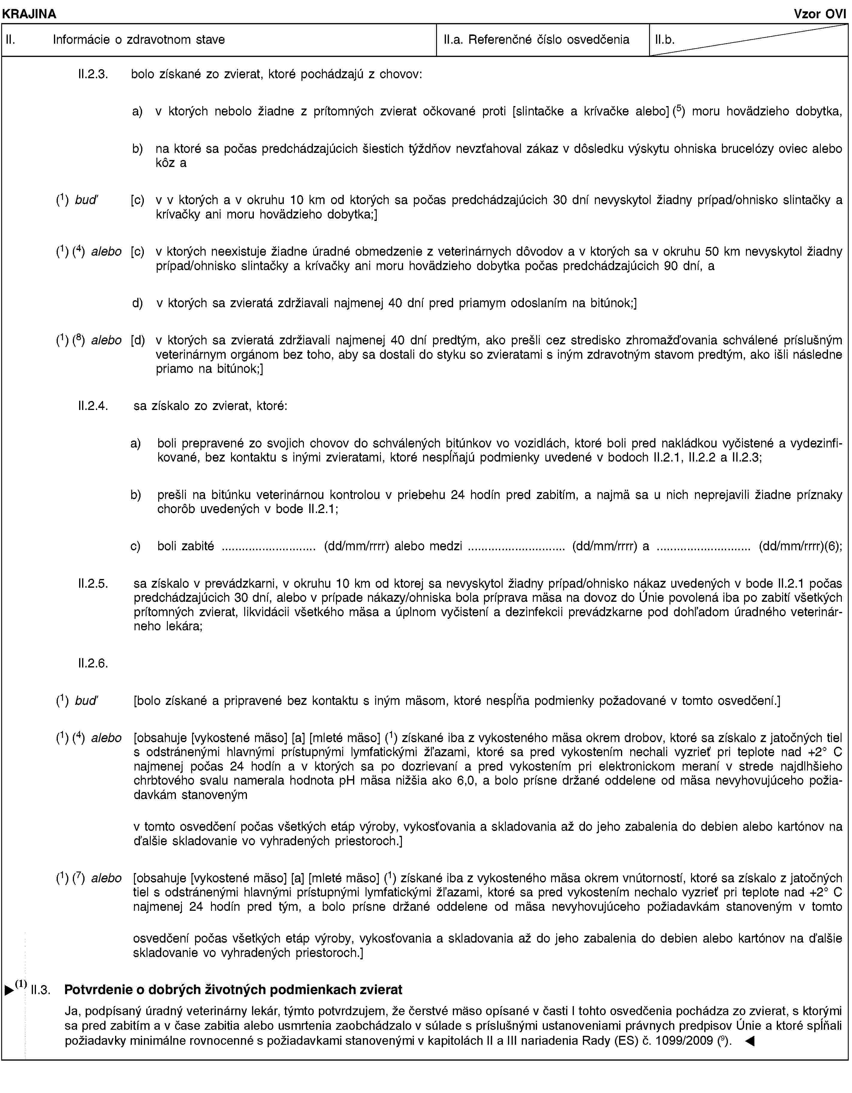 KRAJINAVzor OVIII. Informácie o zdravotnom staveII.a. Referenčné číslo osvedčeniaII.b.II.2.3. bolo získané zo zvierat, ktoré pochádzajú z chovov:a) v ktorých nebolo žiadne z prítomných zvierat očkované proti [slintačke a krívačke alebo] (5) moru hovädzieho dobytka,b) na ktoré sa počas predchádzajúcich šiestich týždňov nevzťahoval zákaz v dôsledku výskytu ohniska brucelózy oviec alebo kôz a(1) buď [c) v v ktorých a v okruhu 10 km od ktorých sa počas predchádzajúcich 30 dní nevyskytol žiadny prípad/ohnisko slintačky a krívačky ani moru hovädzieho dobytka;](1) (4) alebo [c) v ktorých neexistuje žiadne úradné obmedzenie z veterinárnych dôvodov a v ktorých sa v okruhu 50 km nevyskytol žiadny prípad/ohnisko slintačky a krívačky ani moru hovädzieho dobytka počas predchádzajúcich 90 dní, ad) v ktorých sa zvieratá zdržiavali najmenej 40 dní pred priamym odoslaním na bitúnok;](1) (8) alebo [d) v ktorých sa zvieratá zdržiavali najmenej 40 dní predtým, ako prešli cez stredisko zhromažďovania schválené príslušným veterinárnym orgánom bez toho, aby sa dostali do styku so zvieratami s iným zdravotným stavom predtým, ako išli následne priamo na bitúnok;]II.2.4. sa získalo zo zvierat, ktoré:a) boli prepravené zo svojich chovov do schválených bitúnkov vo vozidlách, ktoré boli pred nakládkou vyčistené a vydezinfikované, bez kontaktu s inými zvieratami, ktoré nespĺňajú podmienky uvedené v bodoch II.2.1, II.2.2 a II.2.3;b) prešli na bitúnku veterinárnou kontrolou v priebehu 24 hodín pred zabitím, a najmä sa u nich neprejavili žiadne príznaky chorôb uvedených v bode II.2.1;c) boli zabité … (dd/mm/rrrr) alebo medzi … (dd/mm/rrrr) a … (dd/mm/rrrr)(6);II.2.5. sa získalo v prevádzkarni, v okruhu 10 km od ktorej sa nevyskytol žiadny prípad/ohnisko nákaz uvedených v bode II.2.1 počas predchádzajúcich 30 dní, alebo v prípade nákazy/ohniska bola príprava mäsa na dovoz do Únie povolená iba po zabití všetkých prítomných zvierat, likvidácii všetkého mäsa a úplnom vyčistení a dezinfekcii prevádzkarne pod dohľadom úradného veterinárneho lekára;II.2.6.(1) buď [bolo získané a pripravené bez kontaktu s iným mäsom, ktoré nespĺňa podmienky požadované v tomto osvedčení.](1) (4) alebo [obsahuje [vykostené mäso] [a] [mleté mäso] (1) získané iba z vykosteného mäsa okrem drobov, ktoré sa získalo z jatočných tiel s odstránenými hlavnými prístupnými lymfatickými žľazami, ktoré sa pred vykostením nechali vyzrieť pri teplote nad +2° C najmenej počas 24 hodín a v ktorých sa po dozrievaní a pred vykostením pri elektronickom meraní v strede najdlhšieho chrbtového svalu namerala hodnota pH mäsa nižšia ako 6,0, a bolo prísne držané oddelene od mäsa nevyhovujúceho požiadavkám stanovenýmv tomto osvedčení počas všetkých etáp výroby, vykosťovania a skladovania až do jeho zabalenia do debien alebo kartónov na ďalšie skladovanie vo vyhradených priestoroch.](1) (7) alebo [obsahuje [vykostené mäso] [a] [mleté mäso] (1) získané iba z vykosteného mäsa okrem vnútorností, ktoré sa získalo z jatočných tiel s odstránenými hlavnými prístupnými lymfatickými žľazami, ktoré sa pred vykostením nechalo vyzrieť pri teplote nad +2° C najmenej 24 hodín pred tým, a bolo prísne držané oddelene od mäsa nevyhovujúceho požiadavkám stanoveným v tomtoosvedčení počas všetkých etáp výroby, vykosťovania a skladovania až do jeho zabalenia do debien alebo kartónov na ďalšie skladovanie vo vyhradených priestoroch.]II.3. Potvrdenie týkajúce sa životných podmienok zvieratJa, dolupodpísaný úradný veterinárny lekár, týmto potvrdzujem, že čerstvé mäso opísané v časti I je získané zo zvierat, s ktorými sa pred zabitím a v čase zabitia alebo usmrtenia zaobchádzalo na bitúnku v súlade s príslušnými ustanoveniami právnych predpisov Únie.