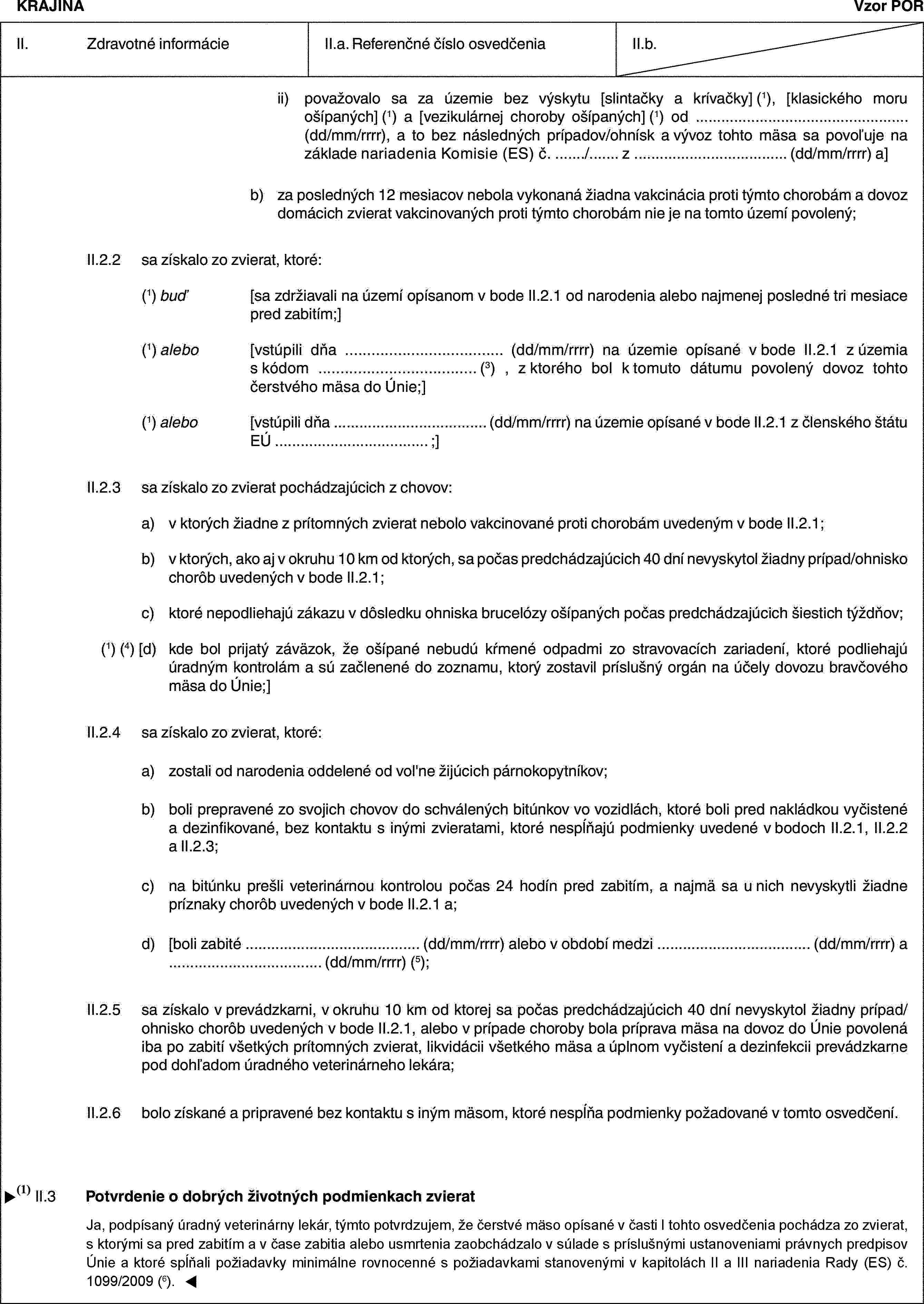 KRAJINAVzor PORII. Zdravotné informácieII.a. Referenčné číslo osvedčeniaII.b.ii) považovalo sa za územie bez výskytu [slintačky a krívačky] (1), [klasického moru ošípaných] (1) a [vezikulárnej choroby ošípaných] (1) od … (dd/mm/rrrr), a to bez následných prípadov/ohnísk a vývoz tohto mäsa sa povoľuje na základe nariadenia Komisie (ES) č. …/… z … (dd/mm/rrrr) a]b) za posledných 12 mesiacov nebola vykonaná žiadna vakcinácia proti týmto chorobám a dovoz domácich zvierat vakcinovaných proti týmto chorobám nie je na tomto území povolený;II.2.2 sa získalo zo zvierat, ktoré:(1) buď [sa zdržiavali na území opísanom v bode II.2.1 od narodenia alebo najmenej posledné tri mesiace pred zabitím;](1) alebo [vstúpili dňa … (dd/mm/rrrr) na územie opísané v bode II.2.1 z územia s kódom … (3) , z ktorého bol k tomuto dátumu povolený dovoz tohto čerstvého mäsa do Únie;](1) alebo [vstúpili dňa … (dd/mm/rrrr) na územie opísané v bode II.2.1 z členského štátu EÚ … ;]II.2.3 sa získalo zo zvierat pochádzajúcich z chovov:a) v ktorých žiadne z prítomných zvierat nebolo vakcinované proti chorobám uvedeným v bode II.2.1;b) v ktorých, ako aj v okruhu 10 km od ktorých, sa počas predchádzajúcich 40 dní nevyskytol žiadny prípad/ohnisko chorôb uvedených v bode II.2.1;c) ktoré nepodliehajú zákazu v dôsledku ohniska brucelózy ošípaných počas predchádzajúcich šiestich týždňov;(1) (4) [d) kde bol prijatý záväzok, že ošípané nebudú kŕmené odpadmi zo stravovacích zariadení, ktoré podliehajú úradným kontrolám a sú začlenené do zoznamu, ktorý zostavil príslušný orgán na účely dovozu bravčového mäsa do Únie;]II.2.4 sa získalo zo zvierat, ktoré:a) zostali od narodenia oddelené od vol'ne žijúcich párnokopytníkov;b) boli prepravené zo svojich chovov do schválených bitúnkov vo vozidlách, ktoré boli pred nakládkou vyčistené a dezinfikované, bez kontaktu s inými zvieratami, ktoré nespĺňajú podmienky uvedené v bodoch II.2.1, II.2.2 a II.2.3;c) na bitúnku prešli veterinárnou kontrolou počas 24 hodín pred zabitím, a najmä sa u nich nevyskytli žiadne príznaky chorôb uvedených v bode II.2.1 a;d) [boli zabité … (dd/mm/rrrr) alebo v období medzi … (dd/mm/rrrr) a … (dd/mm/rrrr) (5);II.2.5 sa získalo v prevádzkarni, v okruhu 10 km od ktorej sa počas predchádzajúcich 40 dní nevyskytol žiadny prípad/ohnisko chorôb uvedených v bode II.2.1, alebo v prípade choroby bola príprava mäsa na dovoz do Únie povolená iba po zabití všetkých prítomných zvierat, likvidácii všetkého mäsa a úplnom vyčistení a dezinfekcii prevádzkarne pod dohľadom úradného veterinárneho lekára;II.2.6 bolo získané a pripravené bez kontaktu s iným mäsom, ktoré nespĺňa podmienky požadované v tomto osvedčení.II.3 Potvrdenie o dobrých životných podmienkach zvieratJa, dolupodpísaný úradný veterinárny lekár, týmto potvrdzujem, že čerstvé mäso uvedené v časti I je získané zo zvierat, s ktorými sa pred zabitím a v čase zabitia alebo usmrtenia zaobchádzalo na bitúnku v súlade s príslušnými ustanoveniami právnych predpisov Únie.