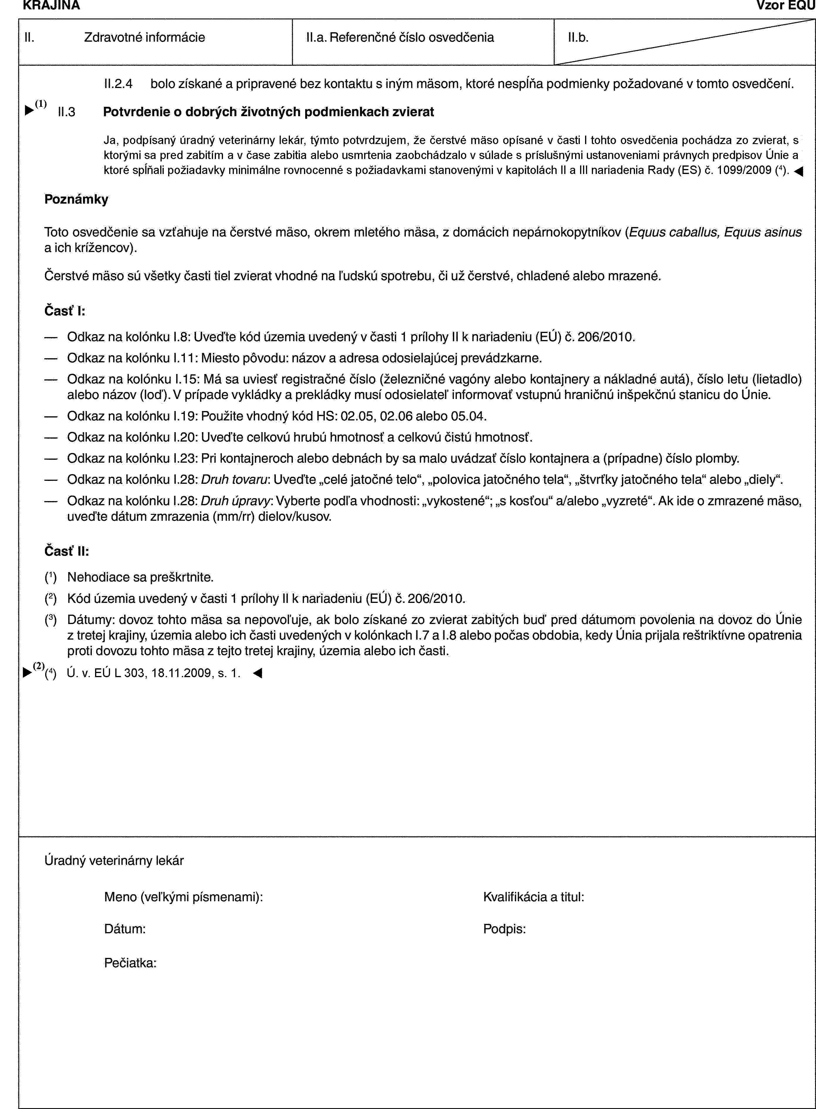 KRAJINAVzor EQUII. Zdravotné informácieII.a. Referenčné číslo osvedčeniaII.b.II.2.4 bolo získané a pripravené bez kontaktu s iným mäsom, ktoré nespĺňa podmienky požadované v tomto osvedčení.II.3 Potvrdenie o dobrých životných podmienkach zvieratJa, dolupodpísaný úradný veterinárny lekár, týmto potvrdzujem, že čerstvé mäso opísané v tomto osvedčení, je získané zo zvierat, s ktorými sa pred zabitím a v čase zabitia alebo usmrtenia zaobchádzalo na bitúnku v súlade s príslušnými ustanoveniami právnych predpisov Únie.PoznámkyToto osvedčenie sa vzťahuje na čerstvé mäso, okrem mletého mäsa, z domácich nepárnokopytníkov (Equus caballus, Equus asinus a ich krížencov).Čerstvé mäso sú všetky časti tiel zvierat vhodné na ľudskú spotrebu, či už čerstvé, chladené alebo mrazené.Časť I:— Odkaz na kolónku I.8: Uveďte kód územia uvedený v časti 1 prílohy II k nariadeniu (EÚ) č. 206/2010.— Odkaz na kolónku I.11: Miesto pôvodu: názov a adresa odosielajúcej prevádzkarne.— Odkaz na kolónku I.15: Má sa uviesť registračné číslo (železničné vagóny alebo kontajnery a nákladné autá), číslo letu (lietadlo) alebo názov (loď). V prípade vykládky a prekládky musí odosielateľ informovať vstupnú hraničnú inšpekčnú stanicu do Únie.— Odkaz na kolónku I.19: Použite vhodný kód HS: 02.05, 02.06 alebo 05.04.— Odkaz na kolónku I.20: Uveďte celkovú hrubú hmotnosť a celkovú čistú hmotnosť.— Odkaz na kolónku I.23: Pri kontajneroch alebo debnách by sa malo uvádzať číslo kontajnera a (prípadne) číslo plomby.— Odkaz na kolónku I.28: Druh tovaru: Uveďte „celé jatočné telo“, „polovica jatočného tela“, „štvrťky jatočného tela“ alebo „diely“.— Odkaz na kolónku I.28: Druh úpravy: Vyberte podľa vhodnosti: „vykostené“; „s kosťou“ a/alebo „vyzreté“. Ak ide o zmrazené mäso, uveďte dátum zmrazenia (mm/rr) dielov/kusov.Časť II:(1) Nehodiace sa preškrtnite.(2) Kód územia uvedený v časti 1 prílohy II k nariadeniu (EÚ) č. 206/2010.(3) Dátumy: dovoz tohto mäsa sa nepovoľuje, ak bolo získané zo zvierat zabitých buď pred dátumom povolenia na dovoz do Únie z tretej krajiny, územia alebo ich časti uvedených v kolónkach I.7 a I.8 alebo počas obdobia, kedy Únia prijala reštriktívne opatrenia proti dovozu tohto mäsa z tejto tretej krajiny, územia alebo ich časti.Úradný veterinárny lekárMeno (veľkými písmenami): Kvalifikácia a titul:Dátum: Podpis:Pečiatka: