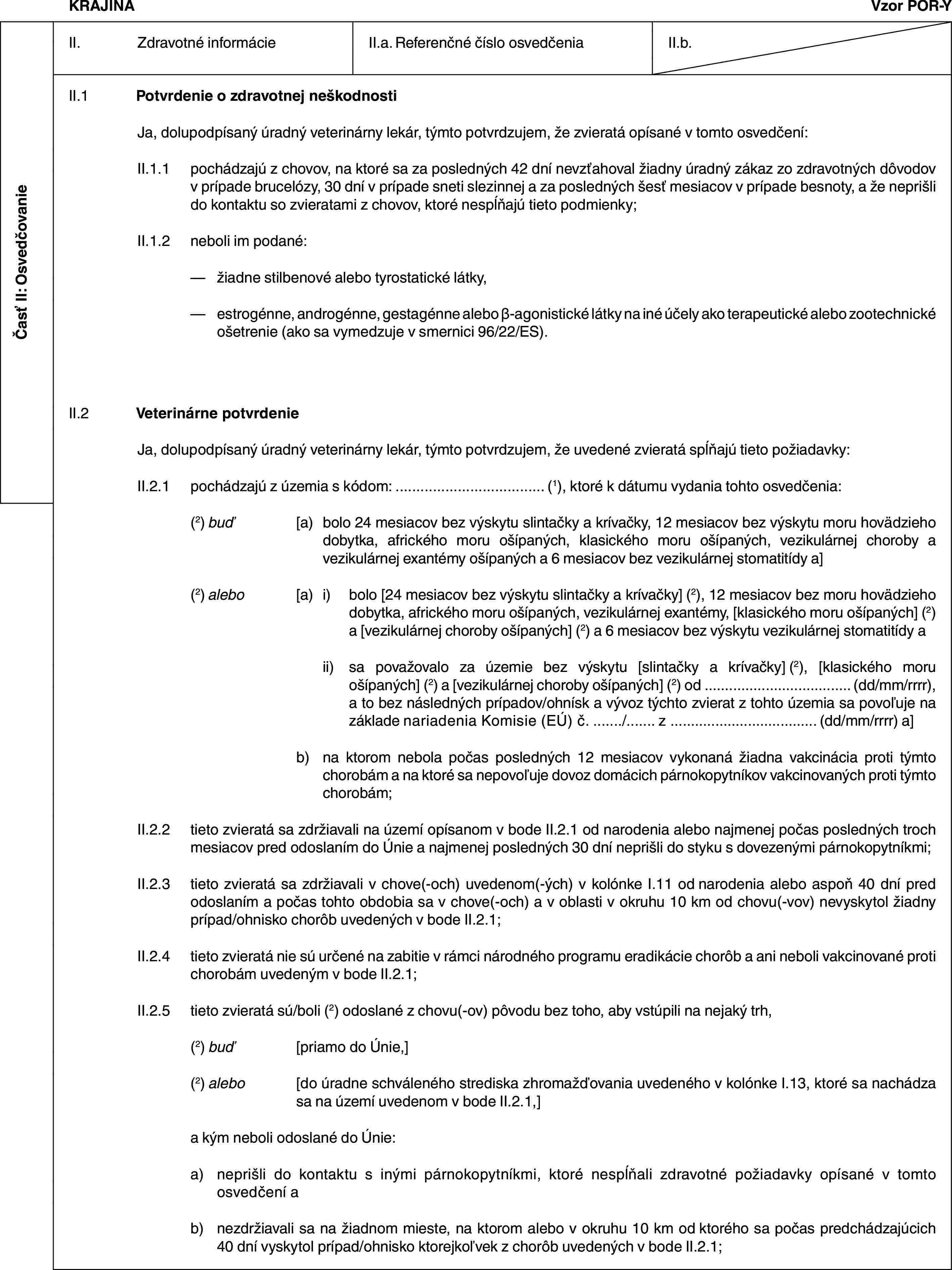 Časť II: OsvedčovanieKRAJINAVzor POR-YII. Zdravotné informácieII.a. Referenčné číslo osvedčeniaII.b.II.1 Potvrdenie o zdravotnej neškodnostiJa, dolupodpísaný úradný veterinárny lekár, týmto potvrdzujem, že zvieratá opísané v tomto osvedčení:II.1.1 pochádzajú z chovov, na ktoré sa za posledných 42 dní nevzťahoval žiadny úradný zákaz zo zdravotných dôvodov v prípade brucelózy, 30 dní v prípade sneti slezinnej a za posledných šesť mesiacov v prípade besnoty, a že neprišli do kontaktu so zvieratami z chovov, ktoré nespĺňajú tieto podmienky;II.1.2 neboli im podané:— žiadne stilbenové alebo tyrostatické látky,— estrogénne, androgénne, gestagénne alebo β-agonistické látky na iné účely ako terapeutické alebo zootechnické ošetrenie (ako sa vymedzuje v smernici 96/22/ES).II.2 Veterinárne potvrdenieJa, dolupodpísaný úradný veterinárny lekár, týmto potvrdzujem, že uvedené zvieratá spĺňajú tieto požiadavky:II.2.1 pochádzajú z územia s kódom: … (1), ktoré k dátumu vydania tohto osvedčenia:(2) buď [a) bolo 24 mesiacov bez výskytu slintačky a krívačky, 12 mesiacov bez výskytu moru hovädzieho dobytka, afrického moru ošípaných, klasického moru ošípaných, vezikulárnej choroby a vezikulárnej exantémy ošípaných a 6 mesiacov bez vezikulárnej stomatitídy a](2) alebo [a) i) bolo [24 mesiacov bez výskytu slintačky a krívačky] (2), 12 mesiacov bez moru hovädzieho dobytka, afrického moru ošípaných, vezikulárnej exantémy, [klasického moru ošípaných] (2) a [vezikulárnej choroby ošípaných] (2) a 6 mesiacov bez výskytu vezikulárnej stomatitídy aii) sa považovalo za územie bez výskytu [slintačky a krívačky] (2), [klasického moru ošípaných] (2) a [vezikulárnej choroby ošípaných] (2) od … (dd/mm/rrrr), a to bez následných prípadov/ohnísk a vývoz týchto zvierat z tohto územia sa povoľuje na základe nariadenia Komisie (EÚ) č. …/… z … (dd/mm/rrrr) a]b) na ktorom nebola počas posledných 12 mesiacov vykonaná žiadna vakcinácia proti týmto chorobám a na ktoré sa nepovoľuje dovoz domácich párnokopytníkov vakcinovaných proti týmto chorobám;II.2.2 tieto zvieratá sa zdržiavali na území opísanom v bode II.2.1 od narodenia alebo najmenej počas posledných troch mesiacov pred odoslaním do Únie a najmenej posledných 30 dní neprišli do styku s dovezenými párnokopytníkmi;II.2.3 tieto zvieratá sa zdržiavali v chove(-och) uvedenom(-ých) v kolónke I.11 od narodenia alebo aspoň 40 dní pred odoslaním a počas tohto obdobia sa v chove(-och) a v oblasti v okruhu 10 km od chovu(-vov) nevyskytol žiadny prípad/ohnisko chorôb uvedených v bode II.2.1;II.2.4 tieto zvieratá nie sú určené na zabitie v rámci národného programu eradikácie chorôb a ani neboli vakcinované proti chorobám uvedeným v bode II.2.1;II.2.5 tieto zvieratá sú/boli (2) odoslané z chovu(-ov) pôvodu bez toho, aby vstúpili na nejaký trh,(2) buď [priamo do Únie,](2) alebo [do úradne schváleného strediska zhromažďovania uvedeného v kolónke I.13, ktoré sa nachádza sa na území uvedenom v bode II.2.1,]a kým neboli odoslané do Únie:a) neprišli do kontaktu s inými párnokopytníkmi, ktoré nespĺňali zdravotné požiadavky opísané v tomto osvedčení ab) nezdržiavali sa na žiadnom mieste, na ktorom alebo v okruhu 10 km od ktorého sa počas predchádzajúcich 40 dní vyskytol prípad/ohnisko ktorejkoľvek z chorôb uvedených v bode II.2.1;