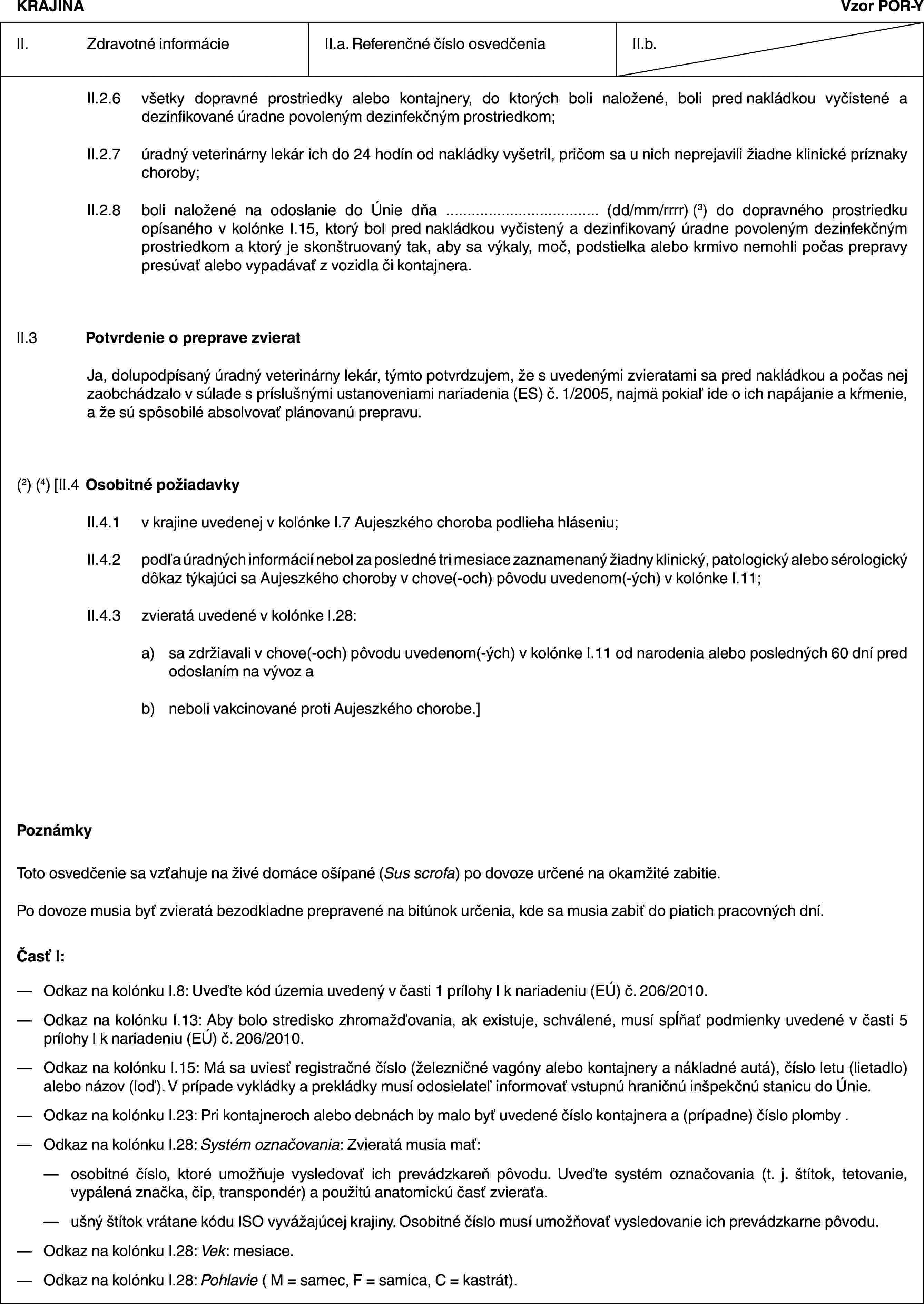 KRAJINAVzor POR-YII. Zdravotné informácieII.a. Referenčné číslo osvedčeniaII.b.II.2.6 všetky dopravné prostriedky alebo kontajnery, do ktorých boli naložené, boli pred nakládkou vyčistené a dezinfikované úradne povoleným dezinfekčným prostriedkom;II.2.7 úradný veterinárny lekár ich do 24 hodín od nakládky vyšetril, pričom sa u nich neprejavili žiadne klinické príznaky choroby;II.2.8 boli naložené na odoslanie do Únie dňa … (dd/mm/rrrr) (3) do dopravného prostriedku opísaného v kolónke I.15, ktorý bol pred nakládkou vyčistený a dezinfikovaný úradne povoleným dezinfekčným prostriedkom a ktorý je skonštruovaný tak, aby sa výkaly, moč, podstielka alebo krmivo nemohli počas prepravy presúvať alebo vypadávať z vozidla či kontajnera.II.3 Potvrdenie o preprave zvieratJa, dolupodpísaný úradný veterinárny lekár, týmto potvrdzujem, že s uvedenými zvieratami sa pred nakládkou a počas nej zaobchádzalo v súlade s príslušnými ustanoveniami nariadenia (ES) č. 1/2005, najmä pokiaľ ide o ich napájanie a kŕmenie, a že sú spôsobilé absolvovať plánovanú prepravu.(2) (4) [II.4 Osobitné požiadavkyII.4.1 v krajine uvedenej v kolónke I.7 Aujeszkého choroba podlieha hláseniu;II.4.2 podľa úradných informácií nebol za posledné tri mesiace zaznamenaný žiadny klinický, patologický alebo sérologický dôkaz týkajúci sa Aujeszkého choroby v chove(-och) pôvodu uvedenom(-ých) v kolónke I.11;II.4.3 zvieratá uvedené v kolónke I.28:a) sa zdržiavali v chove(-och) pôvodu uvedenom(-ých) v kolónke I.11 od narodenia alebo posledných 60 dní pred odoslaním na vývoz ab) neboli vakcinované proti Aujeszkého chorobe.]PoznámkyToto osvedčenie sa vzťahuje na živé domáce ošípané (Sus scrofa) po dovoze určené na okamžité zabitie.Po dovoze musia byť zvieratá bezodkladne prepravené na bitúnok určenia, kde sa musia zabiť do piatich pracovných dní.Časť I:— Odkaz na kolónku I.8: Uveďte kód územia uvedený v časti 1 prílohy I k nariadeniu (EÚ) č. 206/2010.— Odkaz na kolónku I.13: Aby bolo stredisko zhromažďovania, ak existuje, schválené, musí spĺňať podmienky uvedené v časti 5 prílohy I k nariadeniu (EÚ) č. 206/2010.— Odkaz na kolónku I.15: Má sa uviesť registračné číslo (železničné vagóny alebo kontajnery a nákladné autá), číslo letu (lietadlo) alebo názov (loď). V prípade vykládky a prekládky musí odosielateľ informovať vstupnú hraničnú inšpekčnú stanicu do Únie.— Odkaz na kolónku I.23: Pri kontajneroch alebo debnách by malo byť uvedené číslo kontajnera a (prípadne) číslo plomby .— Odkaz na kolónku I.28: Systém označovania: Zvieratá musia mať:— osobitné číslo, ktoré umožňuje vysledovať ich prevádzkareň pôvodu. Uveďte systém označovania (t. j. štítok, tetovanie, vypálená značka, čip, transpondér) a použitú anatomickú časť zvieraťa.— ušný štítok vrátane kódu ISO vyvážajúcej krajiny. Osobitné číslo musí umožňovať vysledovanie ich prevádzkarne pôvodu.— Odkaz na kolónku I.28: Vek: mesiace.— Odkaz na kolónku I.28: Pohlavie ( M = samec, F = samica, C = kastrát).