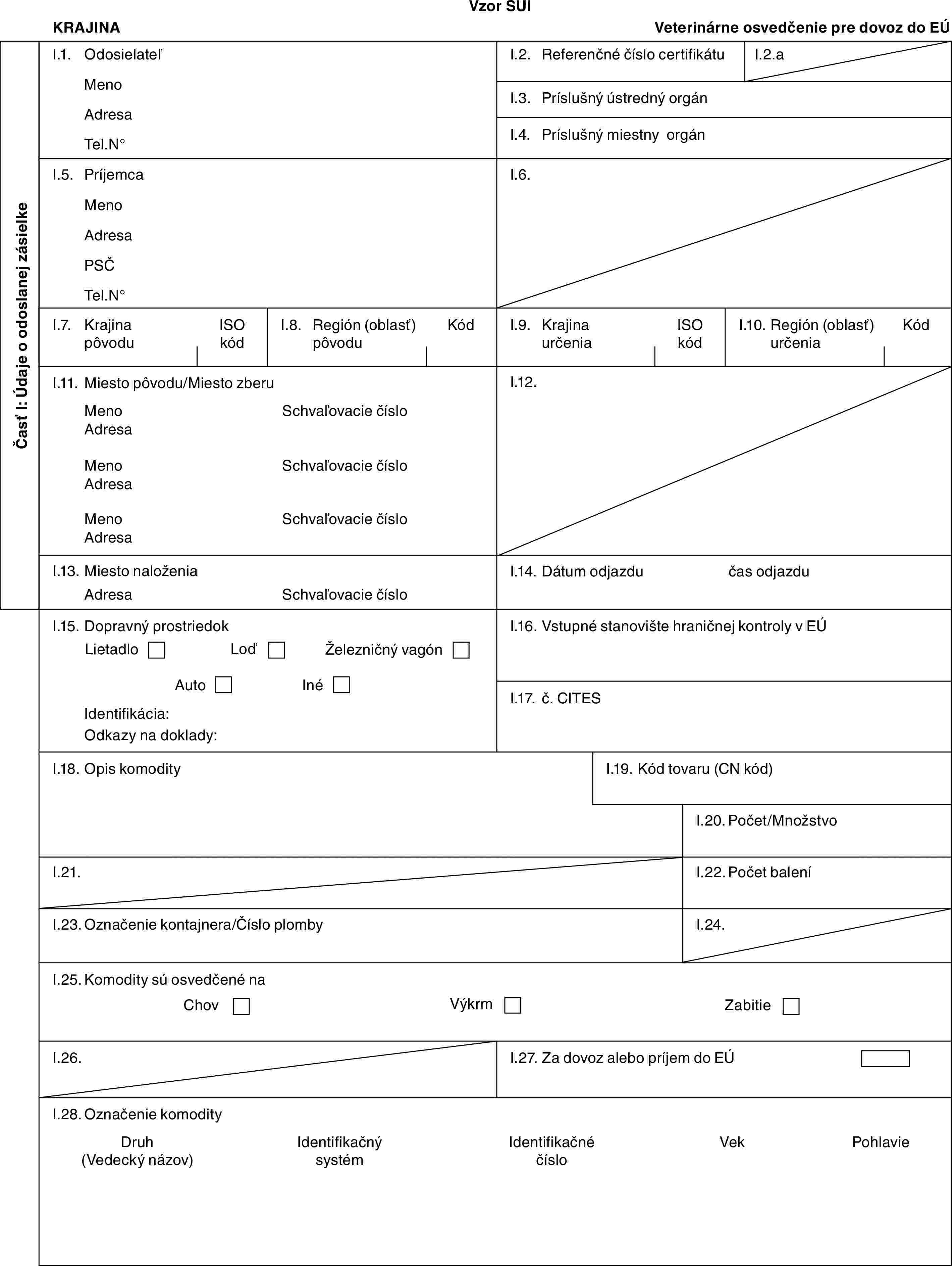 Vzor SUIKRAJINAVeterinárne osvedčenie pre dovoz do EÚČasť I: Údaje o odoslanej zásielkeI.1. OdosielateľMenoAdresaTel.N°I.2. Referenčné číslo certifikátuI.2.aI.3. Príslušný ústredný orgánI.4. Príslušný miestny orgánI.5. PríjemcaMenoAdresaPSČTel.N°I.6.I.7. Krajina pôvoduISO kódI.8. Región (oblasť) pôvoduKódI.9. Krajina určeniaISO kódI.10. Región (oblasť) určeniaKódI.11. Miesto pôvodu/Miesto zberuMenoAdresaMenoAdresaMenoAdresaSchvaľovacie čísloSchvaľovacie čísloSchvaľovacie čísloI.12.I.13. Miesto naloženiaAdresaSchvaľovacie čísloI.14. Dátum odjazdučas odjazduI.15. Dopravný prostriedokLietadloLoďŽelezničný vagónAutoInéIdentifikácia:Odkazy na doklady:I.16. Vstupné stanovište hraničnej kontroly v EÚI.17. č. CITESI.18. Opis komodityI.19. Kód tovaru (CN kód)I.20. Počet/MnožstvoI.21.I.22. Počet baleníI.23. Označenie kontajnera/Číslo plombyI.24.I.25. Komodity sú osvedčené naChovVýkrmZabitieI.26.I.27. Za dovoz alebo príjem do EÚI.28. Označenie komodityDruh (Vedecký názov)Identifikačný systémIdentifikačné čísloVekPohlavie