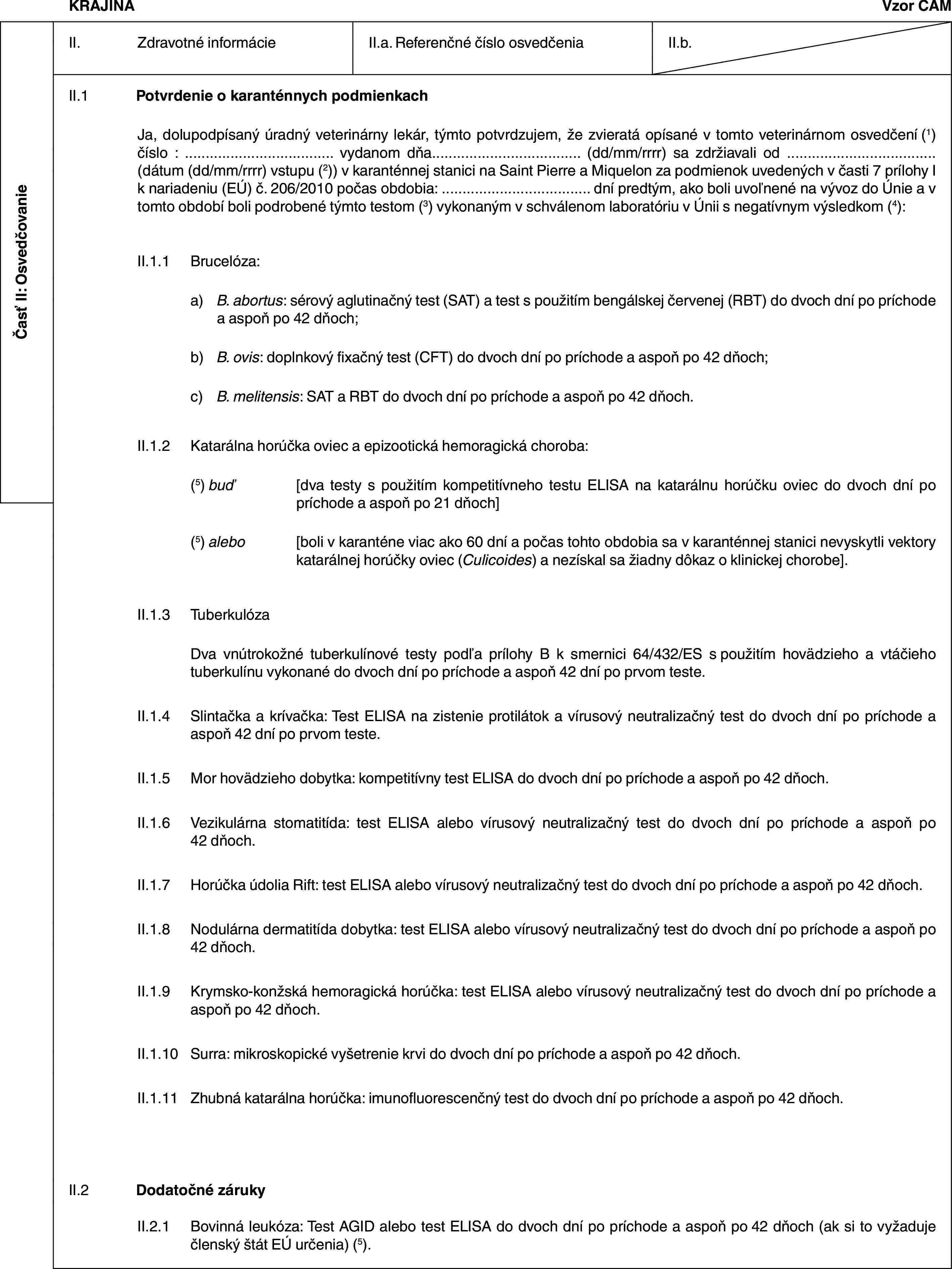 Časť II: OsvedčovanieKRAJINAVzor CAMII. Zdravotné informácieII.a. Referenčné číslo osvedčeniaII.b.II.1 Potvrdenie o karanténnych podmienkachJa, dolupodpísaný úradný veterinárny lekár, týmto potvrdzujem, že zvieratá opísané v tomto veterinárnom osvedčení (1) číslo : … vydanom dňa… (dd/mm/rrrr) sa zdržiavali od … (dátum (dd/mm/rrrr) vstupu (2)) v karanténnej stanici na Saint Pierre a Miquelon za podmienok uvedených v časti 7 prílohy I k nariadeniu (EÚ) č. 206/2010 počas obdobia: … dní predtým, ako boli uvoľnené na vývoz do Únie a v tomto období boli podrobené týmto testom (3) vykonaným v schválenom laboratóriu v Únii s negatívnym výsledkom (4):II.1.1 Brucelóza:a) B. abortus: sérový aglutinačný test (SAT) a test s použitím bengálskej červenej (RBT) do dvoch dní po príchode a aspoň po 42 dňoch;b) B. ovis: doplnkový fixačný test (CFT) do dvoch dní po príchode a aspoň po 42 dňoch;c) B. melitensis: SAT a RBT do dvoch dní po príchode a aspoň po 42 dňoch.II.1.2 Katarálna horúčka oviec a epizootická hemoragická choroba:(5) buď [dva testy s použitím kompetitívneho testu ELISA na katarálnu horúčku oviec do dvoch dní po príchode a aspoň po 21 dňoch](5) alebo [boli v karanténe viac ako 60 dní a počas tohto obdobia sa v karanténnej stanici nevyskytli vektory katarálnej horúčky oviec (Culicoides) a nezískal sa žiadny dôkaz o klinickej chorobe].II.1.3 TuberkulózaDva vnútrokožné tuberkulínové testy podľa prílohy B k smernici 64/432/ES s použitím hovädzieho a vtáčieho tuberkulínu vykonané do dvoch dní po príchode a aspoň 42 dní po prvom teste.II.1.4 Slintačka a krívačka: Test ELISA na zistenie protilátok a vírusový neutralizačný test do dvoch dní po príchode a aspoň 42 dní po prvom teste.II.1.5 Mor hovädzieho dobytka: kompetitívny test ELISA do dvoch dní po príchode a aspoň po 42 dňoch.II.1.6 Vezikulárna stomatitída: test ELISA alebo vírusový neutralizačný test do dvoch dní po príchode a aspoň po 42 dňoch.II.1.7 Horúčka údolia Rift: test ELISA alebo vírusový neutralizačný test do dvoch dní po príchode a aspoň po 42 dňoch.II.1.8 Nodulárna dermatitída dobytka: test ELISA alebo vírusový neutralizačný test do dvoch dní po príchode a aspoň po 42 dňoch.II.1.9 Krymsko-konžská hemoragická horúčka: test ELISA alebo vírusový neutralizačný test do dvoch dní po príchode a aspoň po 42 dňoch.II.1.10 Surra: mikroskopické vyšetrenie krvi do dvoch dní po príchode a aspoň po 42 dňoch.II.1.11 Zhubná katarálna horúčka: imunofluorescenčný test do dvoch dní po príchode a aspoň po 42 dňoch.II.2 Dodatočné zárukyII.2.1 Bovinná leukóza: Test AGID alebo test ELISA do dvoch dní po príchode a aspoň po 42 dňoch (ak si to vyžaduje členský štát EÚ určenia) (5).