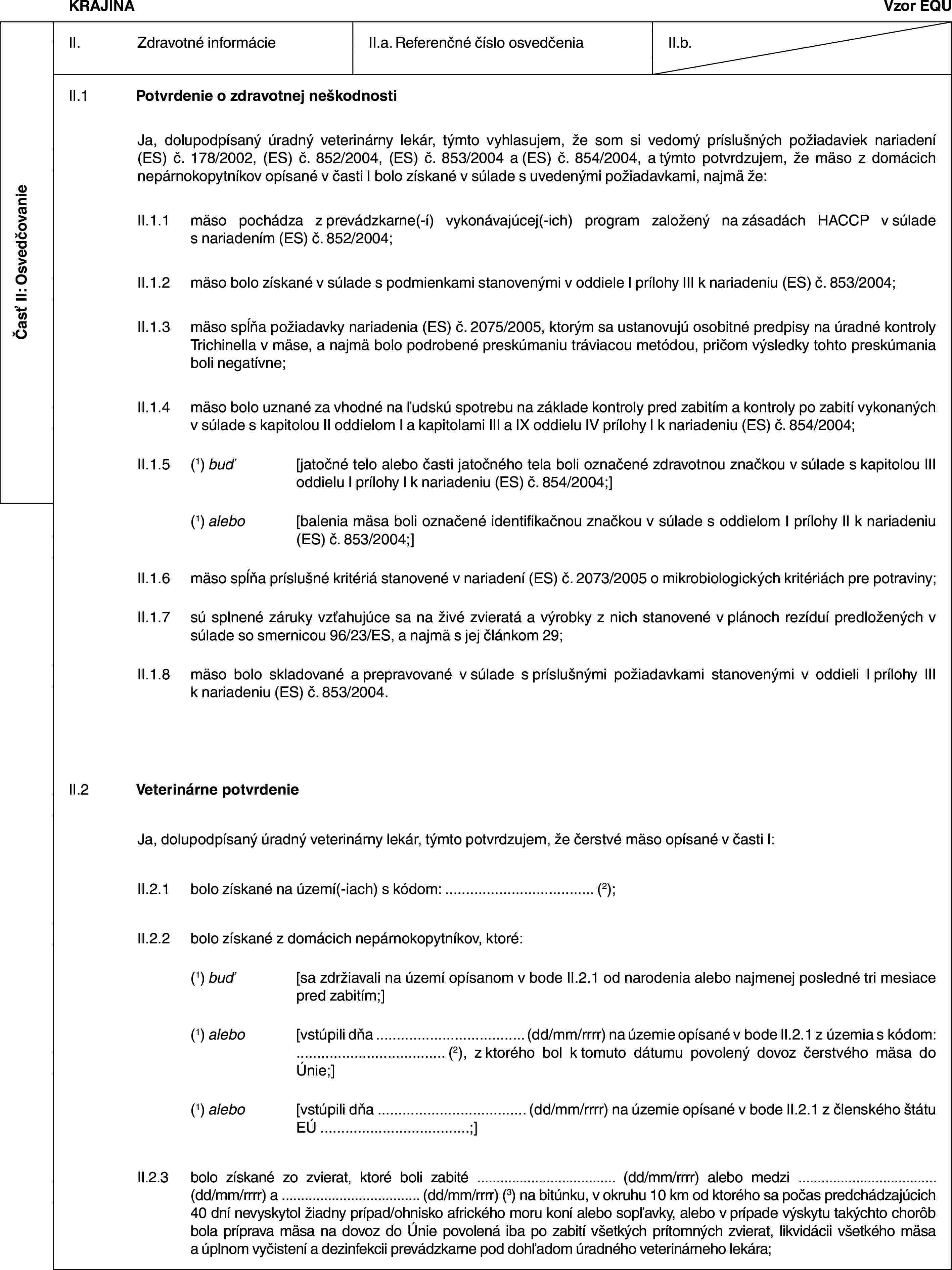 Časť II: OsvedčovanieKRAJINAVzor EQUII. Zdravotné informácieII.a. Referenčné číslo osvedčeniaII.b.II.1 Potvrdenie o zdravotnej neškodnostiJa, dolupodpísaný úradný veterinárny lekár, týmto vyhlasujem, že som si vedomý príslušných požiadaviek nariadení (ES) č. 178/2002, (ES) č. 852/2004, (ES) č. 853/2004 a (ES) č. 854/2004, a týmto potvrdzujem, že mäso z domácich nepárnokopytníkov opísané v časti I bolo získané v súlade s uvedenými požiadavkami, najmä že:II.1.1 mäso pochádza z prevádzkarne(-í) vykonávajúcej(-ich) program založený na zásadách HACCP v súlade s nariadením (ES) č. 852/2004;II.1.2 mäso bolo získané v súlade s podmienkami stanovenými v oddiele I prílohy III k nariadeniu (ES) č. 853/2004;II.1.3 mäso spĺňa požiadavky nariadenia (ES) č. 2075/2005, ktorým sa ustanovujú osobitné predpisy na úradné kontroly Trichinella v mäse, a najmä bolo podrobené preskúmaniu tráviacou metódou, pričom výsledky tohto preskúmania boli negatívne;II.1.4 mäso bolo uznané za vhodné na ľudskú spotrebu na základe kontroly pred zabitím a kontroly po zabití vykonaných v súlade s kapitolou II oddielom I a kapitolami III a IX oddielu IV prílohy I k nariadeniu (ES) č. 854/2004;II.1.5 (1) buď [jatočné telo alebo časti jatočného tela boli označené zdravotnou značkou v súlade s kapitolou III oddielu I prílohy I k nariadeniu (ES) č. 854/2004;](1) alebo [balenia mäsa boli označené identifikačnou značkou v súlade s oddielom I prílohy II k nariadeniu (ES) č. 853/2004;]II.1.6 mäso spĺňa príslušné kritériá stanovené v nariadení (ES) č. 2073/2005 o mikrobiologických kritériách pre potraviny;II.1.7 sú splnené záruky vzťahujúce sa na živé zvieratá a výrobky z nich stanovené v plánoch rezíduí predložených v súlade so smernicou 96/23/ES, a najmä s jej článkom 29;II.1.8 mäso bolo skladované a prepravované v súlade s príslušnými požiadavkami stanovenými v oddieli I prílohy III k nariadeniu (ES) č. 853/2004.II.2 Veterinárne potvrdenieJa, dolupodpísaný úradný veterinárny lekár, týmto potvrdzujem, že čerstvé mäso opísané v časti I:II.2.1 bolo získané na území(-iach) s kódom: … (2);II.2.2 bolo získané z domácich nepárnokopytníkov, ktoré:(1) buď [sa zdržiavali na území opísanom v bode II.2.1 od narodenia alebo najmenej posledné tri mesiace pred zabitím;](1) alebo [vstúpili dňa … (dd/mm/rrrr) na územie opísané v bode II.2.1 z územia s kódom: … (2), z ktorého bol k tomuto dátumu povolený dovoz čerstvého mäsa do Únie;](1) alebo [vstúpili dňa … (dd/mm/rrrr) na územie opísané v bode II.2.1 z členského štátu EÚ …;]II.2.3 bolo získané zo zvierat, ktoré boli zabité … (dd/mm/rrrr) alebo medzi … (dd/mm/rrrr) a … (dd/mm/rrrr) (3) na bitúnku, v okruhu 10 km od ktorého sa počas predchádzajúcich 40 dní nevyskytol žiadny prípad/ohnisko afrického moru koní alebo sopľavky, alebo v prípade výskytu takýchto chorôb bola príprava mäsa na dovoz do Únie povolená iba po zabití všetkých prítomných zvierat, likvidácii všetkého mäsa a úplnom vyčistení a dezinfekcii prevádzkarne pod dohľadom úradného veterinárneho lekára;