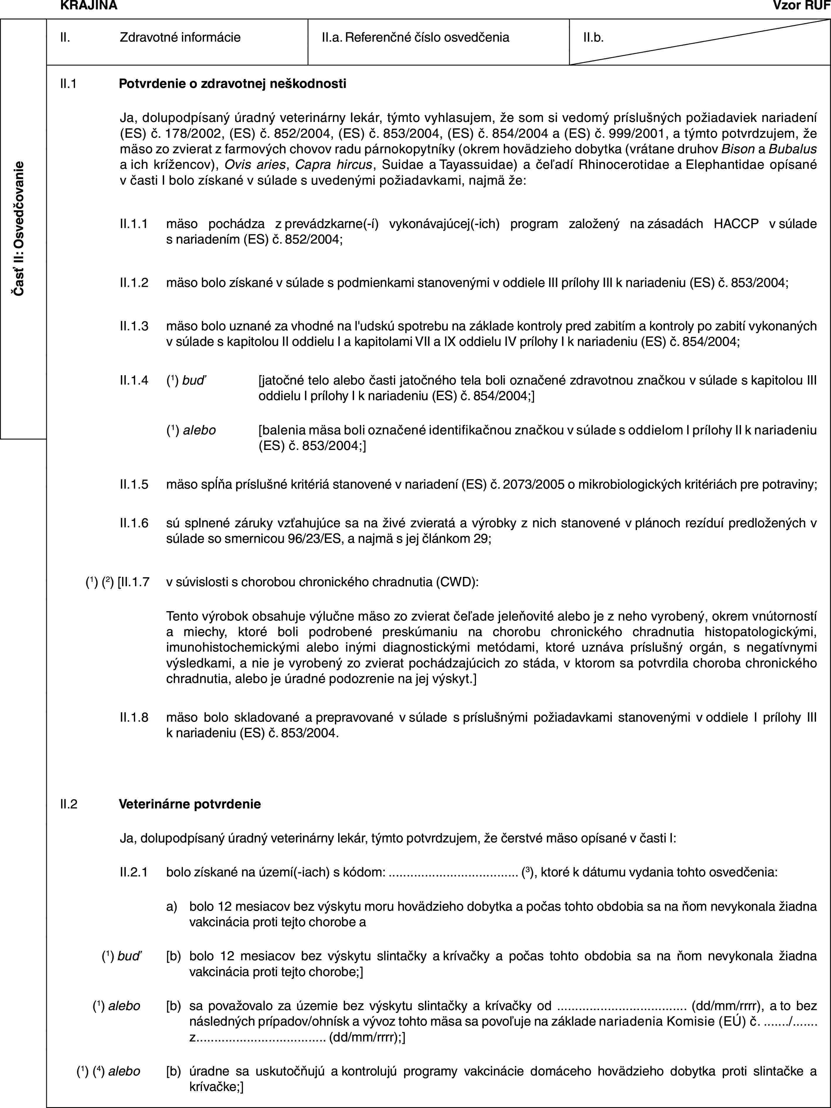 Časť II: OsvedčovanieKRAJINAVzor RUFII. Zdravotné informácieII.a. Referenčné číslo osvedčeniaII.b.II.1 Potvrdenie o zdravotnej neškodnostiJa, dolupodpísaný úradný veterinárny lekár, týmto vyhlasujem, že som si vedomý príslušných požiadaviek nariadení (ES) č. 178/2002, (ES) č. 852/2004, (ES) č. 853/2004, (ES) č. 854/2004 a (ES) č. 999/2001, a týmto potvrdzujem, že mäso zo zvierat z farmových chovov radu párnokopytníky (okrem hovädzieho dobytka (vrátane druhov Bison a Bubalus a ich krížencov), Ovis aries, Capra hircus, Suidae a Tayassuidae) a čeľadí Rhinocerotidae a Elephantidae opísané v časti I bolo získané v súlade s uvedenými požiadavkami, najmä že:II.1.1 mäso pochádza z prevádzkarne(-í) vykonávajúcej(-ich) program založený na zásadách HACCP v súlade s nariadením (ES) č. 852/2004;II.1.2 mäso bolo získané v súlade s podmienkami stanovenými v oddiele III prílohy III k nariadeniu (ES) č. 853/2004;II.1.3 mäso bolo uznané za vhodné na l'udskú spotrebu na základe kontroly pred zabitím a kontroly po zabití vykonaných v súlade s kapitolou II oddielu I a kapitolami VII a IX oddielu IV prílohy I k nariadeniu (ES) č. 854/2004;II.1.4 (1) buď [jatočné telo alebo časti jatočného tela boli označené zdravotnou značkou v súlade s kapitolou III oddielu I prílohy I k nariadeniu (ES) č. 854/2004;](1) alebo [balenia mäsa boli označené identifikačnou značkou v súlade s oddielom I prílohy II k nariadeniu (ES) č. 853/2004;]II.1.5 mäso spĺňa príslušné kritériá stanovené v nariadení (ES) č. 2073/2005 o mikrobiologických kritériách pre potraviny;II.1.6 sú splnené záruky vzťahujúce sa na živé zvieratá a výrobky z nich stanovené v plánoch rezíduí predložených v súlade so smernicou 96/23/ES, a najmä s jej článkom 29;(1) (2) [II.1.7 v súvislosti s chorobou chronického chradnutia (CWD):Tento výrobok obsahuje výlučne mäso zo zvierat čeľade jeleňovité alebo je z neho vyrobený, okrem vnútorností a miechy, ktoré boli podrobené preskúmaniu na chorobu chronického chradnutia histopatologickými, imunohistochemickými alebo inými diagnostickými metódami, ktoré uznáva príslušný orgán, s negatívnymi výsledkami, a nie je vyrobený zo zvierat pochádzajúcich zo stáda, v ktorom sa potvrdila choroba chronického chradnutia, alebo je úradné podozrenie na jej výskyt.]II.1.8 mäso bolo skladované a prepravované v súlade s príslušnými požiadavkami stanovenými v oddiele I prílohy III k nariadeniu (ES) č. 853/2004.II.2 Veterinárne potvrdenieJa, dolupodpísaný úradný veterinárny lekár, týmto potvrdzujem, že čerstvé mäso opísané v časti I:II.2.1 bolo získané na území(-iach) s kódom: … (3), ktoré k dátumu vydania tohto osvedčenia:a) bolo 12 mesiacov bez výskytu moru hovädzieho dobytka a počas tohto obdobia sa na ňom nevykonala žiadna vakcinácia proti tejto chorobe a(1) buď [b) bolo 12 mesiacov bez výskytu slintačky a krívačky a počas tohto obdobia sa na ňom nevykonala žiadna vakcinácia proti tejto chorobe;](1) alebo [b) sa považovalo za územie bez výskytu slintačky a krívačky od … (dd/mm/rrrr), a to bez následných prípadov/ohnísk a vývoz tohto mäsa sa povoľuje na základe nariadenia Komisie (EÚ) č. …/… z… (dd/mm/rrrr);](1) (4) alebo [b) úradne sa uskutočňujú a kontrolujú programy vakcinácie domáceho hovädzieho dobytka proti slintačke a krívačke;]