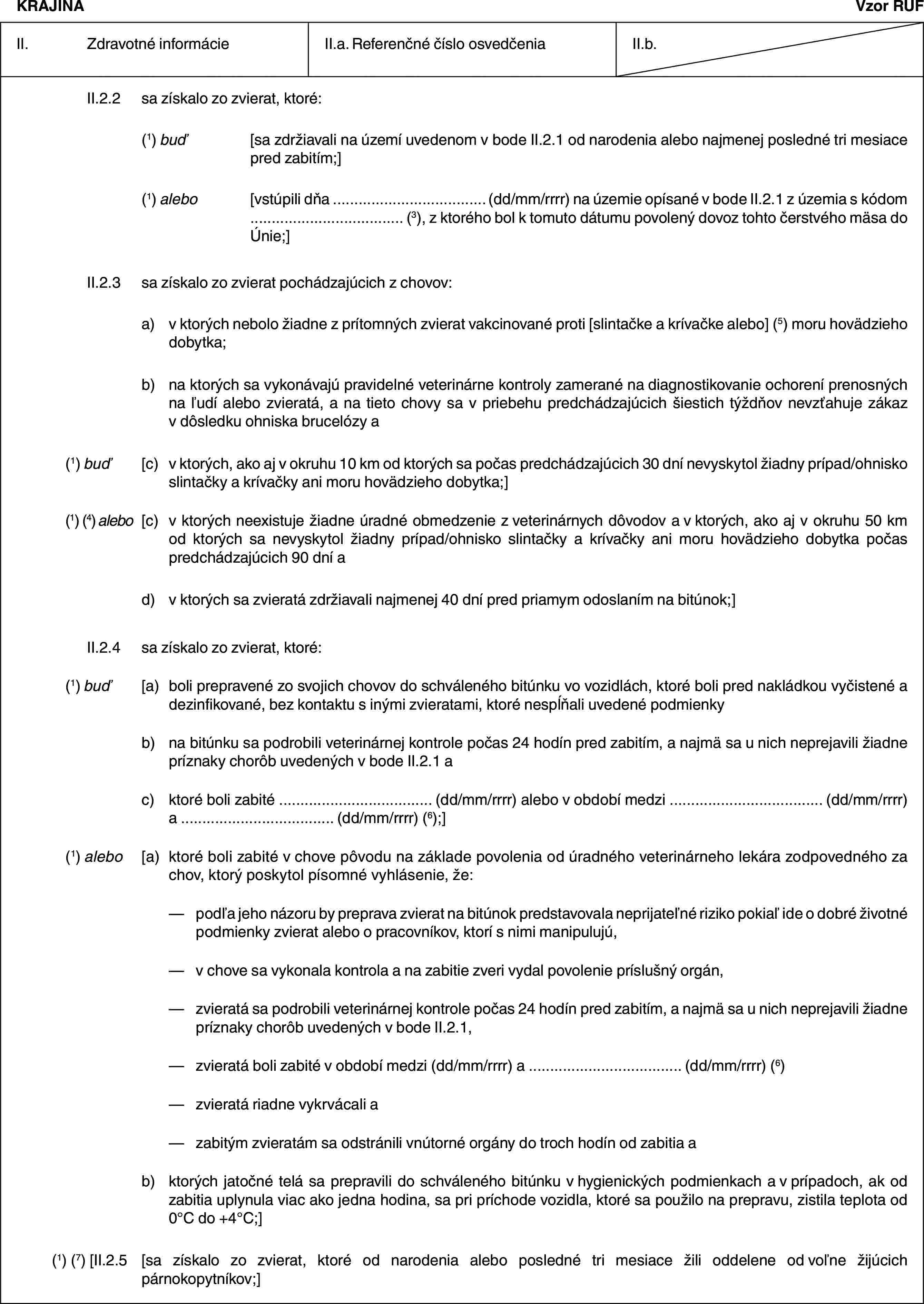 KRAJINAVzor RUFII. Zdravotné informácieII.a. Referenčné číslo osvedčeniaII.b.II.2.2 sa získalo zo zvierat, ktoré:(1) buď [sa zdržiavali na území uvedenom v bode II.2.1 od narodenia alebo najmenej posledné tri mesiace pred zabitím;](1) alebo [vstúpili dňa … (dd/mm/rrrr) na územie opísané v bode II.2.1 z územia s kódom … (3), z ktorého bol k tomuto dátumu povolený dovoz tohto čerstvého mäsa do Únie;]II.2.3 sa získalo zo zvierat pochádzajúcich z chovov:a) v ktorých nebolo žiadne z prítomných zvierat vakcinované proti [slintačke a krívačke alebo] (5) moru hovädzieho dobytka;b) na ktorých sa vykonávajú pravidelné veterinárne kontroly zamerané na diagnostikovanie ochorení prenosných na ľudí alebo zvieratá, a na tieto chovy sa v priebehu predchádzajúcich šiestich týždňov nevzťahuje zákaz v dôsledku ohniska brucelózy a(1) buď [c) v ktorých, ako aj v okruhu 10 km od ktorých sa počas predchádzajúcich 30 dní nevyskytol žiadny prípad/ohnisko slintačky a krívačky ani moru hovädzieho dobytka;](1) (4) alebo [c) v ktorých neexistuje žiadne úradné obmedzenie z veterinárnych dôvodov a v ktorých, ako aj v okruhu 50 km od ktorých sa nevyskytol žiadny prípad/ohnisko slintačky a krívačky ani moru hovädzieho dobytka počas predchádzajúcich 90 dní ad) v ktorých sa zvieratá zdržiavali najmenej 40 dní pred priamym odoslaním na bitúnok;]II.2.4 sa získalo zo zvierat, ktoré:(1) buď [a) boli prepravené zo svojich chovov do schváleného bitúnku vo vozidlách, ktoré boli pred nakládkou vyčistené a dezinfikované, bez kontaktu s inými zvieratami, ktoré nespĺňali uvedené podmienkyb) na bitúnku sa podrobili veterinárnej kontrole počas 24 hodín pred zabitím, a najmä sa u nich neprejavili žiadne príznaky chorôb uvedených v bode II.2.1 ac) ktoré boli zabité … (dd/mm/rrrr) alebo v období medzi … (dd/mm/rrrr) a … (dd/mm/rrrr) (6);](1) alebo [a) ktoré boli zabité v chove pôvodu na základe povolenia od úradného veterinárneho lekára zodpovedného za chov, ktorý poskytol písomné vyhlásenie, že:— podľa jeho názoru by preprava zvierat na bitúnok predstavovala neprijateľné riziko pokiaľ ide o dobré životné podmienky zvierat alebo o pracovníkov, ktorí s nimi manipulujú,— v chove sa vykonala kontrola a na zabitie zveri vydal povolenie príslušný orgán,— zvieratá sa podrobili veterinárnej kontrole počas 24 hodín pred zabitím, a najmä sa u nich neprejavili žiadne príznaky chorôb uvedených v bode II.2.1,— zvieratá boli zabité v období medzi (dd/mm/rrrr) a … (dd/mm/rrrr) (6)— zvieratá riadne vykrvácali a— zabitým zvieratám sa odstránili vnútorné orgány do troch hodín od zabitia ab) ktorých jatočné telá sa prepravili do schváleného bitúnku v hygienických podmienkach a v prípadoch, ak od zabitia uplynula viac ako jedna hodina, sa pri príchode vozidla, ktoré sa použilo na prepravu, zistila teplota od 0°C do +4°C;](1) (7) [II.2.5 [sa získalo zo zvierat, ktoré od narodenia alebo posledné tri mesiace žili oddelene od voľne žijúcich párnokopytníkov;]