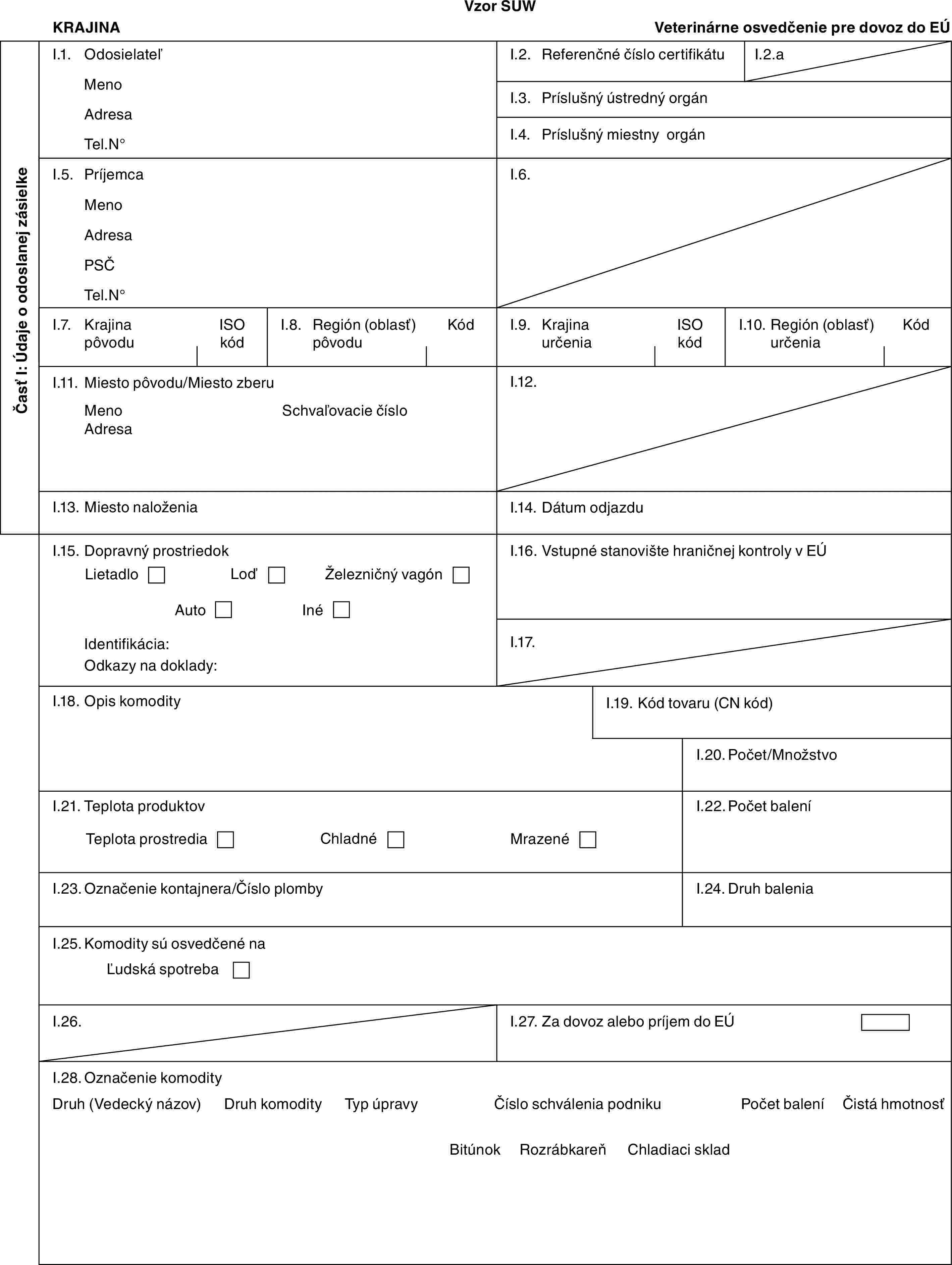 Vzor SUWKRAJINAVeterinárne osvedčenie pre dovoz do EÚČasť I: Údaje o odoslanej zásielkeI.1. OdosielateľMenoAdresaTel.N°I.2. Referenčné číslo certifikátuI.2.aI.3. Príslušný ústredný orgánI.4. Príslušný miestny orgánI.5. PríjemcaMenoAdresaPSČTel.N°I.6.I.7. Krajina pôvoduISO kódI.8. Región (oblasť) pôvoduKódI.9. Krajina určeniaISO kódI.10. Región (oblasť) určeniaKódI.11. Miesto pôvodu/Miesto zberuMenoAdresaSchvaľovacie čísloI.12.I.13. Miesto naloženiaI.14. Dátum odjazduI.15. Dopravný prostriedokLietadloLoďŽelezničný vagónAutoInéIdentifikácia:Odkazy na doklady:I.16. Vstupné stanovište hraničnej kontroly v EÚI.17.I.18. Opis komodityI.19. Kód tovaru (CN kód)I.20. Počet/MnožstvoI.21. Teplota produktovTeplota prostrediaChladnéMrazenéI.22. Počet baleníI.23. Označenie kontajnera/Číslo plombyI.24. Druh baleniaI.25. Komodity sú osvedčené naĽudská spotrebaI.26.I.27. Za dovoz alebo príjem do EÚI.28. Označenie komodityDruh (Vedecký názov)Druh komodityTyp úpravyČíslo schválenia podnikuPočet baleníČistá hmotnosťBitúnokRozrábkareňChladiaci sklad