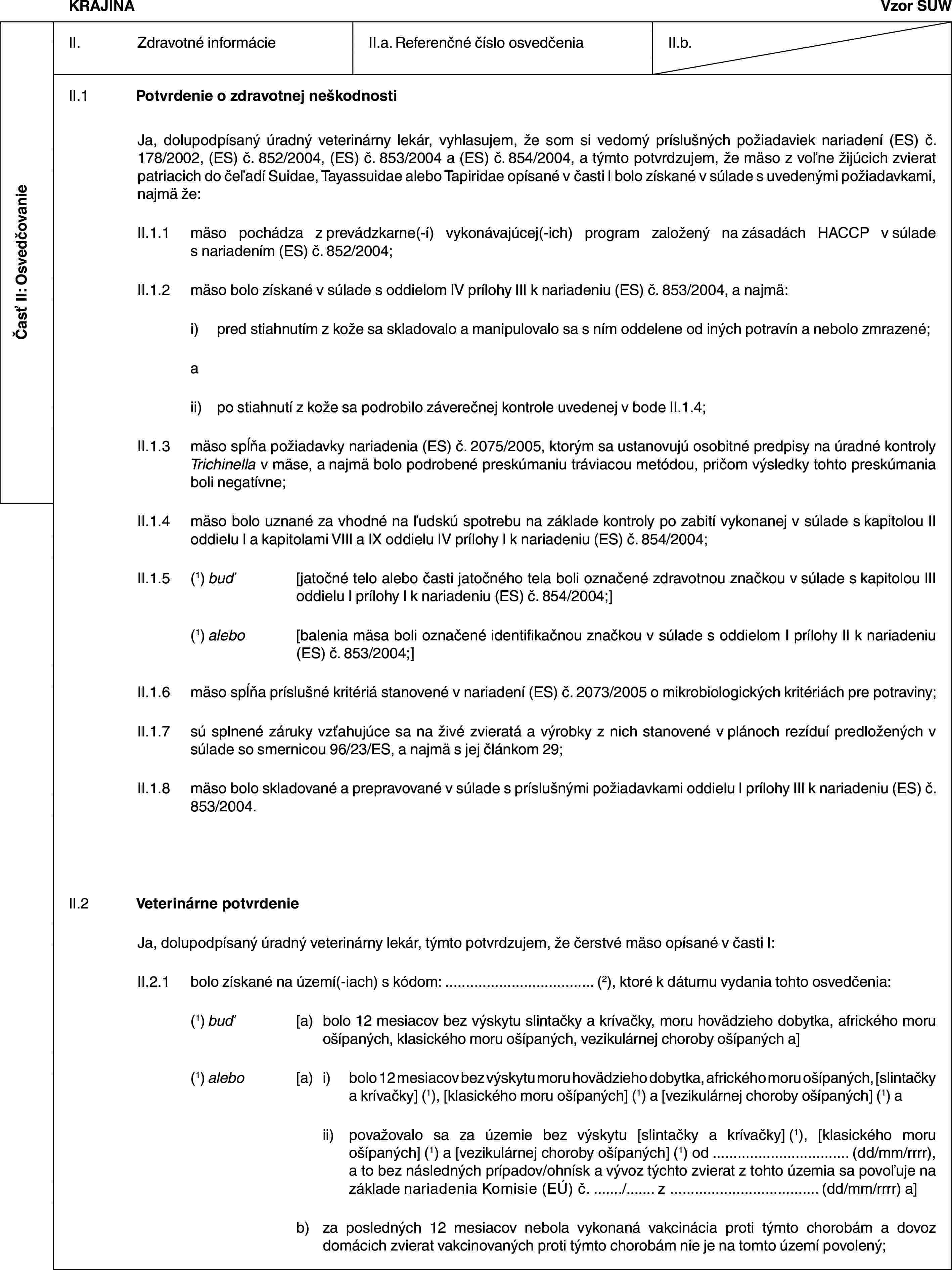 Časť II: OsvedčovanieKRAJINAVzor SUWII. Zdravotné informácieII.a. Referenčné číslo osvedčeniaII.b.II.1 Potvrdenie o zdravotnej neškodnostiJa, dolupodpísaný úradný veterinárny lekár, vyhlasujem, že som si vedomý príslušných požiadaviek nariadení (ES) č. 178/2002, (ES) č. 852/2004, (ES) č. 853/2004 a (ES) č. 854/2004, a týmto potvrdzujem, že mäso z voľne žijúcich zvierat patriacich do čeľadí Suidae, Tayassuidae alebo Tapiridae opísané v časti I bolo získané v súlade s uvedenými požiadavkami, najmä že:II.1.1 mäso pochádza z prevádzkarne(-í) vykonávajúcej(-ich) program založený na zásadách HACCP v súlade s nariadením (ES) č. 852/2004;II.1.2 mäso bolo získané v súlade s oddielom IV prílohy III k nariadeniu (ES) č. 853/2004, a najmä:i) pred stiahnutím z kože sa skladovalo a manipulovalo sa s ním oddelene od iných potravín a nebolo zmrazené;aii) po stiahnutí z kože sa podrobilo záverečnej kontrole uvedenej v bode II.1.4;II.1.3 mäso spĺňa požiadavky nariadenia (ES) č. 2075/2005, ktorým sa ustanovujú osobitné predpisy na úradné kontroly Trichinella v mäse, a najmä bolo podrobené preskúmaniu tráviacou metódou, pričom výsledky tohto preskúmania boli negatívne;II.1.4 mäso bolo uznané za vhodné na ľudskú spotrebu na základe kontroly po zabití vykonanej v súlade s kapitolou II oddielu I a kapitolami VIII a IX oddielu IV prílohy I k nariadeniu (ES) č. 854/2004;II.1.5 (1) buď [jatočné telo alebo časti jatočného tela boli označené zdravotnou značkou v súlade s kapitolou III oddielu I prílohy I k nariadeniu (ES) č. 854/2004;](1) alebo [balenia mäsa boli označené identifikačnou značkou v súlade s oddielom I prílohy II k nariadeniu (ES) č. 853/2004;]II.1.6 mäso spĺňa príslušné kritériá stanovené v nariadení (ES) č. 2073/2005 o mikrobiologických kritériách pre potraviny;II.1.7 sú splnené záruky vzťahujúce sa na živé zvieratá a výrobky z nich stanovené v plánoch rezíduí predložených v súlade so smernicou 96/23/ES, a najmä s jej článkom 29;II.1.8 mäso bolo skladované a prepravované v súlade s príslušnými požiadavkami oddielu I prílohy III k nariadeniu (ES) č. 853/2004.II.2 Veterinárne potvrdenieJa, dolupodpísaný úradný veterinárny lekár, týmto potvrdzujem, že čerstvé mäso opísané v časti I:II.2.1 bolo získané na území(-iach) s kódom: … (2), ktoré k dátumu vydania tohto osvedčenia:(1) buď [a) bolo 12 mesiacov bez výskytu slintačky a krívačky, moru hovädzieho dobytka, afrického moru ošípaných, klasického moru ošípaných, vezikulárnej choroby ošípaných a](1) alebo [a) i) bolo 12 mesiacov bez výskytu moru hovädzieho dobytka, afrického moru ošípaných, [slintačky a krívačky] (1), [klasického moru ošípaných] (1) a [vezikulárnej choroby ošípaných] (1) aii) považovalo sa za územie bez výskytu [slintačky a krívačky] (1), [klasického moru ošípaných] (1) a [vezikulárnej choroby ošípaných] (1) od … (dd/mm/rrrr), a to bez následných prípadov/ohnísk a vývoz týchto zvierat z tohto územia sa povoľuje na základe nariadenia Komisie (EÚ) č. …/… z … (dd/mm/rrrr) a]b) za posledných 12 mesiacov nebola vykonaná vakcinácia proti týmto chorobám a dovoz domácich zvierat vakcinovaných proti týmto chorobám nie je na tomto území povolený;