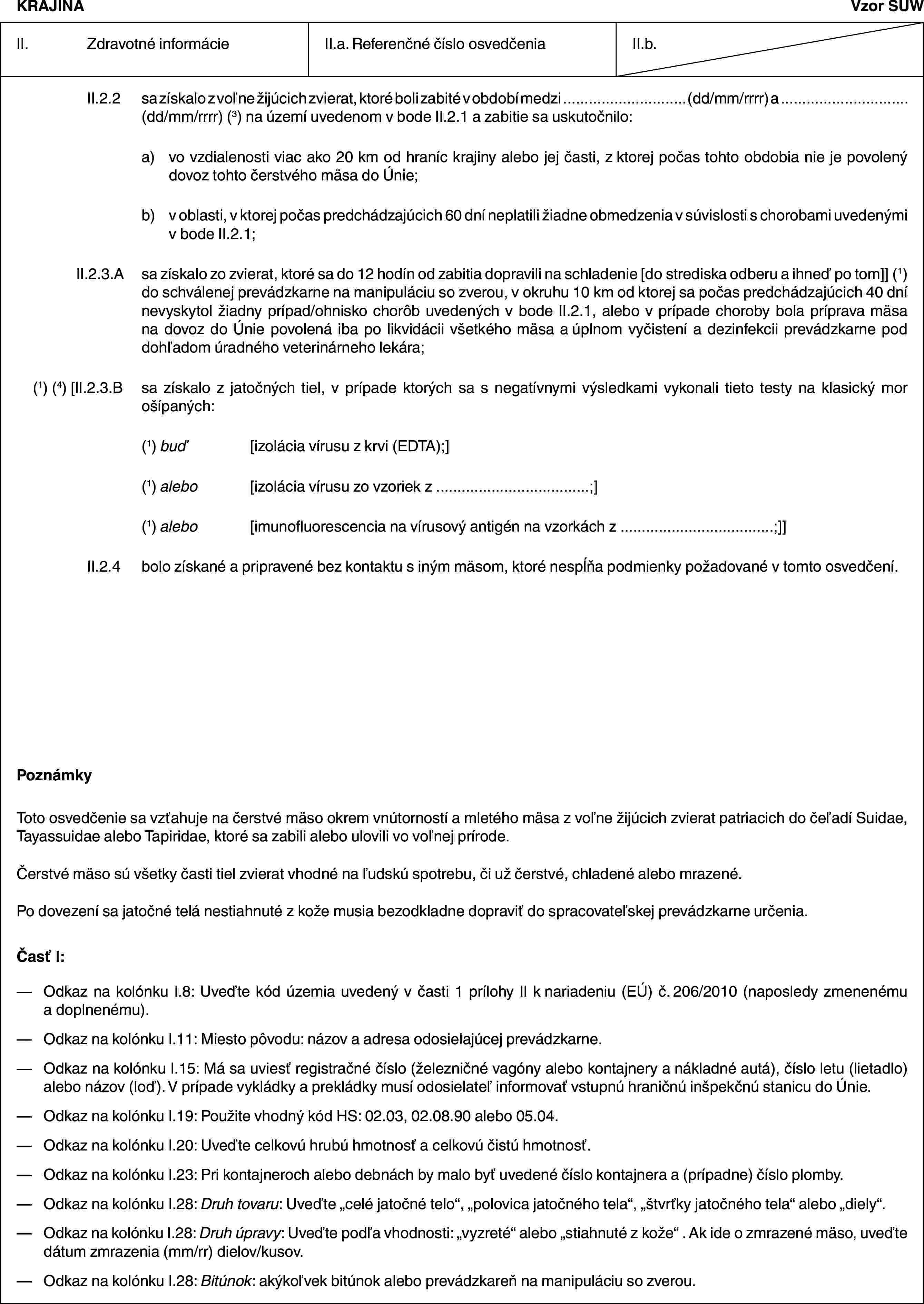 KRAJINAVzor SUWII. Zdravotné informácieII.a. Referenčné číslo osvedčeniaII.b.II.2.2 sa získalo z voľne žijúcich zvierat, ktoré boli zabité v období medzi … (dd/mm/rrrr) a … (dd/mm/rrrr) (3) na území uvedenom v bode II.2.1 a zabitie sa uskutočnilo:a) vo vzdialenosti viac ako 20 km od hraníc krajiny alebo jej časti, z ktorej počas tohto obdobia nie je povolený dovoz tohto čerstvého mäsa do Únie;b) v oblasti, v ktorej počas predchádzajúcich 60 dní neplatili žiadne obmedzenia v súvislosti s chorobami uvedenými v bode II.2.1;II.2.3.A sa získalo zo zvierat, ktoré sa do 12 hodín od zabitia dopravili na schladenie [do strediska odberu a ihneď po tom]] (1) do schválenej prevádzkarne na manipuláciu so zverou, v okruhu 10 km od ktorej sa počas predchádzajúcich 40 dní nevyskytol žiadny prípad/ohnisko chorôb uvedených v bode II.2.1, alebo v prípade choroby bola príprava mäsa na dovoz do Únie povolená iba po likvidácii všetkého mäsa a úplnom vyčistení a dezinfekcii prevádzkarne pod dohľadom úradného veterinárneho lekára;(1) (4) [II.2.3.B sa získalo z jatočných tiel, v prípade ktorých sa s negatívnymi výsledkami vykonali tieto testy na klasický mor ošípaných:(1) buď [izolácia vírusu z krvi (EDTA);](1) alebo [izolácia vírusu zo vzoriek z …;](1) alebo [imunofluorescencia na vírusový antigén na vzorkách z …;]]II.2.4 bolo získané a pripravené bez kontaktu s iným mäsom, ktoré nespĺňa podmienky požadované v tomto osvedčení.PoznámkyToto osvedčenie sa vzťahuje na čerstvé mäso okrem vnútorností a mletého mäsa z voľne žijúcich zvierat patriacich do čeľadí Suidae, Tayassuidae alebo Tapiridae, ktoré sa zabili alebo ulovili vo voľnej prírode.Čerstvé mäso sú všetky časti tiel zvierat vhodné na ľudskú spotrebu, či už čerstvé, chladené alebo mrazené.Po dovezení sa jatočné telá nestiahnuté z kože musia bezodkladne dopraviť do spracovateľskej prevádzkarne určenia.Časť I:— Odkaz na kolónku I.8: Uveďte kód územia uvedený v časti 1 prílohy II k nariadeniu (EÚ) č. 206/2010 (naposledy zmenenému a doplnenému).— Odkaz na kolónku I.11: Miesto pôvodu: názov a adresa odosielajúcej prevádzkarne.— Odkaz na kolónku I.15: Má sa uviesť registračné číslo (železničné vagóny alebo kontajnery a nákladné autá), číslo letu (lietadlo) alebo názov (loď). V prípade vykládky a prekládky musí odosielateľ informovať vstupnú hraničnú inšpekčnú stanicu do Únie.— Odkaz na kolónku I.19: Použite vhodný kód HS: 02.03, 02.08.90 alebo 05.04.— Odkaz na kolónku I.20: Uveďte celkovú hrubú hmotnosť a celkovú čistú hmotnosť.— Odkaz na kolónku I.23: Pri kontajneroch alebo debnách by malo byť uvedené číslo kontajnera a (prípadne) číslo plomby.— Odkaz na kolónku I.28: Druh tovaru: Uveďte „celé jatočné telo“, „polovica jatočného tela“, „štvrťky jatočného tela“ alebo „diely“.— Odkaz na kolónku I.28: Druh úpravy: Uveďte podľa vhodnosti: „vyzreté“ alebo „stiahnuté z kože“ . Ak ide o zmrazené mäso, uveďte dátum zmrazenia (mm/rr) dielov/kusov.— Odkaz na kolónku I.28: Bitúnok: akýkoľvek bitúnok alebo prevádzkareň na manipuláciu so zverou.