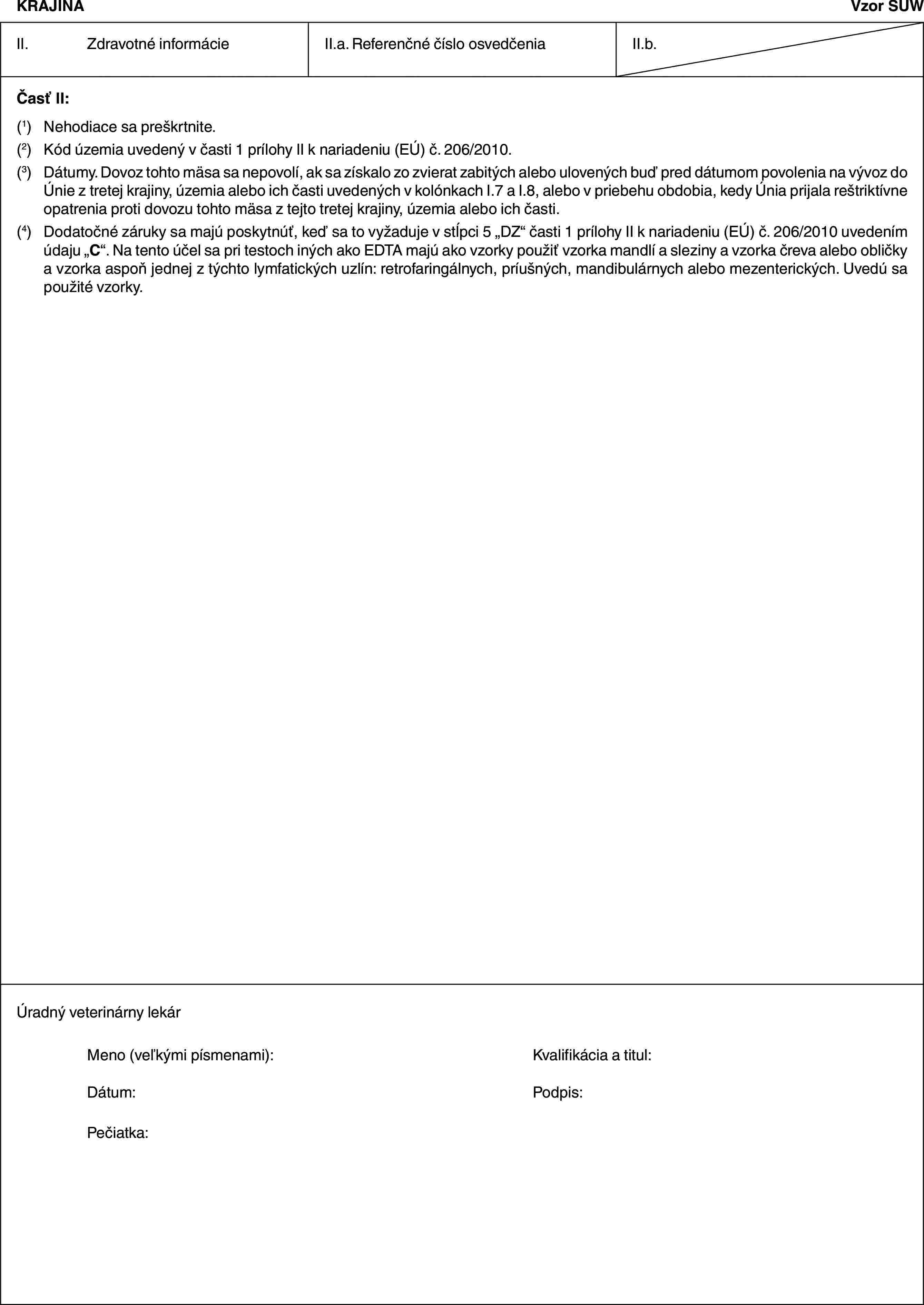 KRAJINAVzor SUWII. Zdravotné informácieII.a. Referenčné číslo osvedčeniaII.b.Časť II:(1) Nehodiace sa preškrtnite.(2) Kód územia uvedený v časti 1 prílohy II k nariadeniu (EÚ) č. 206/2010.(3) Dátumy. Dovoz tohto mäsa sa nepovolí, ak sa získalo zo zvierat zabitých alebo ulovených buď pred dátumom povolenia na vývoz do Únie z tretej krajiny, územia alebo ich časti uvedených v kolónkach I.7 a I.8, alebo v priebehu obdobia, kedy Únia prijala reštriktívne opatrenia proti dovozu tohto mäsa z tejto tretej krajiny, územia alebo ich časti.(4) Dodatočné záruky sa majú poskytnúť, keď sa to vyžaduje v stĺpci 5 „DZ“ časti 1 prílohy II k nariadeniu (EÚ) č. 206/2010 uvedením údaju „C“. Na tento účel sa pri testoch iných ako EDTA majú ako vzorky použiť vzorka mandlí a sleziny a vzorka čreva alebo obličky a vzorka aspoň jednej z týchto lymfatických uzlín: retrofaringálnych, príušných, mandibulárnych alebo mezenterických. Uvedú sa použité vzorky.Úradný veterinárny lekárMeno (veľkými písmenami): Kvalifikácia a titul:Dátum: Podpis:Pečiatka: