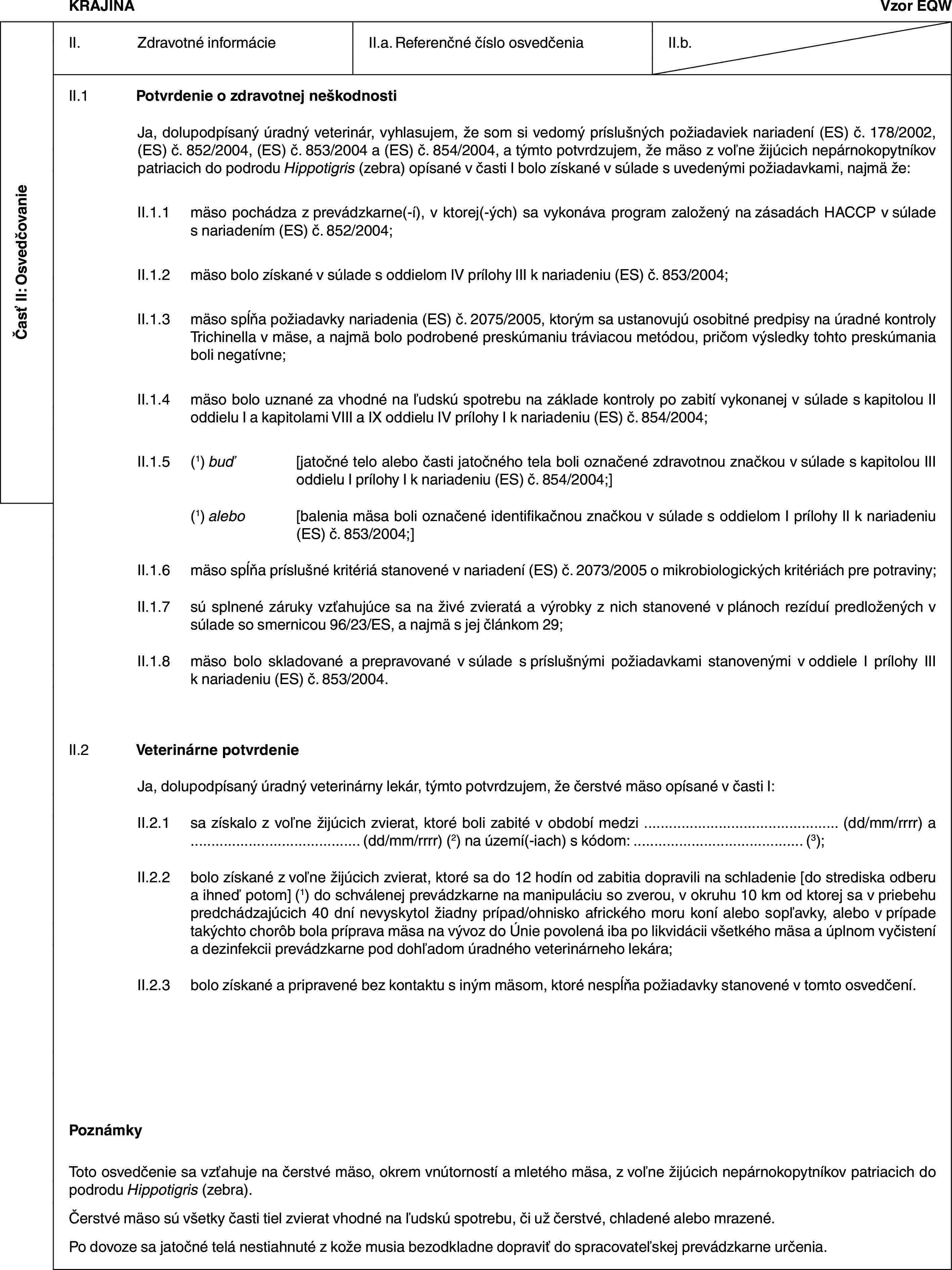 Časť II: OsvedčovanieKRAJINAVzor EQWII. Zdravotné informácieII.a. Referenčné číslo osvedčeniaII.b.II.1 Potvrdenie o zdravotnej neškodnostiJa, dolupodpísaný úradný veterinár, vyhlasujem, že som si vedomý príslušných požiadaviek nariadení (ES) č. 178/2002, (ES) č. 852/2004, (ES) č. 853/2004 a (ES) č. 854/2004, a týmto potvrdzujem, že mäso z voľne žijúcich nepárnokopytníkov patriacich do podrodu Hippotigris (zebra) opísané v časti I bolo získané v súlade s uvedenými požiadavkami, najmä že:II.1.1 mäso pochádza z prevádzkarne(-í), v ktorej(-ých) sa vykonáva program založený na zásadách HACCP v súlade s nariadením (ES) č. 852/2004;II.1.2 mäso bolo získané v súlade s oddielom IV prílohy III k nariadeniu (ES) č. 853/2004;II.1.3 mäso spĺňa požiadavky nariadenia (ES) č. 2075/2005, ktorým sa ustanovujú osobitné predpisy na úradné kontroly Trichinella v mäse, a najmä bolo podrobené preskúmaniu tráviacou metódou, pričom výsledky tohto preskúmania boli negatívne;II.1.4 mäso bolo uznané za vhodné na ľudskú spotrebu na základe kontroly po zabití vykonanej v súlade s kapitolou II oddielu I a kapitolami VIII a IX oddielu IV prílohy I k nariadeniu (ES) č. 854/2004;II.1.5 (1) buď [jatočné telo alebo časti jatočného tela boli označené zdravotnou značkou v súlade s kapitolou III oddielu I prílohy I k nariadeniu (ES) č. 854/2004;](1) alebo [balenia mäsa boli označené identifikačnou značkou v súlade s oddielom I prílohy II k nariadeniu (ES) č. 853/2004;]II.1.6 mäso spĺňa príslušné kritériá stanovené v nariadení (ES) č. 2073/2005 o mikrobiologických kritériách pre potraviny;II.1.7 sú splnené záruky vzťahujúce sa na živé zvieratá a výrobky z nich stanovené v plánoch rezíduí predložených v súlade so smernicou 96/23/ES, a najmä s jej článkom 29;II.1.8 mäso bolo skladované a prepravované v súlade s príslušnými požiadavkami stanovenými v oddiele I prílohy III k nariadeniu (ES) č. 853/2004.II.2 Veterinárne potvrdenieJa, dolupodpísaný úradný veterinárny lekár, týmto potvrdzujem, že čerstvé mäso opísané v časti I:II.2.1 sa získalo z voľne žijúcich zvierat, ktoré boli zabité v období medzi … (dd/mm/rrrr) a … (dd/mm/rrrr) (2) na území(-iach) s kódom: … (3);II.2.2 bolo získané z voľne žijúcich zvierat, ktoré sa do 12 hodín od zabitia dopravili na schladenie [do strediska odberu a ihneď potom] (1) do schválenej prevádzkarne na manipuláciu so zverou, v okruhu 10 km od ktorej sa v priebehu predchádzajúcich 40 dní nevyskytol žiadny prípad/ohnisko afrického moru koní alebo sopľavky, alebo v prípade takýchto chorôb bola príprava mäsa na vývoz do Únie povolená iba po likvidácii všetkého mäsa a úplnom vyčistení a dezinfekcii prevádzkarne pod dohľadom úradného veterinárneho lekára;II.2.3 bolo získané a pripravené bez kontaktu s iným mäsom, ktoré nespĺňa požiadavky stanovené v tomto osvedčení.PoznámkyToto osvedčenie sa vzťahuje na čerstvé mäso, okrem vnútorností a mletého mäsa, z voľne žijúcich nepárnokopytníkov patriacich do podrodu Hippotigris (zebra).Čerstvé mäso sú všetky časti tiel zvierat vhodné na ľudskú spotrebu, či už čerstvé, chladené alebo mrazené.Po dovoze sa jatočné telá nestiahnuté z kože musia bezodkladne dopraviť do spracovateľskej prevádzkarne určenia.