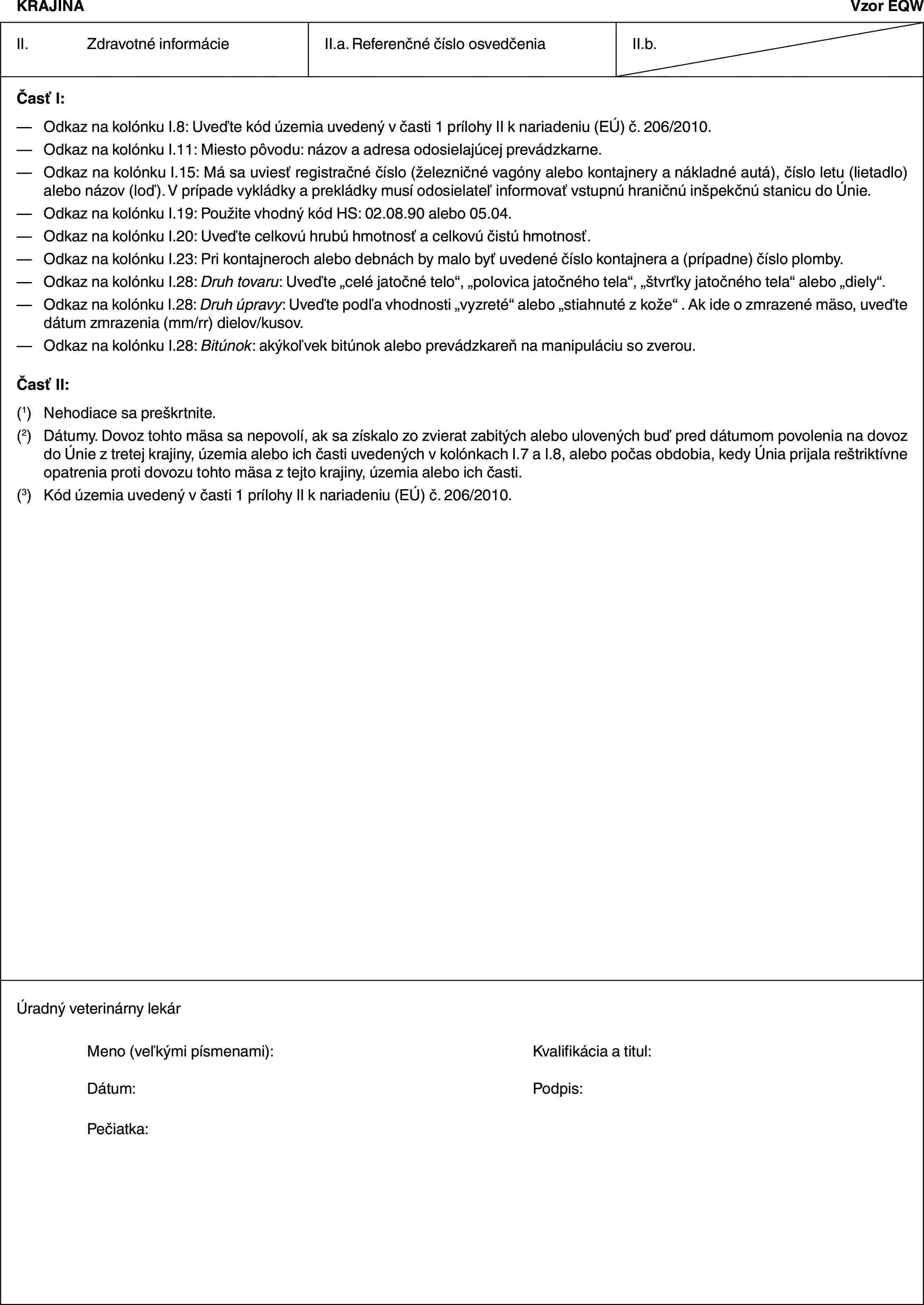 KRAJINAVzor EQWII. Zdravotné informácieII.a. Referenčné číslo osvedčeniaII.b.Časť I:— Odkaz na kolónku I.8: Uveďte kód územia uvedený v časti 1 prílohy II k nariadeniu (EÚ) č. 206/2010.— Odkaz na kolónku I.11: Miesto pôvodu: názov a adresa odosielajúcej prevádzkarne.— Odkaz na kolónku I.15: Má sa uviesť registračné číslo (železničné vagóny alebo kontajnery a nákladné autá), číslo letu (lietadlo) alebo názov (loď). V prípade vykládky a prekládky musí odosielateľ informovať vstupnú hraničnú inšpekčnú stanicu do Únie.— Odkaz na kolónku I.19: Použite vhodný kód HS: 02.08.90 alebo 05.04.— Odkaz na kolónku I.20: Uveďte celkovú hrubú hmotnosť a celkovú čistú hmotnosť.— Odkaz na kolónku I.23: Pri kontajneroch alebo debnách by malo byť uvedené číslo kontajnera a (prípadne) číslo plomby.— Odkaz na kolónku I.28: Druh tovaru: Uveďte „celé jatočné telo“, „polovica jatočného tela“, „štvrťky jatočného tela“ alebo „diely“.— Odkaz na kolónku I.28: Druh úpravy: Uveďte podľa vhodnosti „vyzreté“ alebo „stiahnuté z kože“ . Ak ide o zmrazené mäso, uveďte dátum zmrazenia (mm/rr) dielov/kusov.— Odkaz na kolónku I.28: Bitúnok: akýkoľvek bitúnok alebo prevádzkareň na manipuláciu so zverou.Časť II:(1) Nehodiace sa preškrtnite.(2) Dátumy. Dovoz tohto mäsa sa nepovolí, ak sa získalo zo zvierat zabitých alebo ulovených buď pred dátumom povolenia na dovoz do Únie z tretej krajiny, územia alebo ich časti uvedených v kolónkach I.7 a I.8, alebo počas obdobia, kedy Únia prijala reštriktívne opatrenia proti dovozu tohto mäsa z tejto krajiny, územia alebo ich časti.(3) Kód územia uvedený v časti 1 prílohy II k nariadeniu (EÚ) č. 206/2010.Úradný veterinárny lekárMeno (veľkými písmenami): Kvalifikácia a titul:Dátum: Podpis:Pečiatka:
