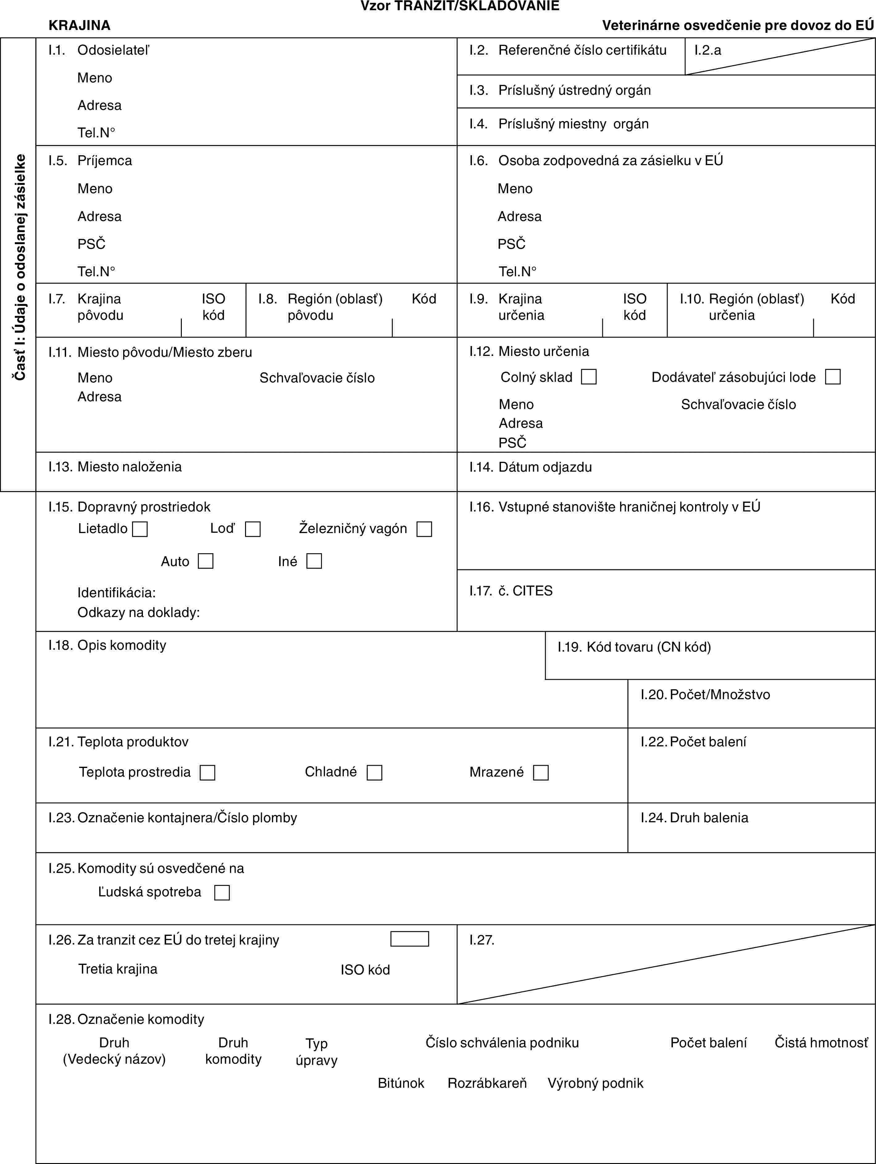 Vzor TRANZIT/SKLADOVANIEKRAJINAVeterinárne osvedčenie pre dovoz do EÚČasť I: Údaje o odoslanej zásielkeI.1. OdosielateľMenoAdresaTel.N°I.2. Referenčné číslo certifikátuI.2.aI.3. Príslušný ústredný orgánI.4. Príslušný miestny orgánI.5. PríjemcaMenoAdresaPSČTel.N°I.6. Osoba zodpovedná za zásielku v EÚMenoAdresaPSČTel.N°I.7. Krajina pôvoduISO kódI.8. Región (oblasť) pôvoduKódI.9. Krajina určeniaISO kódI.10. Región (oblasť) určeniaKódI.11. Miesto pôvodu/Miesto zberuMenoAdresaSchvaľovacie čísloI.12. Miesto určeniaColný skladDodávateľ zásobujúci lodeMenoAdresaPSČSchvaľovacie čísloI.13. Miesto naloženiaI.14. Dátum odjazduI.15. Dopravný prostriedokLietadloLoďŽelezničný vagónAutoInéIdentifikácia:Odkazy na doklady:I.16. Vstupné stanovište hraničnej kontroly v EÚI.17. č. CITESI.18. Opis komodityI.19. Kód tovaru (CN kód)I.20. Počet/MnožstvoI.21. Teplota produktovTeplota prostrediaChladnéMrazenéI.22. Počet baleníI.23. Označenie kontajnera/Číslo plombyI.24. Druh baleniaI.25. Komodity sú osvedčené naĽudská spotrebaI.26. Za tranzit cez EÚ do tretej krajinyTretia krajinaISO kódI.27.I.28. Označenie komodityDruh (Vedecký názov)Druh komodityTyp úpravyČíslo schválenia podnikuPočet baleníČistá hmotnosťBitúnokRozrábkareňVýrobný podnik