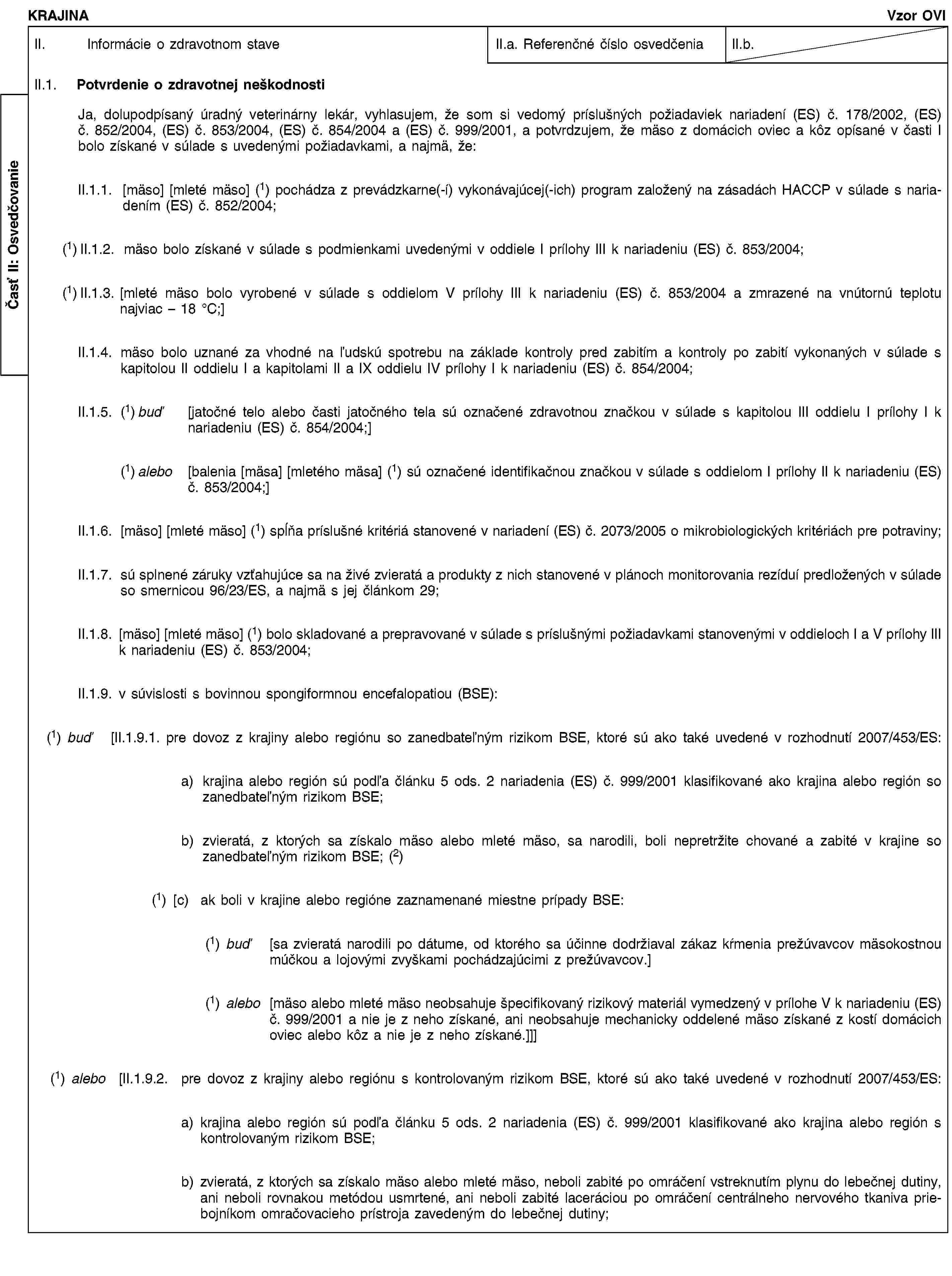 Časť II: OsvedčovanieKRAJINAVzor OVIII. Informácie o zdravotnom staveII.a. Referenčné číslo osvedčeniaII.b.II.1. Potvrdenie o zdravotnej neškodnostiJa, dolupodpísaný úradný veterinárny lekár, vyhlasujem, že som si vedomý príslušných požiadaviek nariadení (ES) č. 178/2002, (ES) č. 852/2004, (ES) č. 853/2004, (ES) č. 854/2004 a (ES) č. 999/2001, a potvrdzujem, že mäso z domácich oviec a kôz opísané v časti I bolo získané v súlade s uvedenými požiadavkami, a najmä, že:II.1.1. [mäso] [mleté mäso] (1) pochádza z prevádzkarne(-í) vykonávajúcej(-ich) program založený na zásadách HACCP v súlade s nariadením (ES) č. 852/2004;(1) II.1.2. mäso bolo získané v súlade s podmienkami uvedenými v oddiele I prílohy III k nariadeniu (ES) č. 853/2004;(1) II.1.3. [mleté mäso bolo vyrobené v súlade s oddielom V prílohy III k nariadeniu (ES) č. 853/2004 a zmrazené na vnútornú teplotu najviac – 18 °C;]II.1.4. mäso bolo uznané za vhodné na ľudskú spotrebu na základe kontroly pred zabitím a kontroly po zabití vykonaných v súlade s kapitolou II oddielu I a kapitolami II a IX oddielu IV prílohy I k nariadeniu (ES) č. 854/2004;II.1.5. (1) buď [jatočné telo alebo časti jatočného tela sú označené zdravotnou značkou v súlade s kapitolou III oddielu I prílohy I k nariadeniu (ES) č. 854/2004;](1) alebo [balenia [mäsa] [mletého mäsa] (1) sú označené identifikačnou značkou v súlade s oddielom I prílohy II k nariadeniu (ES) č. 853/2004;]II.1.6. [mäso] [mleté mäso] (1) spĺňa príslušné kritériá stanovené v nariadení (ES) č. 2073/2005 o mikrobiologických kritériách pre potraviny;II.1.7. sú splnené záruky vzťahujúce sa na živé zvieratá a produkty z nich stanovené v plánoch monitorovania rezíduí predložených v súlade so smernicou 96/23/ES, a najmä s jej článkom 29;II.1.8. [mäso] [mleté mäso] (1) bolo skladované a prepravované v súlade s príslušnými požiadavkami stanovenými v oddieloch I a V prílohy III k nariadeniu (ES) č. 853/2004;II.1.9. v súvislosti s bovinnou spongiformnou encefalopatiou (BSE):(1) buď [II.1.9.1. pre dovoz z krajiny alebo regiónu so zanedbateľným rizikom BSE, ktoré sú ako také uvedené v rozhodnutí 2007/453/ES:a) krajina alebo región sú podľa článku 5 ods. 2 nariadenia (ES) č. 999/2001 klasifikované ako krajina alebo región so zanedbateľným rizikom BSE;b) zvieratá, z ktorých sa získalo mäso alebo mleté mäso, sa narodili, boli nepretržite chované a zabité v krajine so zanedbateľným rizikom BSE; (2)(1) [c) ak boli v krajine alebo regióne zaznamenané miestne prípady BSE:(1) buď [sa zvieratá narodili po dátume, od ktorého sa účinne dodržiaval zákaz kŕmenia prežúvavcov mäsokostnou múčkou a lojovými zvyškami pochádzajúcimi z prežúvavcov.](1) alebo [mäso alebo mleté mäso neobsahuje špecifikovaný rizikový materiál vymedzený v prílohe V k nariadeniu (ES) č. 999/2001 a nie je z neho získané, ani neobsahuje mechanicky oddelené mäso získané z kostí domácich oviec alebo kôz a nie je z neho získané.]]](1) alebo [II.1.9.2. pre dovoz z krajiny alebo regiónu s kontrolovaným rizikom BSE, ktoré sú ako také uvedené v rozhodnutí 2007/453/ES:a) krajina alebo región sú podľa článku 5 ods. 2 nariadenia (ES) č. 999/2001 klasifikované ako krajina alebo región s kontrolovaným rizikom BSE;b) zvieratá, z ktorých sa získalo mäso alebo mleté mäso, neboli zabité po omráčení vstreknutím plynu do lebečnej dutiny, ani neboli rovnakou metódou usmrtené, ani neboli zabité laceráciou po omráčení centrálneho nervového tkaniva priebojníkom omračovacieho prístroja zavedeným do lebečnej dutiny;