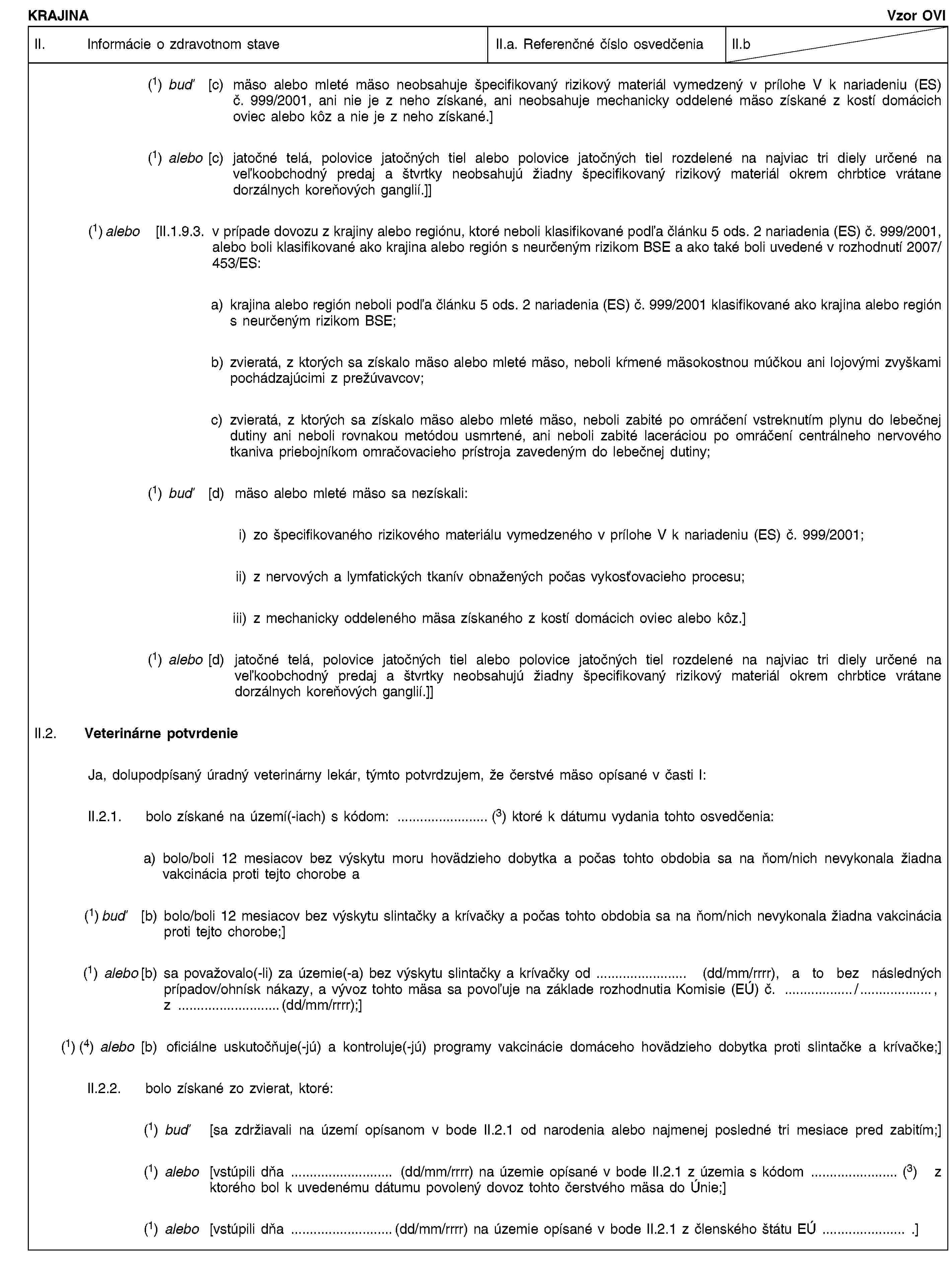 KRAJINAVzor OVIII. Informácie o zdravotnom staveII.a. Referenčné číslo osvedčeniaII.b(1) buď [c) mäso alebo mleté mäso neobsahuje špecifikovaný rizikový materiál vymedzený v prílohe V k nariadeniu (ES) č. 999/2001, ani nie je z neho získané, ani neobsahuje mechanicky oddelené mäso získané z kostí domácich oviec alebo kôz a nie je z neho získané.](1) alebo [c) jatočné telá, polovice jatočných tiel alebo polovice jatočných tiel rozdelené na najviac tri diely určené na veľkoobchodný predaj a štvrtky neobsahujú žiadny špecifikovaný rizikový materiál okrem chrbtice vrátane dorzálnych koreňových ganglií.]](1) alebo [II.1.9.3. v prípade dovozu z krajiny alebo regiónu, ktoré neboli klasifikované podľa článku 5 ods. 2 nariadenia (ES) č. 999/2001, alebo boli klasifikované ako krajina alebo región s neurčeným rizikom BSE a ako také boli uvedené v rozhodnutí 2007/453/ES:a) krajina alebo región neboli podľa článku 5 ods. 2 nariadenia (ES) č. 999/2001 klasifikované ako krajina alebo región s neurčeným rizikom BSE;b) zvieratá, z ktorých sa získalo mäso alebo mleté mäso, neboli kŕmené mäsokostnou múčkou ani lojovými zvyškami pochádzajúcimi z prežúvavcov;c) zvieratá, z ktorých sa získalo mäso alebo mleté mäso, neboli zabité po omráčení vstreknutím plynu do lebečnej dutiny ani neboli rovnakou metódou usmrtené, ani neboli zabité laceráciou po omráčení centrálneho nervového tkaniva priebojníkom omračovacieho prístroja zavedeným do lebečnej dutiny;(1) buď [d) mäso alebo mleté mäso sa nezískali:i) zo špecifikovaného rizikového materiálu vymedzeného v prílohe V k nariadeniu (ES) č. 999/2001;ii) z nervových a lymfatických tkanív obnažených počas vykosťovacieho procesu;iii) z mechanicky oddeleného mäsa získaného z kostí domácich oviec alebo kôz.](1) alebo [d) jatočné telá, polovice jatočných tiel alebo polovice jatočných tiel rozdelené na najviac tri diely určené na veľkoobchodný predaj a štvrtky neobsahujú žiadny špecifikovaný rizikový materiál okrem chrbtice vrátane dorzálnych koreňových ganglií.]]II.2. Veterinárne potvrdenieJa, dolupodpísaný úradný veterinárny lekár, týmto potvrdzujem, že čerstvé mäso opísané v časti I:II.2.1. bolo získané na území(-iach) s kódom: … (3) ktoré k dátumu vydania tohto osvedčenia:a) bolo/boli 12 mesiacov bez výskytu moru hovädzieho dobytka a počas tohto obdobia sa na ňom/nich nevykonala žiadna vakcinácia proti tejto chorobe a(1) buď [b) bolo/boli 12 mesiacov bez výskytu slintačky a krívačky a počas tohto obdobia sa na ňom/nich nevykonala žiadna vakcinácia proti tejto chorobe;](1) alebo [b) sa považovalo(-li) za územie(-a) bez výskytu slintačky a krívačky od … (dd/mm/rrrr), a to bez následných prípadov/ohnísk nákazy, a vývoz tohto mäsa sa povoľuje na základe rozhodnutia Komisie (EÚ) č. …/ …, z …(dd/mm/rrrr);](1) (4) alebo [b) oficiálne uskutočňuje(-jú) a kontroluje(-jú) programy vakcinácie domáceho hovädzieho dobytka proti slintačke a krívačke;]II.2.2. bolo získané zo zvierat, ktoré:(1) buď [sa zdržiavali na území opísanom v bode II.2.1 od narodenia alebo najmenej posledné tri mesiace pred zabitím;](1) alebo [vstúpili dňa … (dd/mm/rrrr) na územie opísané v bode II.2.1 z územia s kódom … (3) z ktorého bol k uvedenému dátumu povolený dovoz tohto čerstvého mäsa do Únie;](1) alebo [vstúpili dňa …(dd/mm/rrrr) na územie opísané v bode II.2.1 z členského štátu EÚ … .]
