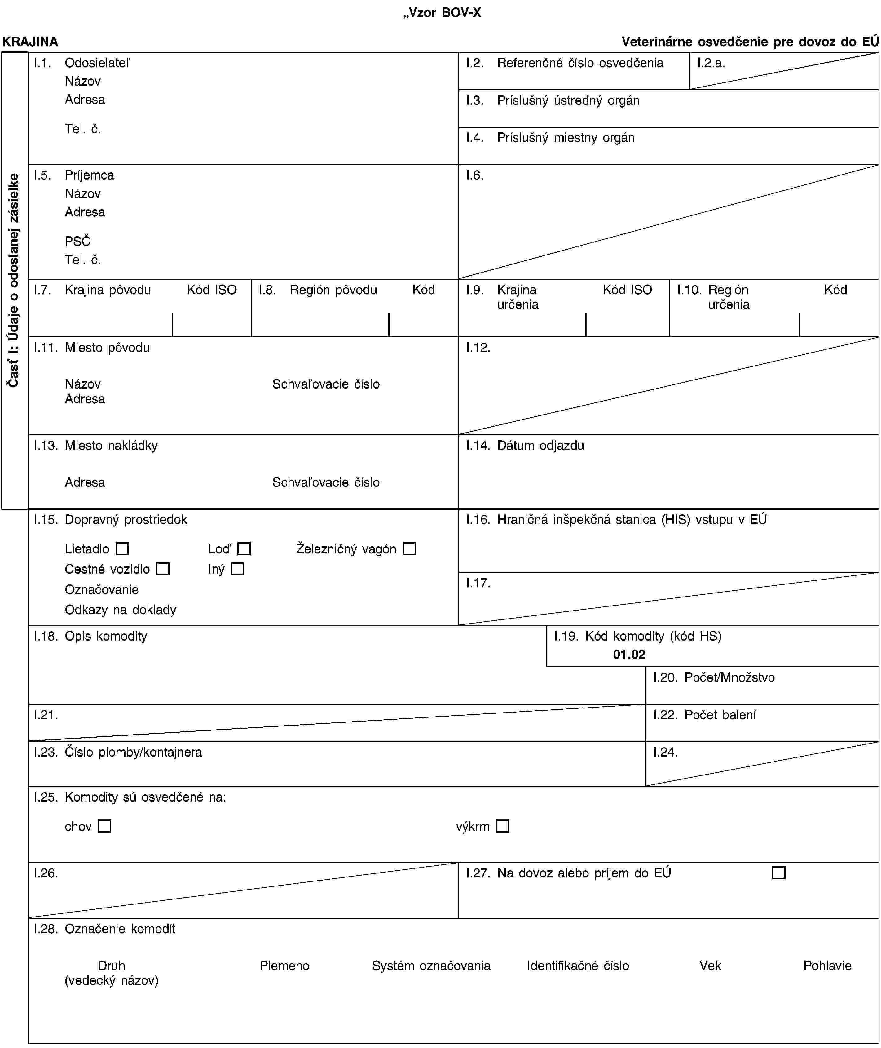 Vzor BOV-XČasť I: Údaje o odoslanej zásielkeKRAJINAVeterinárne osvedčenie pre dovoz do EÚI.1. OdosielateľNázovAdresaTel. č.I.2. Referenčné číslo osvedčeniaI.2.a.I.3. Príslušný ústredný orgánI.4. Príslušný miestny orgánI.5. PríjemcaNázovAdresaPSČTel. č.I.6.I.7. Krajina pôvoduKód ISOI.8. Región pôvoduKódI.9. Krajina určeniaKód ISOI.10. Región určeniaKódI.11. Miesto pôvoduNázovSchvaľovacie čísloAdresaI.12.I.13. Miesto nakládkyAdresaSchvaľovacie čísloI.14. Dátum odjazduI.15. Dopravný prostriedokLietadloLoďŽelezničný vagónCestné vozidloInýOznačovanieOdkazy na dokladyI.16. Hraničná inšpekčná stanica (HIS) vstupu v EÚI.17.I.18. Opis komodityI.19. Kód komodity (kód HS)01.02I.20. Počet/MnožstvoI.21.I.22. Počet baleníI.23. Číslo plomby/kontajneraI.24.I.25. Komodity sú osvedčené na:chovvýkrmI.26.I.27. Na dovoz alebo príjem do EÚI.28. Označenie komodítDruh(vedecký názov)PlemenoSystém označovaniaIdentifikačné čísloVekPohlavie