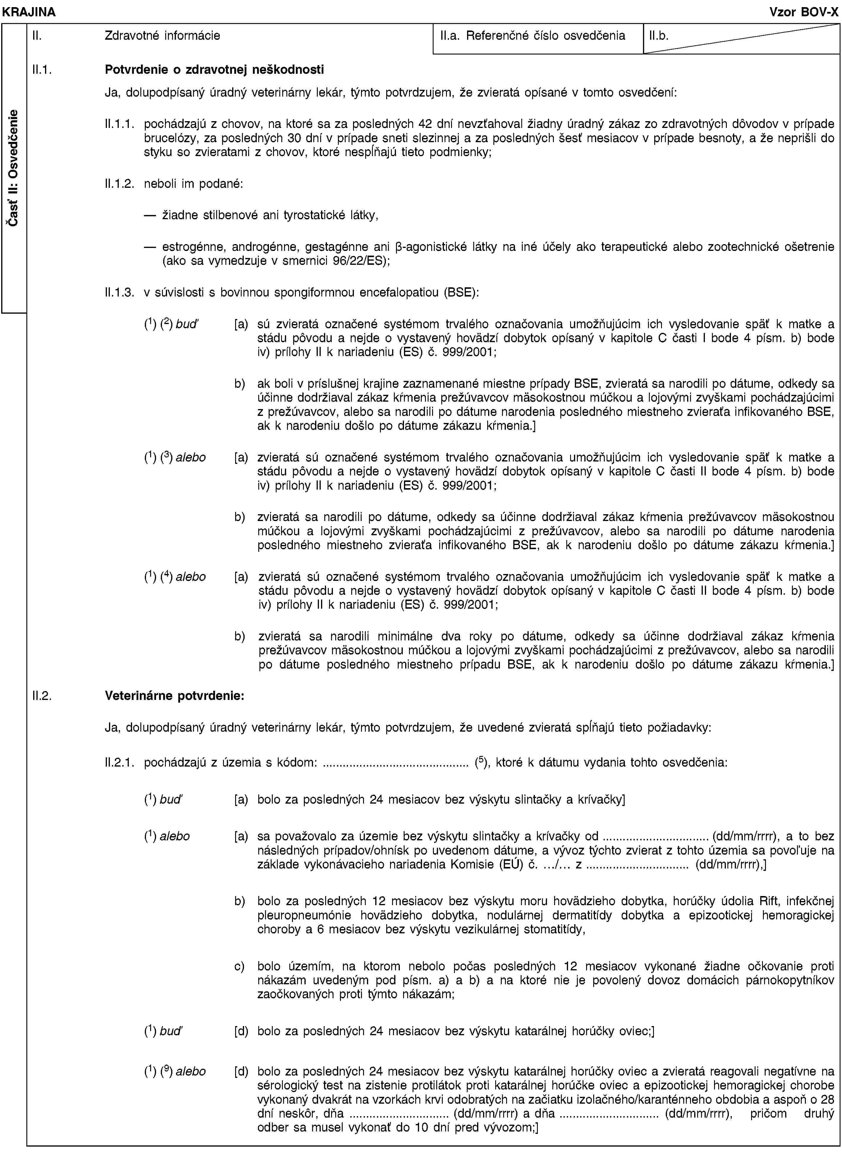 Časť II: OsvedčenieKRAJINAVzor BOV-XII. Zdravotné informácieII.a. Referenčné číslo osvedčeniaII.b.II.1. Potvrdenie o zdravotnej neškodnostiJa, dolupodpísaný úradný veterinárny lekár, týmto potvrdzujem, že zvieratá opísané v tomto osvedčení:II.1.1. pochádzajú z chovov, na ktoré sa za posledných 42 dní nevzťahoval žiadny úradný zákaz zo zdravotných dôvodov v prípade brucelózy, za posledných 30 dní v prípade sneti slezinnej a za posledných šesť mesiacov v prípade besnoty, a že neprišli do styku so zvieratami z chovov, ktoré nespĺňajú tieto podmienky;II.1.2. neboli im podané:žiadne stilbenové ani tyrostatické látky,estrogénne, androgénne, gestagénne ani β-agonistické látky na iné účely ako terapeutické alebo zootechnické ošetrenie (ako sa vymedzuje v smernici 96/22/ES);II.1.3. v súvislosti s bovinnou spongiformnou encefalopatiou (BSE):(1) (2) buď [a) sú zvieratá označené systémom trvalého označovania umožňujúcim ich vysledovanie späť k matke a stádu pôvodu a nejde o vystavený hovädzí dobytok opísaný v kapitole C časti I bode 4 písm. b) bode iv) prílohy II k nariadeniu (ES) č. 999/2001;b) ak boli v príslušnej krajine zaznamenané miestne prípady BSE, zvieratá sa narodili po dátume, odkedy sa účinne dodržiaval zákaz kŕmenia prežúvavcov mäsokostnou múčkou a lojovými zvyškami pochádzajúcimi z prežúvavcov, alebo sa narodili po dátume narodenia posledného miestneho zvieraťa infikovaného BSE, ak k narodeniu došlo po dátume zákazu kŕmenia.](1) (3) alebo [a) zvieratá sú označené systémom trvalého označovania umožňujúcim ich vysledovanie späť k matke a stádu pôvodu a nejde o vystavený hovädzí dobytok opísaný v kapitole C časti II bode 4 písm. b) bode iv) prílohy II k nariadeniu (ES) č. 999/2001;b) zvieratá sa narodili po dátume, odkedy sa účinne dodržiaval zákaz kŕmenia prežúvavcov mäsokostnou múčkou a lojovými zvyškami pochádzajúcimi z prežúvavcov, alebo sa narodili po dátume narodenia posledného miestneho zvieraťa infikovaného BSE, ak k narodeniu došlo po dátume zákazu kŕmenia.](1) (4) alebo [a) zvieratá sú označené systémom trvalého označovania umožňujúcim ich vysledovanie späť k matke a stádu pôvodu a nejde o vystavený hovädzí dobytok opísaný v kapitole C časti II bode 4 písm. b) bode iv) prílohy II k nariadeniu (ES) č. 999/2001;b) zvieratá sa narodili minimálne dva roky po dátume, odkedy sa účinne dodržiaval zákaz kŕmenia prežúvavcov mäsokostnou múčkou a lojovými zvyškami pochádzajúcimi z prežúvavcov, alebo sa narodili po dátume posledného miestneho prípadu BSE, ak k narodeniu došlo po dátume zákazu kŕmenia.]II.2. Veterinárne potvrdenie:Ja, dolupodpísaný úradný veterinárny lekár, týmto potvrdzujem, že uvedené zvieratá spĺňajú tieto požiadavky:II.2.1. pochádzajú z územia s kódom: … (5), ktoré k dátumu vydania tohto osvedčenia:(1) buď [a) bolo za posledných 24 mesiacov bez výskytu slintačky a krívačky](1) alebo [a) sa považovalo za územie bez výskytu slintačky a krívačky od … (dd/mm/rrrr), a to bez následných prípadov/ohnísk po uvedenom dátume, a vývoz týchto zvierat z tohto územia sa povoľuje na základe vykonávacieho nariadenia Komisie (EÚ) č. …/… z … (dd/mm/rrrr),]b) bolo za posledných 12 mesiacov bez výskytu moru hovädzieho dobytka, horúčky údolia Rift, infekčnej pleuropneumónie hovädzieho dobytka, nodulárnej dermatitídy dobytka a epizootickej hemoragickej choroby a 6 mesiacov bez výskytu vezikulárnej stomatitídy,c) bolo územím, na ktorom nebolo počas posledných 12 mesiacov vykonané žiadne očkovanie proti nákazám uvedeným pod písm. a) a b) a na ktoré nie je povolený dovoz domácich párnokopytníkov zaočkovaných proti týmto nákazám;(1) buď [d) bolo za posledných 24 mesiacov bez výskytu katarálnej horúčky oviec;](1) (9) alebo [d) bolo za posledných 24 mesiacov bez výskytu katarálnej horúčky oviec a zvieratá reagovali negatívne na sérologický test na zistenie protilátok proti katarálnej horúčke oviec a epizootickej hemoragickej chorobe vykonaný dvakrát na vzorkách krvi odobratých na začiatku izolačného/karanténneho obdobia a aspoň o 28 dní neskôr, dňa … (dd/mm/rrrr) a dňa … (dd/mm/rrrr), pričom druhý odber sa musel vykonať do 10 dní pred vývozom;]