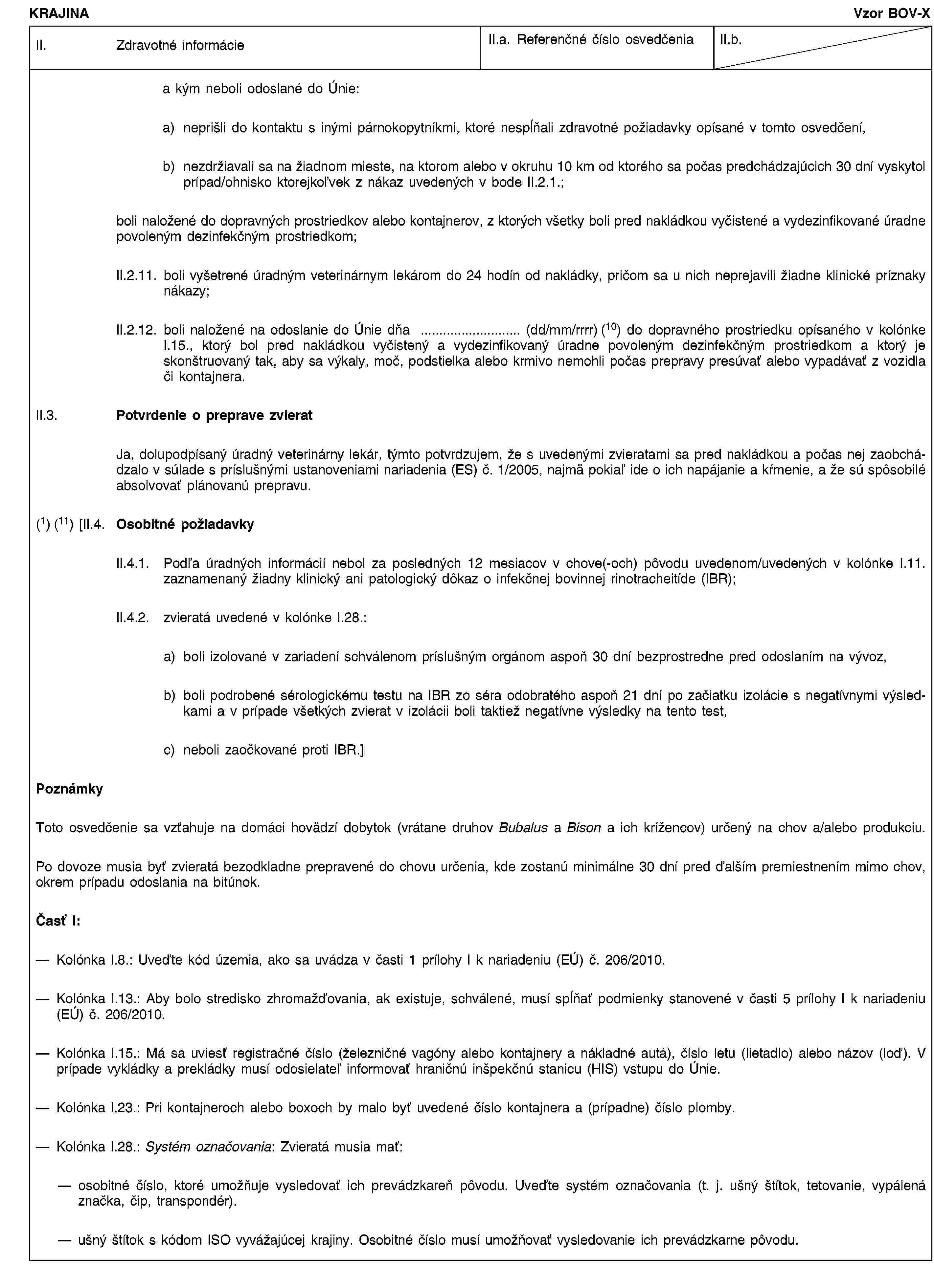 KRAJINAVzor BOV-XII. Zdravotné informácieII.a. Referenčné číslo osvedčeniaII.b.a kým neboli odoslané do Únie:a) neprišli do kontaktu s inými párnokopytníkmi, ktoré nespĺňali zdravotné požiadavky opísané v tomto osvedčení,b) nezdržiavali sa na žiadnom mieste, na ktorom alebo v okruhu 10 km od ktorého sa počas predchádzajúcich 30 dní vyskytol prípad/ohnisko ktorejkoľvek z nákaz uvedených v bode II.2.1.;boli naložené do dopravných prostriedkov alebo kontajnerov, z ktorých všetky boli pred nakládkou vyčistené a vydezinfikované úradne povoleným dezinfekčným prostriedkom;II.2.11. boli vyšetrené úradným veterinárnym lekárom do 24 hodín od nakládky, pričom sa u nich neprejavili žiadne klinické príznaky nákazy;II.2.12. boli naložené na odoslanie do Únie dňa … (dd/mm/rrrr) (10) do dopravného prostriedku opísaného v kolónke I.15., ktorý bol pred nakládkou vyčistený a vydezinfikovaný úradne povoleným dezinfekčným prostriedkom a ktorý je skonštruovaný tak, aby sa výkaly, moč, podstielka alebo krmivo nemohli počas prepravy presúvať alebo vypadávať z vozidla či kontajnera.II.3. Potvrdenie o preprave zvieratJa, dolupodpísaný úradný veterinárny lekár, týmto potvrdzujem, že s uvedenými zvieratami sa pred nakládkou a počas nej zaobchádzalo v súlade s príslušnými ustanoveniami nariadenia (ES) č. 1/2005, najmä pokiaľ ide o ich napájanie a kŕmenie, a že sú spôsobilé absolvovať plánovanú prepravu.(1) (11) [II.4. Osobitné požiadavkyII.4.1. Podľa úradných informácií nebol za posledných 12 mesiacov v chove(-och) pôvodu uvedenom/uvedených v kolónke I.11. zaznamenaný žiadny klinický ani patologický dôkaz o infekčnej bovinnej rinotracheitíde (IBR);II.4.2. zvieratá uvedené v kolónke I.28.:a) boli izolované v zariadení schválenom príslušným orgánom aspoň 30 dní bezprostredne pred odoslaním na vývoz,b) boli podrobené sérologickému testu na IBR zo séra odobratého aspoň 21 dní po začiatku izolácie s negatívnymi výsledkami a v prípade všetkých zvierat v izolácii boli taktiež negatívne výsledky na tento test,c) neboli zaočkované proti IBR.]PoznámkyToto osvedčenie sa vzťahuje na domáci hovädzí dobytok (vrátane druhov Bubalus a Bison a ich krížencov) určený na chov a/alebo produkciu.Po dovoze musia byť zvieratá bezodkladne prepravené do chovu určenia, kde zostanú minimálne 30 dní pred ďalším premiestnením mimo chov, okrem prípadu odoslania na bitúnok.Časť I:Kolónka I.8.: Uveďte kód územia, ako sa uvádza v časti 1 prílohy I k nariadeniu (EÚ) č. 206/2010.Kolónka I.13.: Aby bolo stredisko zhromažďovania, ak existuje, schválené, musí spĺňať podmienky stanovené v časti 5 prílohy I k nariadeniu (EÚ) č. 206/2010.Kolónka I.15.: Má sa uviesť registračné číslo (železničné vagóny alebo kontajnery a nákladné autá), číslo letu (lietadlo) alebo názov (loď). V prípade vykládky a prekládky musí odosielateľ informovať hraničnú inšpekčnú stanicu (HIS) vstupu do Únie.Kolónka I.23.: Pri kontajneroch alebo boxoch by malo byť uvedené číslo kontajnera a (prípadne) číslo plomby.Kolónka I.28.: Systém označovania: Zvieratá musia mať:osobitné číslo, ktoré umožňuje vysledovať ich prevádzkareň pôvodu. Uveďte systém označovania (t. j. ušný štítok, tetovanie, vypálená značka, čip, transpondér).ušný štítok s kódom ISO vyvážajúcej krajiny. Osobitné číslo musí umožňovať vysledovanie ich prevádzkarne pôvodu.