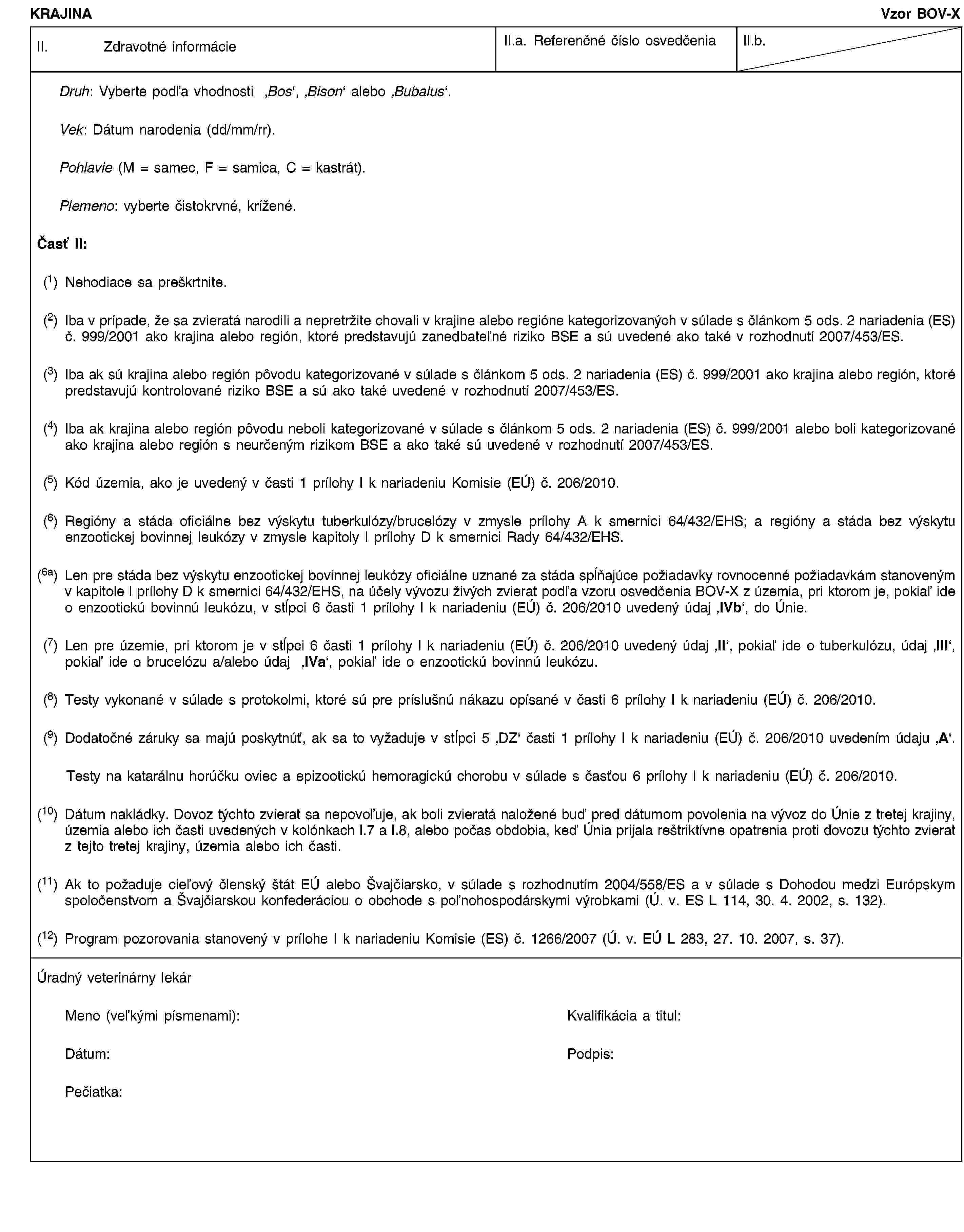 KRAJINAVzor BOV-XII. Zdravotné informácieII.a. Referenčné číslo osvedčeniaII.b.Druh: Vyberte podľa vhodnosti ‚Bos’, ‚Bison’ alebo ‚Bubalus’.Vek: Dátum narodenia (dd/mm/rr).Pohlavie (M = samec, F = samica, C = kastrát).Plemeno: vyberte čistokrvné, krížené.Časť II:(1) Nehodiace sa preškrtnite.(2) Iba v prípade, že sa zvieratá narodili a nepretržite chovali v krajine alebo regióne kategorizovaných v súlade s článkom 5 ods. 2 nariadenia (ES) č. 999/2001 ako krajina alebo región, ktoré predstavujú zanedbateľné riziko BSE a sú uvedené ako také v rozhodnutí 2007/453/ES.(3) Iba ak sú krajina alebo región pôvodu kategorizované v súlade s článkom 5 ods. 2 nariadenia (ES) č. 999/2001 ako krajina alebo región, ktoré predstavujú kontrolované riziko BSE a sú ako také uvedené v rozhodnutí 2007/453/ES.(4) Iba ak krajina alebo región pôvodu neboli kategorizované v súlade s článkom 5 ods. 2 nariadenia (ES) č. 999/2001 alebo boli kategorizované ako krajina alebo región s neurčeným rizikom BSE a ako také sú uvedené v rozhodnutí 2007/453/ES.(5) Kód územia, ako je uvedený v časti 1 prílohy I k nariadeniu Komisie (EÚ) č. 206/2010.(6) Regióny a stáda oficiálne bez výskytu tuberkulózy/brucelózy v zmysle prílohy A k smernici 64/432/EHS; a regióny a stáda bez výskytu enzootickej bovinnej leukózy v zmysle kapitoly I prílohy D k smernici Rady 64/432/EHS.(6a) Len pre stáda bez výskytu enzootickej bovinnej leukózy oficiálne uznané za stáda spĺňajúce požiadavky rovnocenné požiadavkám stanoveným v kapitole I prílohy D k smernici 64/432/EHS, na účely vývozu živých zvierat podľa vzoru osvedčenia BOV-X z územia, pri ktorom je, pokiaľ ide o enzootickú bovinnú leukózu, v stĺpci 6 časti 1 prílohy I k nariadeniu (EÚ) č. 206/2010 uvedený údaj ‚IVb’, do Únie.(7) Len pre územie, pri ktorom je v stĺpci 6 časti 1 prílohy I k nariadeniu (EÚ) č. 206/2010 uvedený údaj ‚II’, pokiaľ ide o tuberkulózu, údaj ‚III’, pokiaľ ide o brucelózu a/alebo údaj ‚IVa’, pokiaľ ide o enzootickú bovinnú leukózu.(8) Testy vykonané v súlade s protokolmi, ktoré sú pre príslušnú nákazu opísané v časti 6 prílohy I k nariadeniu (EÚ) č. 206/2010.(9) Dodatočné záruky sa majú poskytnúť, ak sa to vyžaduje v stĺpci 5 ‚DZ’ časti 1 prílohy I k nariadeniu (EÚ) č. 206/2010 uvedením údaju ‚A’.Testy na katarálnu horúčku oviec a epizootickú hemoragickú chorobu v súlade s časťou 6 prílohy I k nariadeniu (EÚ) č. 206/2010.(10) Dátum nakládky. Dovoz týchto zvierat sa nepovoľuje, ak boli zvieratá naložené buď pred dátumom povolenia na vývoz do Únie z tretej krajiny, územia alebo ich časti uvedených v kolónkach I.7 a I.8, alebo počas obdobia, keď Únia prijala reštriktívne opatrenia proti dovozu týchto zvierat z tejto tretej krajiny, územia alebo ich časti.(11) Ak to požaduje cieľový členský štát EÚ alebo Švajčiarsko, v súlade s rozhodnutím 2004/558/ES a v súlade s Dohodou medzi Európskym spoločenstvom a Švajčiarskou konfederáciou o obchode s poľnohospodárskymi výrobkami (Ú. v. ES L 114, 30. 4. 2002, s. 132).(12) Program pozorovania stanovený v prílohe I k nariadeniu Komisie (ES) č. 1266/2007 (Ú. v. EÚ L 283, 27. 10. 2007, s. 37).Úradný veterinárny lekárMeno (veľkými písmenami):Kvalifikácia a titul:Dátum:Podpis:Pečiatka: