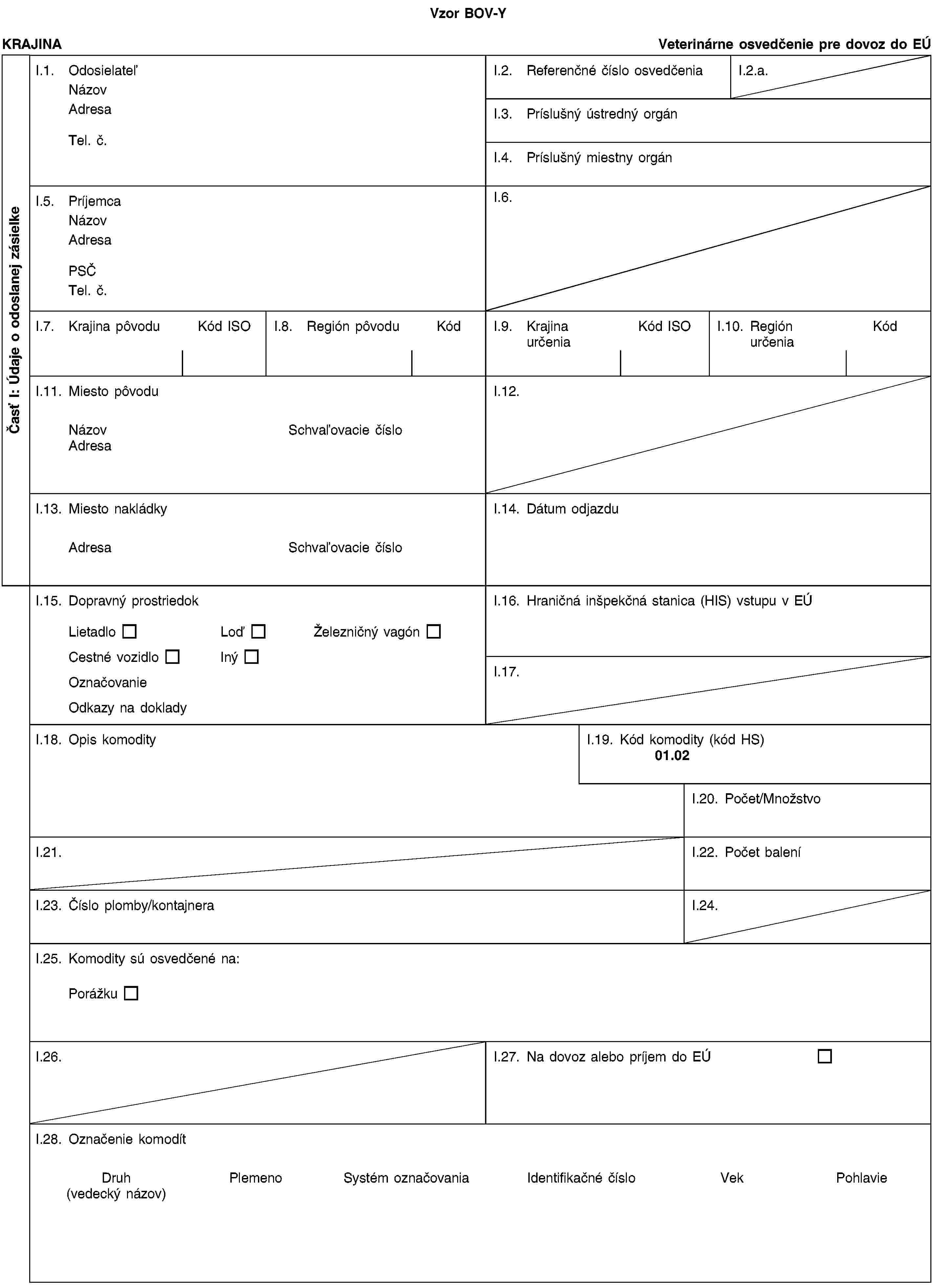 Vzor BOV-YČasť I: Údaje o odoslanej zásielkeKRAJINAVeterinárne osvedčenie pre dovoz do EÚI.1. OdosielateľNázovAdresaTel. č.I.2. Referenčné číslo osvedčeniaI.2.a.I.3. Príslušný ústredný orgánI.4. Príslušný miestny orgánI.5. PríjemcaNázovAdresaPSČTel. č.I.6.I.7. Krajina pôvoduKód ISOI.8. Región pôvoduKódI.9. Krajina určeniaKód ISOI.10. Región určeniaKódI.11. Miesto pôvoduNázovSchvaľovacie čísloAdresaI.12.I.13. Miesto nakládkyAdresaSchvaľovacie čísloI.14. Dátum odjazduI.15. Dopravný prostriedokLietadloLoďŽelezničný vagónCestné vozidloInýOznačovanieOdkazy na dokladyI.16. Hraničná inšpekčná stanica (HIS) vstupu v EÚI.17.I.18. Opis komodityI.19. Kód komodity (kód HS)01.02I.20. Počet/MnožstvoI.21.I.22. Počet baleníI.23. Číslo plomby/kontajneraI.24.I.25. Komodity sú osvedčené na:PorážkuI.26.I.27. Na dovoz alebo príjem do EÚI.28. Označenie komodítDruh(vedecký názov)PlemenoSystém označovaniaIdentifikačné čísloVekPohlavie