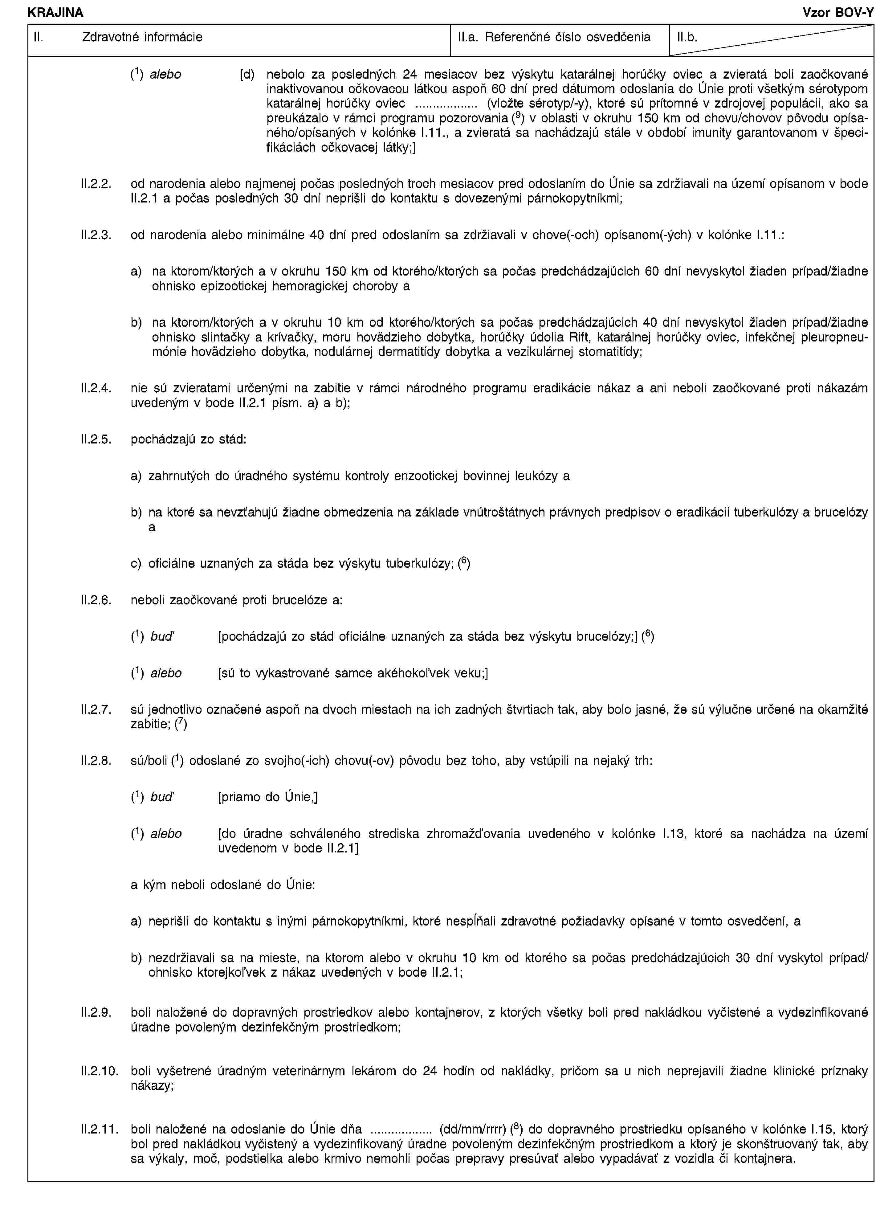 KRAJINAVzor BOV-YII. Zdravotné informácieII.a. Referenčné číslo osvedčeniaII.b.(1) alebo [d) nebolo za posledných 24 mesiacov bez výskytu katarálnej horúčky oviec a zvieratá boli zaočkované inaktivovanou očkovacou látkou aspoň 60 dní pred dátumom odoslania do Únie proti všetkým sérotypom katarálnej horúčky oviec … (vložte sérotyp/-y), ktoré sú prítomné v zdrojovej populácii, ako sa preukázalo v rámci programu pozorovania (9) v oblasti v okruhu 150 km od chovu/chovov pôvodu opísaného/opísaných v kolónke I.11., a zvieratá sa nachádzajú stále v období imunity garantovanom v špecifikáciách očkovacej látky;]II.2.2. od narodenia alebo najmenej počas posledných troch mesiacov pred odoslaním do Únie sa zdržiavali na území opísanom v bode II.2.1 a počas posledných 30 dní neprišli do kontaktu s dovezenými párnokopytníkmi;II.2.3. od narodenia alebo minimálne 40 dní pred odoslaním sa zdržiavali v chove(-och) opísanom(-ých) v kolónke I.11.:a) na ktorom/ktorých a v okruhu 150 km od ktorého/ktorých sa počas predchádzajúcich 60 dní nevyskytol žiaden prípad/žiadne ohnisko epizootickej hemoragickej choroby ab) na ktorom/ktorých a v okruhu 10 km od ktorého/ktorých sa počas predchádzajúcich 40 dní nevyskytol žiaden prípad/žiadne ohnisko slintačky a krívačky, moru hovädzieho dobytka, horúčky údolia Rift, katarálnej horúčky oviec, infekčnej pleuropneumónie hovädzieho dobytka, nodulárnej dermatitídy dobytka a vezikulárnej stomatitídy;II.2.4. nie sú zvieratami určenými na zabitie v rámci národného programu eradikácie nákaz a ani neboli zaočkované proti nákazám uvedeným v bode II.2.1 písm. a) a b);II.2.5. pochádzajú zo stád:a) zahrnutých do úradného systému kontroly enzootickej bovinnej leukózy ab) na ktoré sa nevzťahujú žiadne obmedzenia na základe vnútroštátnych právnych predpisov o eradikácii tuberkulózy a brucelózy ac) oficiálne uznaných za stáda bez výskytu tuberkulózy; (6)II.2.6. neboli zaočkované proti brucelóze a:(1) buď [pochádzajú zo stád oficiálne uznaných za stáda bez výskytu brucelózy;] (6)(1) alebo [sú to vykastrované samce akéhokoľvek veku;]II.2.7. sú jednotlivo označené aspoň na dvoch miestach na ich zadných štvrtiach tak, aby bolo jasné, že sú výlučne určené na okamžité zabitie; (7)II.2.8. sú/boli (1) odoslané zo svojho(-ich) chovu(-ov) pôvodu bez toho, aby vstúpili na nejaký trh:(1) buď [priamo do Únie,](1) alebo [do úradne schváleného strediska zhromažďovania uvedeného v kolónke I.13, ktoré sa nachádza na území uvedenom v bode II.2.1]a kým neboli odoslané do Únie:a) neprišli do kontaktu s inými párnokopytníkmi, ktoré nespĺňali zdravotné požiadavky opísané v tomto osvedčení, ab) nezdržiavali sa na mieste, na ktorom alebo v okruhu 10 km od ktorého sa počas predchádzajúcich 30 dní vyskytol prípad/ohnisko ktorejkoľvek z nákaz uvedených v bode II.2.1;II.2.9. boli naložené do dopravných prostriedkov alebo kontajnerov, z ktorých všetky boli pred nakládkou vyčistené a vydezinfikované úradne povoleným dezinfekčným prostriedkom;II.2.10. boli vyšetrené úradným veterinárnym lekárom do 24 hodín od nakládky, pričom sa u nich neprejavili žiadne klinické príznaky nákazy;II.2.11. boli naložené na odoslanie do Únie dňa … (dd/mm/rrrr) (8) do dopravného prostriedku opísaného v kolónke I.15, ktorý bol pred nakládkou vyčistený a vydezinfikovaný úradne povoleným dezinfekčným prostriedkom a ktorý je skonštruovaný tak, aby sa výkaly, moč, podstielka alebo krmivo nemohli počas prepravy presúvať alebo vypadávať z vozidla či kontajnera.