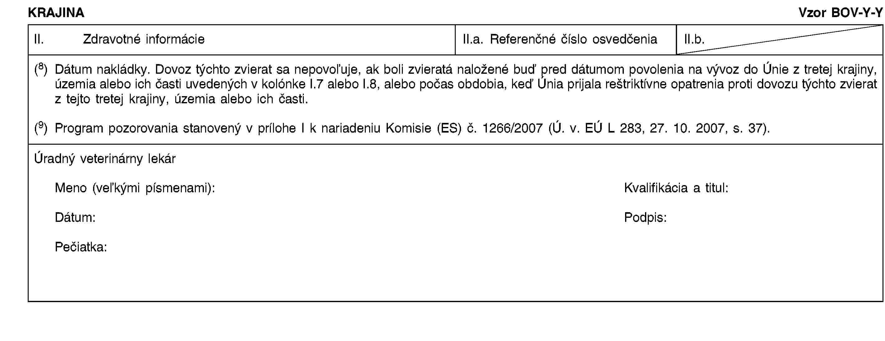 KRAJINAVzor BOV-Y-YII. Zdravotné informácieII.a. Referenčné číslo osvedčeniaII.b.(8) Dátum nakládky. Dovoz týchto zvierat sa nepovoľuje, ak boli zvieratá naložené buď pred dátumom povolenia na vývoz do Únie z tretej krajiny, územia alebo ich časti uvedených v kolónke I.7 alebo I.8, alebo počas obdobia, keď Únia prijala reštriktívne opatrenia proti dovozu týchto zvierat z tejto tretej krajiny, územia alebo ich časti.(9) Program pozorovania stanovený v prílohe I k nariadeniu Komisie (ES) č. 1266/2007 (Ú. v. EÚ L 283, 27. 10. 2007, s. 37).Úradný veterinárny lekárMeno (veľkými písmenami):Kvalifikácia a titul:Dátum:Podpis:Pečiatka: