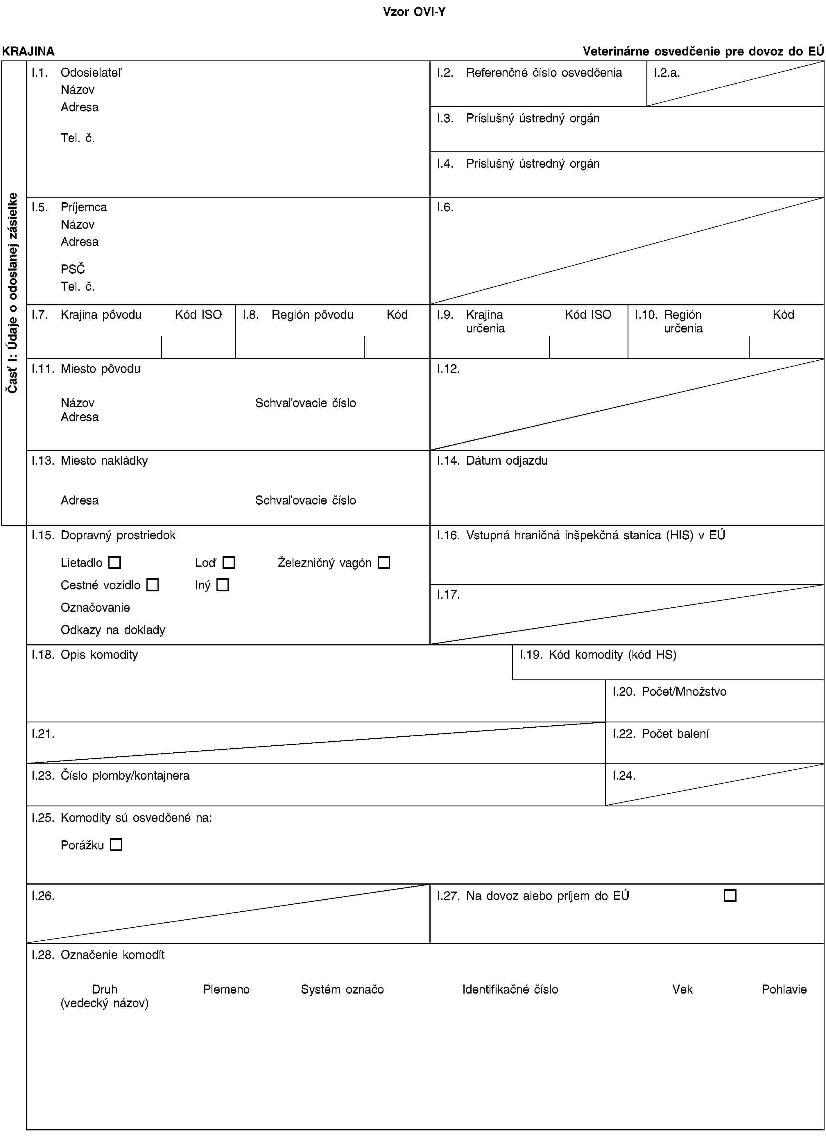 Vzor OVI-YČasť I: Údaje o odoslanej zásielkeKRAJINAVeterinárne osvedčenie pre dovoz do EÚI.1. OdosielateľNázovAdresaTel. č.I.2. Referenčné číslo osvedčeniaI.2.a.I.3. Príslušný ústredný orgánI.4. Príslušný ústredný orgánI.5. PríjemcaNázovAdresaPSČTel. č.I.6.I.7. Krajina pôvoduKód ISOI.8. Región pôvoduKódI.9. Krajina určeniaKód ISOI.10. Región určeniaKódI.11. Miesto pôvoduNázovSchvaľovacie čísloAdresaI.12.I.13. Miesto nakládkyAdresaSchvaľovacie čísloI.14. Dátum odjazduI.15. Dopravný prostriedokLietadloLoďŽelezničný vagónCestné vozidloInýOznačovanieOdkazy na dokladyI.16. Vstupná hraničná inšpekčná stanica (HIS) v EÚI.17.I.18. Opis komodityI.19. Kód komodity (kód HS)I.20. Počet/MnožstvoI.21.I.22. Počet baleníI.23. Číslo plomby/kontajneraI.24.I.25. Komodity sú osvedčené na:PorážkuI.26.I.27. Na dovoz alebo príjem do EÚI.28. Označenie komodítDruh(vedecký názov)PlemenoSystém označoIdentifikačné čísloVekPohlavie