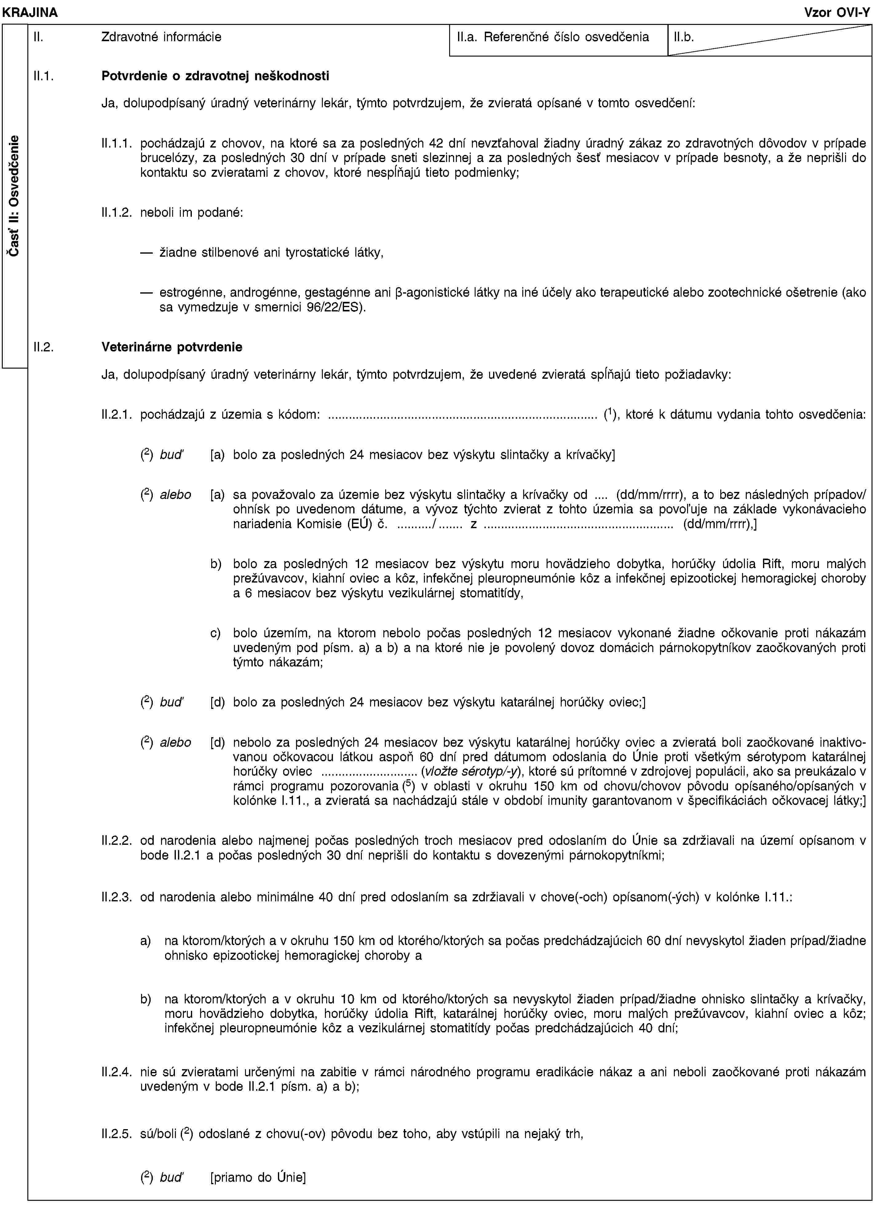 Časť II: OsvedčenieKRAJINAVzor OVI-YII. Zdravotné informácieII.a. Referenčné číslo osvedčeniaII.b.II.1. Potvrdenie o zdravotnej neškodnostiJa, dolupodpísaný úradný veterinárny lekár, týmto potvrdzujem, že zvieratá opísané v tomto osvedčení:II.1.1. pochádzajú z chovov, na ktoré sa za posledných 42 dní nevzťahoval žiadny úradný zákaz zo zdravotných dôvodov v prípade brucelózy, za posledných 30 dní v prípade sneti slezinnej a za posledných šesť mesiacov v prípade besnoty, a že neprišli do kontaktu so zvieratami z chovov, ktoré nespĺňajú tieto podmienky;II.1.2. neboli im podané:žiadne stilbenové ani tyrostatické látky,estrogénne, androgénne, gestagénne ani β-agonistické látky na iné účely ako terapeutické alebo zootechnické ošetrenie (ako sa vymedzuje v smernici 96/22/ES).II.2. Veterinárne potvrdenieJa, dolupodpísaný úradný veterinárny lekár, týmto potvrdzujem, že uvedené zvieratá spĺňajú tieto požiadavky:II.2.1. pochádzajú z územia s kódom: … (1), ktoré k dátumu vydania tohto osvedčenia:(2) buď [a) bolo za posledných 24 mesiacov bez výskytu slintačky a krívačky](2) alebo [a) sa považovalo za územie bez výskytu slintačky a krívačky od … (dd/mm/rrrr), a to bez následných prípadov/ohnísk po uvedenom dátume, a vývoz týchto zvierat z tohto územia sa povoľuje na základe vykonávacieho nariadenia Komisie (EÚ) č. …/… z … (dd/mm/rrrr),]b) bolo za posledných 12 mesiacov bez výskytu moru hovädzieho dobytka, horúčky údolia Rift, moru malých prežúvavcov, kiahní oviec a kôz, infekčnej pleuropneumónie kôz a infekčnej epizootickej hemoragickej choroby a 6 mesiacov bez výskytu vezikulárnej stomatitídy,c) bolo územím, na ktorom nebolo počas posledných 12 mesiacov vykonané žiadne očkovanie proti nákazám uvedeným pod písm. a) a b) a na ktoré nie je povolený dovoz domácich párnokopytníkov zaočkovaných proti týmto nákazám;(2) buď [d) bolo za posledných 24 mesiacov bez výskytu katarálnej horúčky oviec;](2) alebo [d) nebolo za posledných 24 mesiacov bez výskytu katarálnej horúčky oviec a zvieratá boli zaočkované inaktivovanou očkovacou látkou aspoň 60 dní pred dátumom odoslania do Únie proti všetkým sérotypom katarálnej horúčky oviec …(vložte sérotyp/-y), ktoré sú prítomné v zdrojovej populácii, ako sa preukázalo v rámci programu pozorovania (5) v oblasti v okruhu 150 km od chovu/chovov pôvodu opísaného/opísaných v kolónke I.11., a zvieratá sa nachádzajú stále v období imunity garantovanom v špecifikáciách očkovacej látky;]II.2.2. od narodenia alebo najmenej počas posledných troch mesiacov pred odoslaním do Únie sa zdržiavali na území opísanom v bode II.2.1 a počas posledných 30 dní neprišli do kontaktu s dovezenými párnokopytníkmi;II.2.3. od narodenia alebo minimálne 40 dní pred odoslaním sa zdržiavali v chove(-och) opísanom(-ých) v kolónke I.11.:a) na ktorom/ktorých a v okruhu 150 km od ktorého/ktorých sa počas predchádzajúcich 60 dní nevyskytol žiaden prípad/žiadne ohnisko epizootickej hemoragickej choroby ab) na ktorom/ktorých a v okruhu 10 km od ktorého/ktorých sa nevyskytol žiaden prípad/žiadne ohnisko slintačky a krívačky, moru hovädzieho dobytka, horúčky údolia Rift, katarálnej horúčky oviec, moru malých prežúvavcov, kiahní oviec a kôz; infekčnej pleuropneumónie kôz a vezikulárnej stomatitídy počas predchádzajúcich 40 dní;II.2.4. nie sú zvieratami určenými na zabitie v rámci národného programu eradikácie nákaz a ani neboli zaočkované proti nákazám uvedeným v bode II.2.1 písm. a) a b);II.2.5. sú/boli (2) odoslané z chovu(-ov) pôvodu bez toho, aby vstúpili na nejaký trh,(2) buď [priamo do Únie]