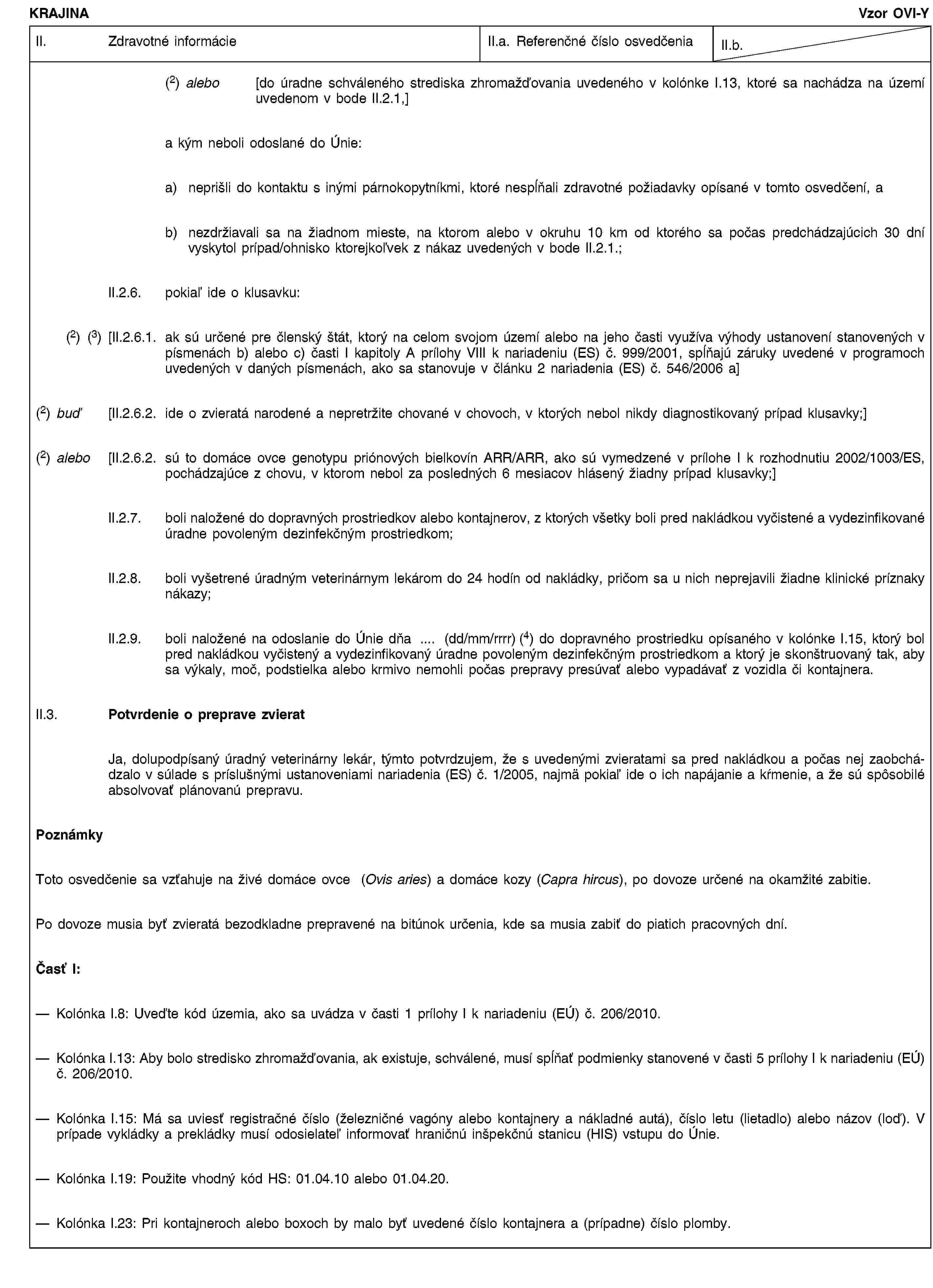 KRAJINAVzor OVI-YII. Zdravotné informácieII.a. Referenčné číslo osvedčeniaII.b.(2) alebo [do úradne schváleného strediska zhromažďovania uvedeného v kolónke I.13, ktoré sa nachádza na území uvedenom v bode II.2.1,]a kým neboli odoslané do Únie:a) neprišli do kontaktu s inými párnokopytníkmi, ktoré nespĺňali zdravotné požiadavky opísané v tomto osvedčení, ab) nezdržiavali sa na žiadnom mieste, na ktorom alebo v okruhu 10 km od ktorého sa počas predchádzajúcich 30 dní vyskytol prípad/ohnisko ktorejkoľvek z nákaz uvedených v bode II.2.1.;II.2.6. pokiaľ ide o klusavku:(2) (3) [II.2.6.1. ak sú určené pre členský štát, ktorý na celom svojom území alebo na jeho časti využíva výhody ustanovení stanovených v písmenách b) alebo c) časti I kapitoly A prílohy VIII k nariadeniu (ES) č. 999/2001, spĺňajú záruky uvedené v programoch uvedených v daných písmenách, ako sa stanovuje v článku 2 nariadenia (ES) č. 546/2006 a](2) buď [II.2.6.2. ide o zvieratá narodené a nepretržite chované v chovoch, v ktorých nebol nikdy diagnostikovaný prípad klusavky;](2) alebo [II.2.6.2. sú to domáce ovce genotypu priónových bielkovín ARR/ARR, ako sú vymedzené v prílohe I k rozhodnutiu 2002/1003/ES, pochádzajúce z chovu, v ktorom nebol za posledných 6 mesiacov hlásený žiadny prípad klusavky;]II.2.7. boli naložené do dopravných prostriedkov alebo kontajnerov, z ktorých všetky boli pred nakládkou vyčistené a vydezinfikované úradne povoleným dezinfekčným prostriedkom;II.2.8. boli vyšetrené úradným veterinárnym lekárom do 24 hodín od nakládky, pričom sa u nich neprejavili žiadne klinické príznaky nákazy;II.2.9. boli naložené na odoslanie do Únie dňa … (dd/mm/rrrr) (4) do dopravného prostriedku opísaného v kolónke I.15, ktorý bol pred nakládkou vyčistený a vydezinfikovaný úradne povoleným dezinfekčným prostriedkom a ktorý je skonštruovaný tak, aby sa výkaly, moč, podstielka alebo krmivo nemohli počas prepravy presúvať alebo vypadávať z vozidla či kontajnera.II.3. Potvrdenie o preprave zvieratJa, dolupodpísaný úradný veterinárny lekár, týmto potvrdzujem, že s uvedenými zvieratami sa pred nakládkou a počas nej zaobchádzalo v súlade s príslušnými ustanoveniami nariadenia (ES) č. 1/2005, najmä pokiaľ ide o ich napájanie a kŕmenie, a že sú spôsobilé absolvovať plánovanú prepravu.PoznámkyToto osvedčenie sa vzťahuje na živé domáce ovce (Ovis aries) a domáce kozy (Capra hircus), po dovoze určené na okamžité zabitie.Po dovoze musia byť zvieratá bezodkladne prepravené na bitúnok určenia, kde sa musia zabiť do piatich pracovných dní.Časť I:Kolónka I.8: Uveďte kód územia, ako sa uvádza v časti 1 prílohy I k nariadeniu (EÚ) č. 206/2010.Kolónka I.13: Aby bolo stredisko zhromažďovania, ak existuje, schválené, musí spĺňať podmienky stanovené v časti 5 prílohy I k nariadeniu (EÚ) č. 206/2010.Kolónka I.15: Má sa uviesť registračné číslo (železničné vagóny alebo kontajnery a nákladné autá), číslo letu (lietadlo) alebo názov (loď). V prípade vykládky a prekládky musí odosielateľ informovať hraničnú inšpekčnú stanicu (HIS) vstupu do Únie.Kolónka I.19: Použite vhodný kód HS: 01.04.10 alebo 01.04.20.Kolónka I.23: Pri kontajneroch alebo boxoch by malo byť uvedené číslo kontajnera a (prípadne) číslo plomby.