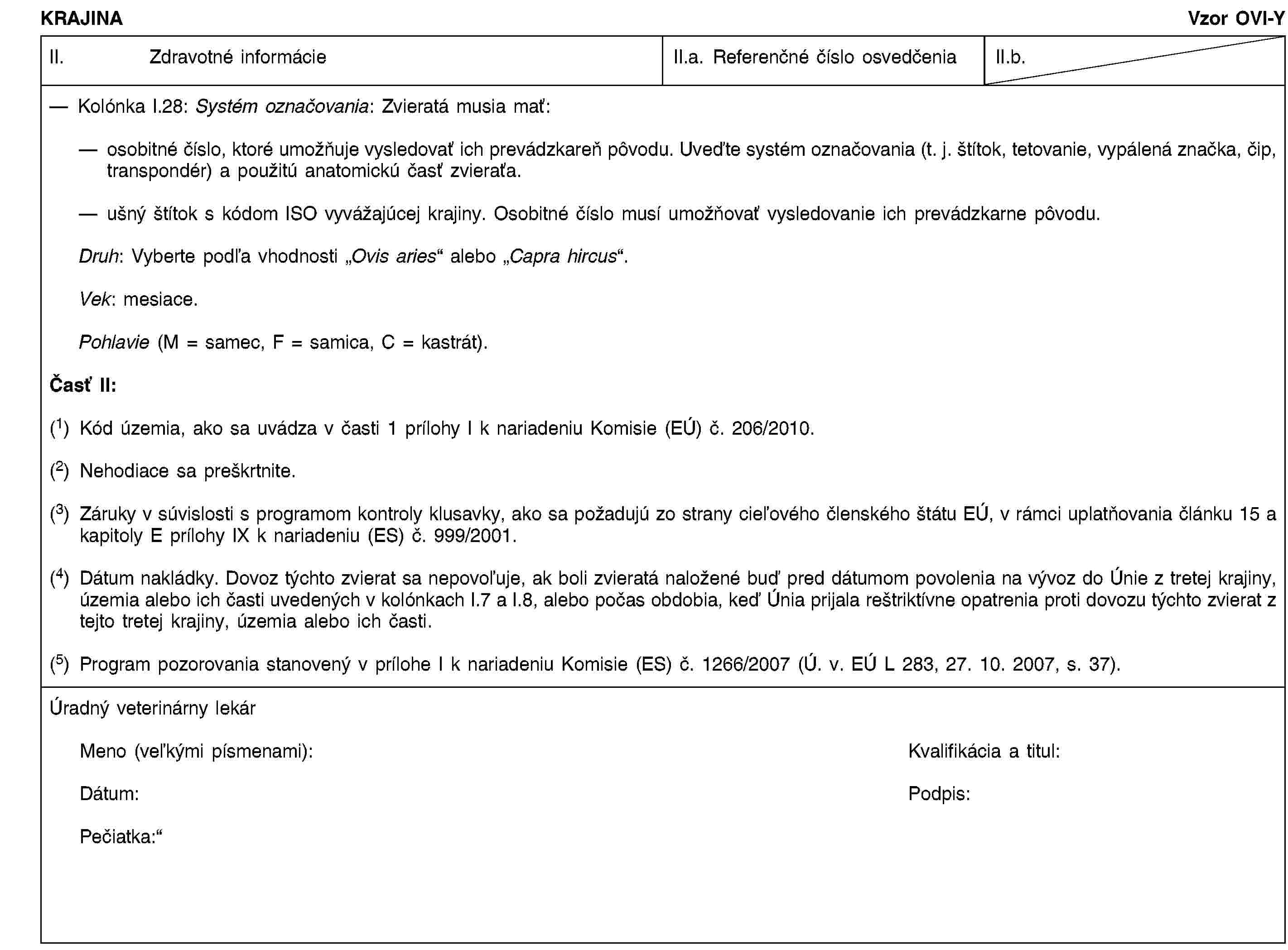 KRAJINAVzor OVI-YII. Zdravotné informácieII.a. Referenčné číslo osvedčeniaII.b.Kolónka I.28: Systém označovania: Zvieratá musia mať:osobitné číslo, ktoré umožňuje vysledovať ich prevádzkareň pôvodu. Uveďte systém označovania (t. j. štítok, tetovanie, vypálená značka, čip, transpondér) a použitú anatomickú časť zvieraťa.ušný štítok s kódom ISO vyvážajúcej krajiny. Osobitné číslo musí umožňovať vysledovanie ich prevádzkarne pôvodu.Druh: Vyberte podľa vhodnosti „Ovis aries“ alebo „Capra hircus“.Vek: mesiace.Pohlavie (M = samec, F = samica, C = kastrát).Časť II:(1) Kód územia, ako sa uvádza v časti 1 prílohy I k nariadeniu Komisie (EÚ) č. 206/2010.(2) Nehodiace sa preškrtnite.(3) Záruky v súvislosti s programom kontroly klusavky, ako sa požadujú zo strany cieľového členského štátu EÚ, v rámci uplatňovania článku 15 a kapitoly E prílohy IX k nariadeniu (ES) č. 999/2001.(4) Dátum nakládky. Dovoz týchto zvierat sa nepovoľuje, ak boli zvieratá naložené buď pred dátumom povolenia na vývoz do Únie z tretej krajiny, územia alebo ich časti uvedených v kolónkach I.7 a I.8, alebo počas obdobia, keď Únia prijala reštriktívne opatrenia proti dovozu týchto zvierat z tejto tretej krajiny, územia alebo ich časti.(5) Program pozorovania stanovený v prílohe I k nariadeniu Komisie (ES) č. 1266/2007 (Ú. v. EÚ L 283, 27. 10. 2007, s. 37).Úradný veterinárny lekárMeno (veľkými písmenami):Kvalifikácia a titul:Dátum:Podpis:Pečiatka: